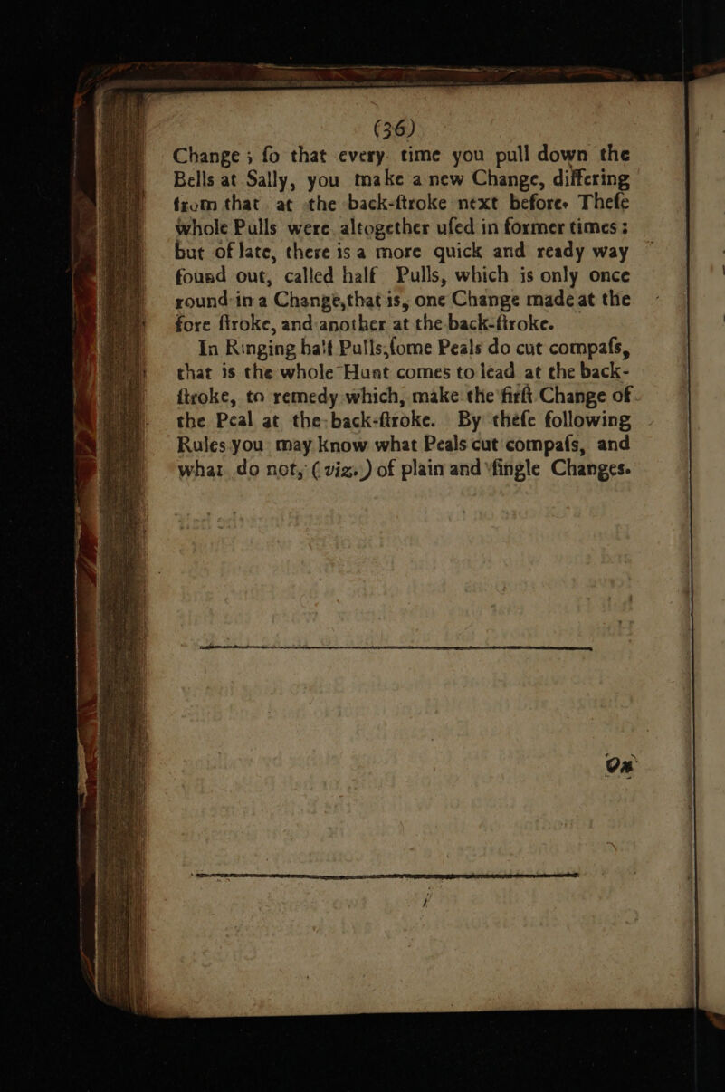 Change ; fo that every. time you pull down the Bells at Sally, you make anew Change, differing from that at the back-ftroke next beforee Thefe whole Pulls were. altogether ufed in former times ; but of late, there isa more guick and ready way found out, called half Pulls, which is only once round-in a Change,that is, one Change made at the fore firoke, and:another at the back-ftroke. In Ringing ha'f Pulls,fome Peals do cut compafs, that is the whole Hunt comes to lead at the back- firoke, to remedy which, make: the fir Change of. the Peal at the-back-flroke. By thefe following Rules you may know what Peals cut compafs, and what. do not, ( viz.) of plain and \fingle Changes.