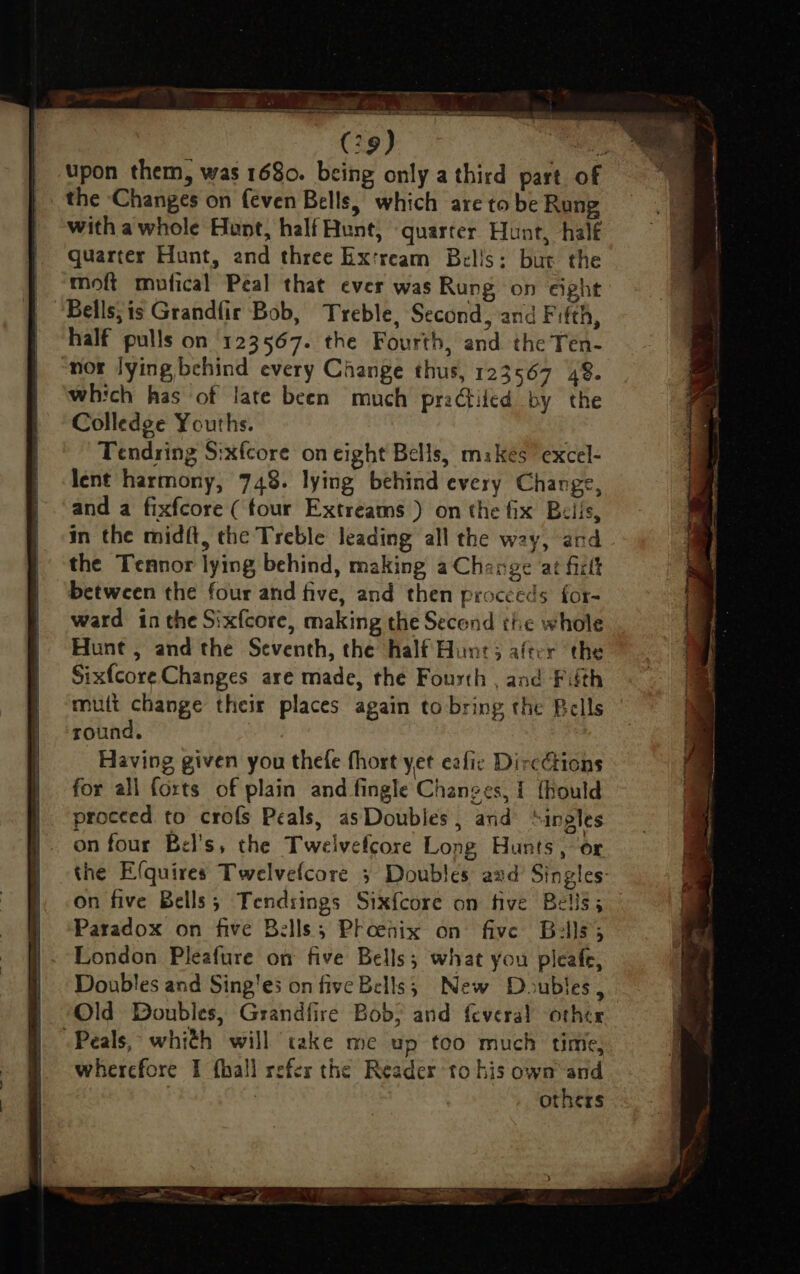 upon them, was 1680. being only a third part of the ‘Changes on {even Bells, which are to be Rung with awhole Hunt, half Hunt, ‘quarter Hunt, half quarter Hunt, and three Ex'ream Bells: bur the moft mufical Peal that ever was Rung on eight Bells;is Grandfir Bob, Treble, Second, and Fifth, half pulls on 123567. the Fourth, and the Ten- nor lying behind every Change thus, 123567 48. which has of late been much praGtiled by the Colledge Youths. Tendring S:xfcore on eight Bells, mikes’ excel- lent harmony, 748. lying behind every Change, and a fixfcore (four Extreams ) on the fix Beils, in the midft, the Treble leading all the way, and the Tennor lying behind, making a Change at firtt between the four and five, and then proceeds for- ward in the Sixfcore, making the Secend the whole Hunt , and the Seventh, the half Hunt; after the Sixfcore Changes are made, the Fourth , and Fifth mutt change their places again to bring the Bells round. . Having given you thefe fhort yet eafic Directions for all forts of plain and fingle Changes, { {hould proceed to crofs Peals, asDoubles , and “ingles on four Bel’s, the Twelvefcore Long Hunts, or the Efquires Twelvefcore 3 Doubles aad Singles: on five Bells; Tendsings Sixfcore on five Beliss Paradox on five Bells; Phoenix on five Bells; London Pleafure on five Bells; what you pleafe, Doubles and Sing'es on five Bells; New Doubles, Old Doubles, Grandfire Bob; and feveral other -Peals, whith will take me up too much time, wherefore I fhall refer the Reader to his own’ and ; others