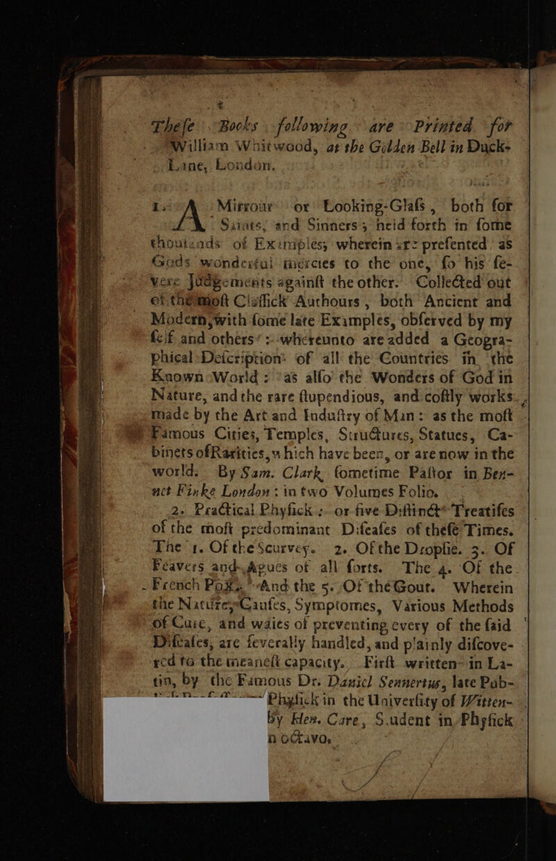a ee Thefe Books following ° ave Printed for William Whitwood, at the Gilden Bell in Duck- Lane, Londen. | 1: Mirrour’ or Looking-Glafs, both for A. Saints, and Sinners heid forth in fome thouteads of Exinipies, wherein srz prefented’’ as Gods wonderful mercies to the one, fo his fe- vere Judgements again the other. . Colleted out ef th@mok Clefick Auchours , both Ancient and Modern, with fome late Examples, obferved by my {cif and others’ :--whcreunto areadded a Geogra- phical Deicription: of all the Countries in ‘the Known ‘World : ‘as alfo’ the Wonders of God in Nature, and the rare ftupendious, and coftly works. , made by the Art and Induftry of Man: as the moft W Famous Cities, Temples, Strudures, Statues, Ca- binets ofRarities,v hich have been, or are now in the world: By Sam. Clark fometime Paftor in Bex- act Finke London: intwo Volumes Folio, 2. Practical Phyfick ;. or five Diftin@* Treatifes of the moft predominant Difeafes of thefe Times. The 1. Of theScurvey. 2. Of the Dropfie. 3. OF Feavers and.Agues of all forts. The 4. Of the . French Pox’ And the 5..Of théGout. Wherein the NatureyeCaufes, Symptomes, Various Methods of Cuic, and waits of preventing every of the faid Difcates, are feverally handled, and p'ainly difcove- - red to the meanelt capacity. Firlt written in La- tin, by the Famous Dr. Daniel Sennertus, late Pab- “~~ Pbghick in the Univerfity of Witten- by Ken. Care, S.udent in Phpfick : n octavo,