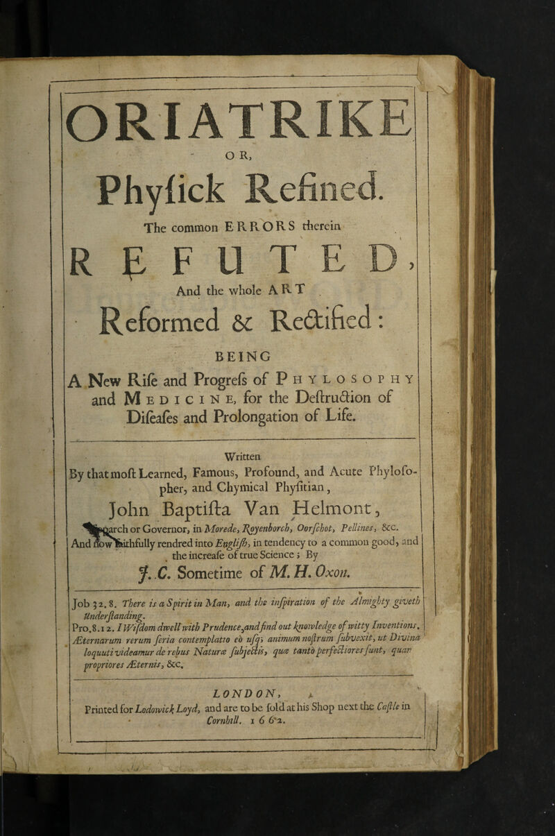 \ ORIATRIK H O R, Phyfick Refined. The common ERRORS therein R e F U T E D. And the whole ART Reformed &c Redificd: BEING A New Rife and Progrefs ofPHYLOSoPHY and M E D I c I N E, for the Deftrudion of Difeaies and Prolongation of Life. Written By that moft Learned, Famous, Profound, and Acute Phylofo pher, and Chymical Phyfitian, John Baptifta Van Helmont, ^ll^^^c\iOTGovttuov,inMorede)J^yenborchi Oorfchoty Pellines, &c. AndwDw^ithfully rendred into EngUfit in tendency to a common good, and the increafe of true Science s By y. C. Sometime of M. H. Oxon. Job }2.8. Thcve is a Spirit in Infant nnd ths injpivntion of the AlmigJjty givcth Underjianding. Pro.8.12. iWifdom dwellmtb Prudence^andfind out bnoivledge of witty Inventions, /Eternarum rerum feria contemplatio eo up^'t animum nofrurn fubvexity ut Divina loquuti videamur de rebus Haturce fubjebt^^ yuce tantbperfeUiores funtj ^uan propriores Mternisy &€, LONDON, A Printed for Lodowick Loyd, and are to be fold at his Shop next the Cafle in * CornhtU, i 6 (Iol* *