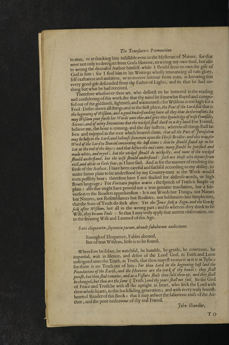 • ^ J The Travjlato/'s premonition in man, or as thinking him infallible even in the Myfteries of Nature, fo^^hat were not only to derogate from Gods Honour, to wrong my own Soul, but alio to wrong the deceafed Author hirafelf, while 1 Ihould feem to own the gift of Godin §m; for I find him in his Writings wholly renouncing all vain glory, felfexaltation and ambition, or to receive honour from man, as knowing that every good gift defcendcd firom thf Father of Lights, and lo that he had no- Therefore whofeverthOT who defireft to be bettered in the reading and confidering of this work.fee that thy mind be fomewhat flayed and coinpo- fed out of the giddinefs, lightnefs,and wantonnefs; for Wifdom is too high for a Fool * Delire above all things,and in the firft place, the Fear cfthe LordAox that is the hezinnin? efWtfdem, and a good Underflandmg have aU they that do thereafter. So mat mfdorn pour forth her IVords unto thee,and give thee knowledge ofmje Counjels, Secrets,and ofmtty Inventionsihut the wickedJhad dwell in a dry land-^or believe me» the hour is coming, and the day haftens, wherein all things ihall be leen and enjoyed in the root which beareth them, that all the Pots of Jerufalem may be holy to the Lord,and holinefsfeen even upon the Horfe Bridles; and this was the Word of the Lord to Daniel concerning the lafi times', thathe jhould fiand up in his Lot at the end of the days i and that before the end camcy many Jhould be purified and made white, and tryed i but the wicked Jhould do wickedly, and none of the Txnpked fhould under ftand, but the wife Jhould underfiand: Juch are thofe who depart from evil,and abide m Gods fear, as I have faid. And as for the manner of rendrmg the fenfe of the Author, I have been careful and faithful according to my ability, to make himas plain to be underftood by my Country-men as the Work would even poffibly bear; therefore have I not ftudied for abftrufe words, or high , flown language; Vox Veritatis fimplex oratio sthefpeech of Truth is Ample or plain 5 alfo that might have proved not a true genuine tranflation, but a lub- verfion to the Readers apprehenlion : It is not Words but Things^ not Names but Natures, not Refemblances but Realities, not Sublimities but Simplicities, that the Sons of Truth do feek after. Yet the Jews Jeek^a Sign, and the GreeJ^ Peek after Wifdom, but all in the wrong part; and fo wherein they think to be Wife, they become Fools : So that I may truly apply that antient obfervation, un¬ to the Teeming Wife and Learned of this Age, Satis eloquentia, Japientice parum, abunde fabularum audivimus^ Enough of Eloquence, Fables abound, /But of true Wifdom, little is to be found. ' Wherefore be fober, be watchful, be humble, be gentle, be courteous, be impartial, wait in filence, and defire of the Lord God, in Faith and Love unfeigned unto the Truth, as Truth, that thou mayeft receive it as it is in lejus > for there is no Truth out of him ; For thou Lord in the beginning hafl laid the Foundations of the Earth, and the Heavens are the worJ^of thy hands s they JhaR terifh, but thou Jhalremaine, and as a Vfiure (halt thou fold them up, and they JhaU bechanied,butthouartthefihme ( Vxwth) and thy yearsJhall not fail SotheGod of Peace and Truth be with all the upright in heart, who feek the Lord with their whole hearts, in this backfliding generation; and with every truly honeft- hearted Reader of this Book ; that it may anfwer the laborious ends of the Au¬ thor , and the poor endeavour of thy real Friend. ^ • ' John Chandler. TO