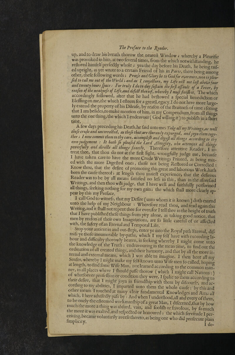 up, and to draw his breath thorow the. neareft Window i whereby a Pleurifie was provoked in him, at two feveral times, from the which notwithltandine he reftored himfeli perfedly whole yea the day before his Death, he bein|raif. ed upright, as yet wrote to a certain Friend of his in Parts, there being amono other, thefe following words 5 Pratje and Glory be to God for ever more,mo ts plea- fed to call me out of the World land as I conjeSlure, my Ltferrill not lafl above four and twenty hours [pace: For truly I do to day fufatn thefirf ajfault of a Fever, by reafon of the weafnefs of Life,and defeU thereof, whereby I muji finifi tt The which accordingly followed, after that he had beftowed a fpecial Benediaioii or Blefliiigon me,the which I efteem for a greatLegacy.I do not here more large¬ ly extend the property of his Difeafe, by reafon of the ffraitnefs of time ; feeing that I am bcndes,to make mention of him, in my Compendiiim,from all things unto the one thing, the which I endeavour ( God willing it) to publifli in a fhorc time. A tew days preceding his Death, he faid unto me; Take all my Writings,as well thoje crude and uncorrebled, cuthofethatarethorowly expuroed, and toyn them toge¬ ther ; I now commit them to thy care, accompbjh anddigefi all things ^cording to thy ownjuagement : It bath fo plcafedthe Lord Almighty, who attempts at things powerfully and direfls all things ftreetly. Therefore attentive Reader, I ifi- treat thee, that thou do not at the firlt light, wrongfully judge me, becaufe care to have the more Crude Writings Printed, as being mix- ed with the more Digefted ones, thofe not being Reftored or Correded : Know thou, that the defire of promoting this great and laborious Work,hath been the caufe thereof j at length thou maieft experience, that the defirous Reader was to be by all means fatisfied no lefs in this, than in the aforefaid Writings, and then thou .wilt judge, that I have well and faithfully performed all things, feekii^ nothing for my own gain; the which ftiall more clearly an- ‘ pear by this my Preface. ^ B I call God to witnefs, that my Dcfire {unto whom it is known) doth extend unto the help of my Neighbour : Wherefore read thou, and read again this Writing,and it Ml not repent thee for evenfor I tell thee in the height of truth that I have pubhfted thefe things from pity alone, as taking good notice, that menby reafon of their own Imagiiiations, are fo little careful of or affeded With, the falety ofan Eternal and Temporal Life. Stop your antientin and out-fteps, enter ye into the Royal path Eternal, dif- raifs ye thofe innumerable by-paths, which I myfelfhavewithexceedingla- bour and difficulty thorowly beaten, in feeking whereby I might come unto the knowledge of the Truth; endeavouring in the mean time, to find out the ordination of all created things, and their harmony, and that by all the more in¬ ternal and external means, which I was able to imagine. I then bent ail my Senfes, whereby I might make my Iblf known unto Wife men fo called, hopina at length, to find fome Wife Man, not learned according to the common man” net, m all places where I fliould paffe thorow ( which I might call Nations:) of wtofoever profeffion or condition they were, I fpake to them according to their defire, that I might joyn in friendfiiip with them by difeourfe, and”ac- coiding to my abilities, I imparted unto them the whole caufe: by this and other means I touched at many clear fundamental Knowledges and Arts; all which, I hereadvifedly pafs by: And when I underftood,all and every ofthem to be onely the efteemed workmanlhip of a great Man, I difcerned.that by how much the more a thing was abfurd, vain, and foolifh or frivolous, by fo much the more it was exalted.and refpedted or honoured; the which fervitude I per- fira™icit voluntarily averfe thereto,as being one who did profecute plain