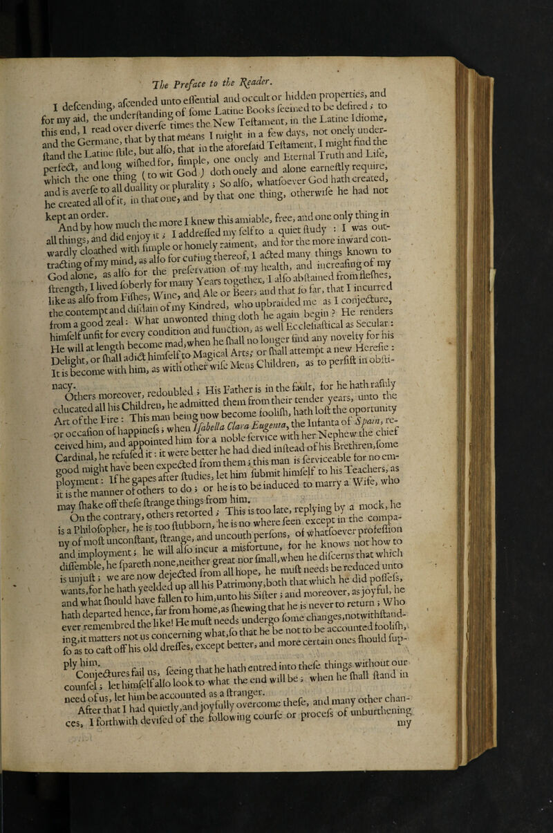 , r Vn. nfended unto efifential and occultor hidden properties and I dcfcentiingj rtf frtme Latins Books iecmcd to be dciiicd j to .nr-« .clio„, this end,! roadovcrtl. erie i ^ ^ in a few days, not onely under¬ and the Germane, that by that m . ^ ^ • j Tellament, I might find the ftand the Latine ft.le, but alfo, ri at n the alor 1 ^ all things, JS fuile oHiomely raiment, and tor the more inward con- wardly cloathed With ill p a^ed many things known to tradingofmymmd asal oforcu g 1^^ of my health, and lucreafingof my God alone, as alio for the Ypar;ropethL 1 alfo abftained from defhes, ftrength, X lived foberly for Lt io &, that I incurred . likea1alfofromL.(hes,Wme,a^^^^^ ujbrardedme as 1 conjedure, ■ the contempt and drfoamc^^ y K d ^ , He Tenders from a good zeal. wnat unwu , .c well Eccleliaftical as Secular: himfelfunfit for every condition Up (liatl no lonaer find any novelty for his He will atlength become 3 new Herefie: educated all his Ch'Ure d ^^^d the oportumty Art of the Eire . Th / a A/.///r the Infanta of ic- Pt occafion of t a nSS her Nephew the chief ceived him, and appom ^ Brethren,fome Cardinal, he refufed it. it weie ^ett ferviceable tor no em- good mighi lwvc [ot him tubmit himlbif to his Teacher,, as fSoroRE m d“;f «■ hei. to be lodoeed to mam,- • Wtfe, .ho may fhake offthefeftrange things from . im. replying by a mock, he isaPhilofopher, heistooftubboin, eisiio of whatfoever profelEon iwofmofl;mconftant,ftMnge, and uncouth perfois, not how to Zl imployment i lie will alfo ^ d.fcems that which diffemble, he fpareth ^ ,,. x ^ i^geds be reduced unto isoajoll. ...te,.o.d,ea.rfM wants,for he hath yeeldcd Up „ny-nl->k Si Eer ; and moreover, as joyful, he and what Ihould have fallen “to return i Who hath departed needs unde^-go feme changes,notwithftand- need of us, let him be accounted as a ra 8 ^ ^ j many other chan- cest^tehw^^Sdoffor^^^^^ of unburtheni.|