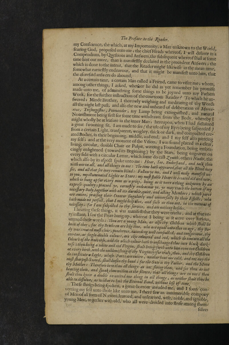 my Confcience, the which, at my Importunity, a Man unknown to the WorlJ fearing God, propofed unto me ,• the chief Heads whereof, Iwill dehverS Compendium, by Queft.ons and Aufwers,the fubfequent time hint out more, than is manifeftly dedafed in the nreceXn^A r ‘ e , which IS done to the intent, that the Reader might likLife in rh^ fomewhatearneftly endeavour, and that it 3r mean time, the aforefaid anfwers do abXd ^ At a certain time, a certain Man called a Friend, came to vilite me ■ «rhe,,, among other things, I asked, whecfaer he did as vet remember ^ / Si» 2‘r sasiiissf “.f/ “I cingly enlightned (toward its Beginning) bv the Stii^'^T”’ everyfide with a circular Letter, Ihich lime L cdl which alfo by its afped: fpake unto mp • . c  ' others the nnthoneinall, and all things in one • Thlti taH^thou fee, and alt that fee rmy reLm blind: FouZyl M is Lo up for ^eri man Tllike created old and „em, exprefi quality.;,proceed ye, earneftty eldeavour^yZyTZaZlafb7ett7 necejjary Body,together.mth aU its dmable,quiet and IbiJm h ^ uttered-thcfe words i I-being as itwere over furious, bom of thee , for thy Brethren are]tkethee‘‘’d^ “If thy Children rvlncb fhall be c^y^c^rcnMedmof clear, ponderouhLldmoZlZlmZRer^^^^^ Colours.oftheUniverfe aid the “’‘f red, rvhich do contain all the nefs ; into blac^ dark, at every birthfwith the unhlemtfjjin him even ten Children do confiitute a Lwhty 'mhnfe Partfarerlfi veitingmy felf unto SSfke unK^TA“‘' f'''‘^®'’^ ^on con- of Men ofall forts of Natibns,Iearned «d unTetrt^^^^^^^^ young ,11 felves