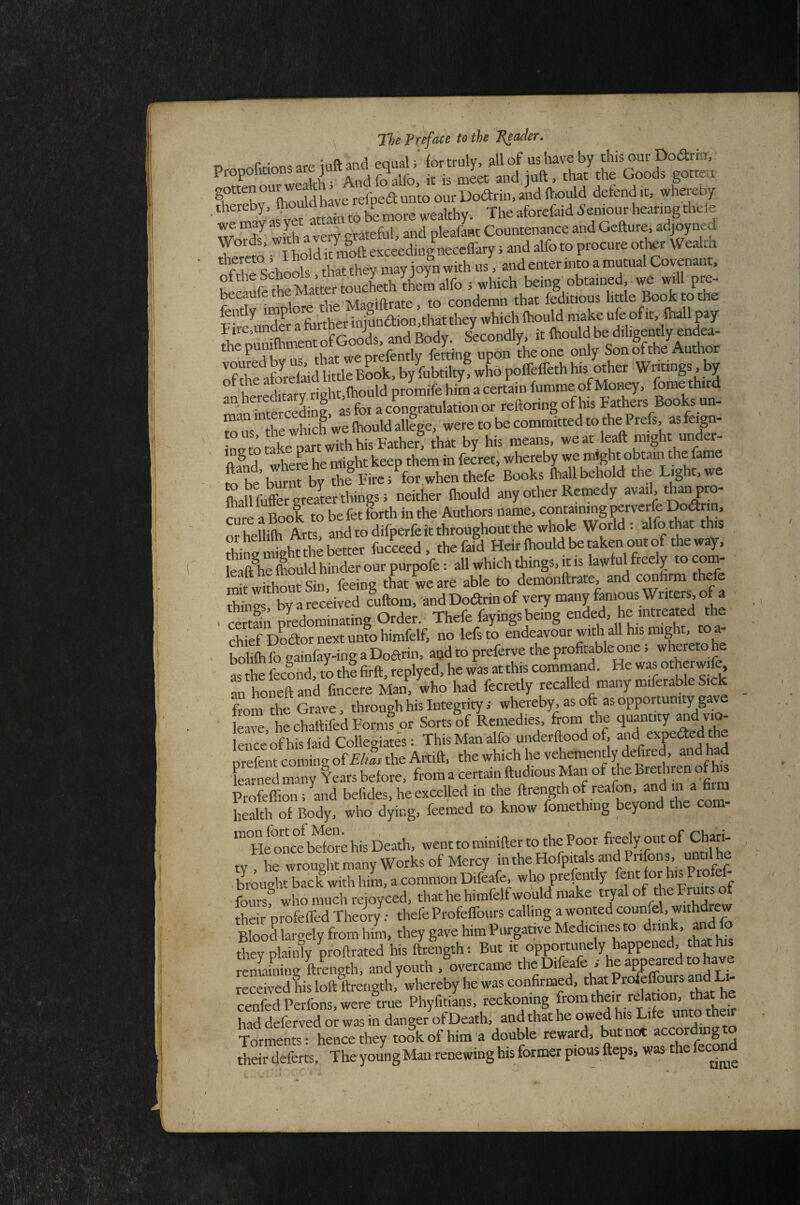 5 /^,-.r.r,rinn3 are iuftaiKl equal; lor truly, all of us have by this our Dodrin, rotten our wear, A ^ Oodriii, and H.ould defend it, wliereby ‘ .eakhy. Tte.forf.idI,e.„«g,hde Zr aI Wkh a very gtateful, and nleafant Countenance and Gcfture, adjoyned Y° in I hold it moft exceeding necclfary; and alfo to procure other Wealth ‘'f Ae Schools that they may joy n with us, and enter into a mutual Covenant, the Matter tWLth them alfo ; which being obtained,, we will pre- fentlv Woi the Magiftrate, to condemn that feditious little Book to the ^ .lE foither iniUn<ftion,that they which Ihould make ufe of it, lhall pay tiie,unaeraruitn j j Secondlv it (hould be diligently endea- SrelSreiidMeBSok. by’&tailtj? X poBelleth hi, other Wndogi, by n hereditarv rieht,lhould promife him a certain fumme of Moiwy, fome third mSSin^ for a cLgratulation or reftoring of his Bathers Books un- ro'us the whic^ we Ihould allege, were to be committed to the Prefs, as feign • m rake oart with his Father, that by his means, we at leaft might uiMer- tond there he iriight keep them in feLt, whereby we might obtain the fame ro be'burnt by the Fire; for when thefe Books lhall behold the Lig t,we fhallfoffergreaL things; neither Ihould any other Remedy avail, than pro¬ cure a Lok to be fet forth in the Authors name, containing perverfe Dodrin, orhellilh Arts, and to difperfe it throughout the whole World: alfo that this thine might the better fucceed, thefaid Heir Ihould be taken onto t eway, leaft^he Ihould hinder our purpofe: all which things, it is lawfulfreely tocom- St w thourSin feeing tL weare able to demonftrate and conhrm thefe E by a received cuftom, and Dodrin of very many famous Writers, of a « certain predominating Order. Thefe fayings being * S Dodornextunfohimfelf, no lefsto endeavour with aU his might, to a- bolifti fo eainfay-ing a Doftrin, aijd to preferve the profitable one; whereto he as te fecind, to thlfirft, replyed, he was atthis command. He was otherwif^ an honeftand fincere Man, who had fecretly recalled many miferable Sick from the Grave, through his Integrity; whereby, as oft as opportunity gave leave hechaftifed Forms or Sorts of Remedies, from the quantity lekce of his laid Collegiates: This Man alfo underftood of, and expeded the prefent coming of £/ilr the Artift, the which he vehemently defired, and had Ened many Yeats before, from a Certain ftudious Man of the Brethren of fo Profelfion; and befides, he excelled in the ftrengthof reafon, and m a fi m health ot Body, who dying, feemed to know fomethmg beyond the com- “°FfoEt bdore his Death, went to minifter to the Poor freely out °f Ch|iri- ty , he wrought many Works of Mercy “the Hofpitals andPi ifons, mm h brought back with him, a common Difeafe, who prefently lent for his P - foursElm much rejoyced, thathehimfelfwo'uld make tryal of theFruus of their profelfed Theory; thefe ProtelTours calling a wonted counfeh withdrew BlooS largely from him, they gave him Purgative Medicines to drink, and Jo they plainly m-oftrated his ftrength; But it opportunely happened, that his rematolg ftLgth, and youth .^overcame the Difeafe s he appeared to have received his loll llrength, whereby he was confirmed, ' cenfedPerfons,were true Phyfitians, reckoning had deferred or was in danger of Deathi and that he ow^ his Life unto their Torments: hence they took of him a double reward, ^tnot accor ing their deferts. The youngMau renewing his former pious fteps, was the fecon