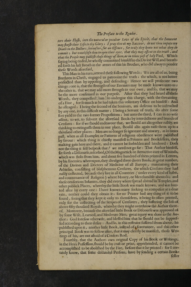 tors their flejhy into the natural or peculiar Love of the Spirit, that the Innocent may fimjh their Life to thy Glory ; 1 pray thee oh my Saviour, do not thou impute Death to the DoUers, hereof ter, fer an Offence , for truly they kiiotv not what they do commit > but vouchfafe thou to open their eyes, that they may ajjent to the truth , and that the People may publijh thofe things of them,as in times paft of holy Paul. Which faying being ended,he wholly committed himfelfto theDivine Will,and breath¬ ed forth his laft Breath in the armes of this his Brother, ,who did al wayes ponder thefe Words aforefaid. . This Man in his turn,uttered thefe following Words j We are all of us, being Brethren in Chrift, engaged to patronize the truths the which, is not better perfeded than byoppofing, and defending: Hence we will profecute two things s one is, that the ftrength of our Enemies may be made known unto us > the other is, that we may add more ftrength to our own, and fo, that we may be the more confirmed in our purpofe. After that they had heard all thefe Words, they compelled [him] to undergoe this charge, with the threatning of a Fine , tor fo much as he had taken this voluntary Office on himfelf: And healleageds Ibeingthefecondofthe'Seniours, am defirous tobeinftruded by any one, in this difficult matter j I being a Servant of truth, do after fome fort yield to the two former Propofitions s but unto the third, I can in no wife affent, to wit, to fubvert the aforefaid Books by interdidions and brands of Cenfures: for if we fhould endeavour that, we Ihould act altogether rafhly,we thinking to extinguifh them in one place, fhould alio again raife them up in a thoufand other places: Men are no longer fo ignorant and unwary, as in times paft, when as all Examples or Patterns of religious obedience were publifhed by favour: which thing is chiefly manifeft in Printers and Bookfellers, they making gain here and there, and it cannot be forbidden and hindered : Doth not the thing it felf befpeak that f we need not go far: That Author himfelf, fet forth a Difcourfe,infcribed50f theMagnetick or Attractive cure of Wounds, which was ftoln from him, and about five hundred of them printed in Lctters> by his Enemies; whereupon,they divulged three divers Books,in great number, of the Divines and Doctors of Medicine of all Europe , maintaining their Athiefm, confifting of blafphemous Cenfures, the which Cenfures they had eafily collected, becaufe they live in all Countries ( under every kind of habit, and countenance of Religion) where Money, or Merchandife abounds; and thefe cenforious Infamies, they did every where fpread abroad in Temples,and other publiek Places, whereby the little Book was made known, and was hun¬ ted after by every one: I have known many feeking to compafs it at a dear rate, neither could they obtain it; for no Printer had any thing of it to be found, feeing that they kept it only to themfelves, it being fo often printed, only for the collecting of the Stripes of Cenfurers, theyluffering thelofsof above fifty thoufand Royals, whereby they might overthrow the Author there¬ of. Moreover, becaufe the aforefaid little Book or Difeourfe was approved o£ by fome Wife, Learned, and Moderate Men, great injury was done to the Au¬ thor ; God forefaw otherwife, and bleffed him that he fhould not be fuppref- fed according to their delire : And lo, in this reftraint fuffered from above;, .he / publifhed upon it, another little Book, inftead of ^forerunner, and this other principal Book was to follow after, that it may cleerly be manifeft, thofe Wri-. tings of his, are not afraid of a Cenfors Rod. ■ Fourthly, that the Authors own original Copy of his Book or Writings, mtheHeirsPoirelfion,fhouldbebycraftor prize, apprehended, it cannot be accomplifhed to be abolifhed by the Fire, before that it be printed: for I cer¬ tainly know, that fome difdainful Perfons, have by fending a certain Book«^ • , . ” ‘ feller