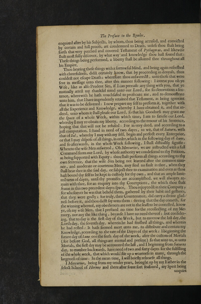 enquired after by his Subjeds, by whom, thou being accufed, and convided bv certain and full proofs, art condemned to Death, unlefs thou ilialt bring forth that very patched and covered Teftament of Pythagoras, and like wile {halt moft fully difeover, by what way and knowledge thou haft found that: Thefe things being performed, a liberty (hall be allotted thee throughout all hearing thefe things with a forrowful Mind, and being again refrelhed withcheerfulnefs, didft certainly know, that by proceeding in denyals, thou couldeftnot efcapeDeathi wherefore thou anfwercdft, unto thofe that were fent in meffage unto thee, after this manner following : 1 intreat you oh ye Wife, like as alfo Prudent Sirs, if I can prevaile any thing with you, that ye mutually atteft my thankful mind unto'our Lord, for foclementiousafen- tence, wherewith he hath vouchfafed toprolecute me, and todemonftiate unto him, that I have imprudently retained that Teftament, as being ignorant that it was to be delivered: I now prepare my felf to preform it, together with all the Experience and Knowledge, whereby I have obtained it, and that in¬ deed, unto whom it fhallpleafe our Lord, fo that his Goodnefs may grant me the fpace of a whole Week, within which time, lam to fatisfie our Lord, whereby I may re-obtain my liberty, according to the tenour of his Sentence, hoping that that will not be refufed : For in very deed, and according to a luft computation, Iftand in need of two dayes, to wit, that of with that of 5o/, whereby I may with my felf, begin and perfedl every Enterprize, or that I may difpofe of all things, in order,which in the following day of Lune, and fo afterwards, in the whole Week following, Ifhall diftindly fignifie: Whereto the wife Men anfwered, Oh Mercurius, we are inftruded with a full Command from our Lord, by whofe authority we condefeend to thy Petition, as being lupported with Ex^uity j thou (halt perform all things according to thy .ownfentence, that the wife .Sirs being not learned after the common man¬ ner , and moderate or courteous Men, may find no fault in thee, when they (hall hear thee in the faid day, or fubjedt thee to examination and even as thou haft bound thy felf to be kept in cuftody for thy own , and that an ample limit- ted term of dayes, until thy promifes are accomplifhed, we will alwayes re¬ main with thee, for an enquiry into thy Conceptions, the which thou fhak frame in this two precedent dayes fpace. Thou rejoycedft in their Company j for whofoever he was that beheld them, gathered by their habit and geftures, that they were godly, for truly, their Countenance, did carry a divine glad- Vefs before it, and thou didft fay unto them : «Seeing that the day cometh, for the winning whereof, my obediences are not in the leaft to be contefted, know ye, oh my wife Men, that I prefixed no time for the recolledfing of my Me? mory, nor any the like thing , becaufe I have no need thereof 5 but confider- in?, that to day is the firft day of the Week, but to morrow the laft day, the Lords day, the feventh day, wherein he had finifhed all things, and wherein he had refted; It hath feemed meet unto me, to diftribute and contain my Knowledge, according to the rate of the Dayes of the week,* I beginning the future day of onethefixth day of the week, after the cuftom of Mortals (for before God, all things are eternal and prefent) fo that unto us, as unto Mortals, the firft day may be accounted the laft , and I beginning from Saturns day, to number backwards, have need of two and forty dayes for the fulfilling of the whole week, that which would ftir up a wearinefs in many, through the largenefs of time: In the mean time. Twill briefly rehearfc all things. I Mercurtus, being from my tender years,, brought up by my Father in the ieledt School of Hermes and there after fome fort feafoned, my Spirit being unquiet