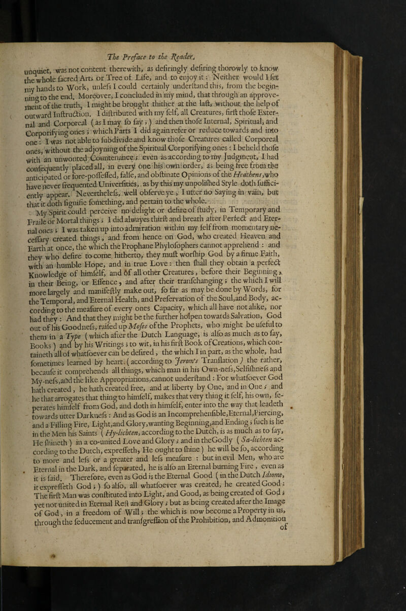 unquiet, was not content therewith, as defiringly defiring thorowly to know the whole facred Art> or Tree of Life, and to enjoy it; Neither would I fet niv hands to Work, unlefs I could certainly underhand this, from the begin- ninsto the end. Moreover, I concluded in my mind, that through an approve- itient of the truth, 1 might be brought thither at the laft, without, the help of outward Inftrudion. I diflributed with my felf, all Creatures, firlt thofe Exter¬ nal and Corporeal (as I may fofays) and then thofe Internal, Spiritual, and Corporifying ones 5 v/hichParts I did again refer or reduce towards and into one: I was not able to fubdivide and know thofe Creatures called Corporeal ones, without the adioyning of the Spiritual Corporifying ones: I beheld thofe with'an unwonted Countenance.i even as according to my Judgment,’ I had Confequently placed all, in every one his own; order, as being free from the anticipated or fore-poflefled, falfe, and obftinate Opinions of the Heathens have never frequented Univcrfities, as by this my unpolilhed Style doth fuffici- ently appear. Neverthelcfs, well obferve ye , I utter no Saying in vain, but that It doth fignifiefomething, and pertain to the whole. ^ ■ My Spirit could perceive no delight or defire of ftudy, in Temporary and Fraile or Mortal things i I did alwayes third: and breath after Perfed: and Eter¬ nal ones; I was taken up into admiration within my felf from momentary ne- cefTary created things, and from hence on God, who created Heaven and Earth at once, the which the Prophane Phylofophers cannot apprehend : and they who defire to come hitherto, they mull worfhip God by a firme Faith, with an humble Hope, and in true Love: then lhall they obtain a perfect Knowledge of himfelf, and 6f all other Creatures, before their Beginning ^ in their &ing,''or EfTcnce, and afte^ their tranfehanging ; the which I will more largely and manifeftly make out, fofar as may be done by Words, for the Temporal, and Eternal Health, and Prefervation of the Soul,and Body, ac¬ cording to the meafure of every ones Capacity, which all have not alike, nor had they : And that they might be the further hoipen towards Salvation, God outofhisGoodnefs,raifedupKe/^J-ofthe Prophets, who might beufefulto them in a Type (which after the Dutch Language, is alfoasmuch as to fay. Books) and by his Writings i to wit, in his firft Book of Creations, which con- taineth allof whatfoever can be defired, the which I in part, as the whole, had fometimes learned by heart.(accordingto Jeromes Tranflation j the rather, becaufeit comprehends all things, which man in his Own-iiefs,Selfi{hnefs and My-nefs,ai>d the like Appropriations,cannot underhand : For whatfoever God hath created, he hath created free, and at liberty by One, and in One; and he that arrogates that thing to himfelf, makes that very thing it felf, his own, fe- perates himfelf from God, and doth in himfelf, enter into the way that leadeth towards utter Darkuefs: And as God is an Incomprehenfible,Eternal,Piercing, and a Filling Fire, Light,and Glory,wanting Beginning,and Ending j fuch is he in the Men his Saints ( Hy-iichten, according to the Dutch, is as much as to fay, He fliineth) in a co-united Love and Glory; and in theGodly (Sa~lichte?i ac¬ cording to the Dutch, exprefleth, He ought to fhine) he will be fo, according to more and lefs or a greater and lefs meafure : but in evil Men, who are Eternal in the Dark, and feparated, he is alfo an Eternal burning Fire, even as it is faid. Therefore, even as God is the Eternal Good (in the Dutch Idtome^ itexpreffeth God i) foalfo, all whatfqever was created, he created Good : The firft Man was conftituted into Light,'and Good, as being created of God i yet not united in Eternal Reft and Glory s but as being created after the Image of God, in a freedom of Will> the which is now become a Property in us, tluough the feducement and tranfgreffion of the Prohibition, and Admonition^