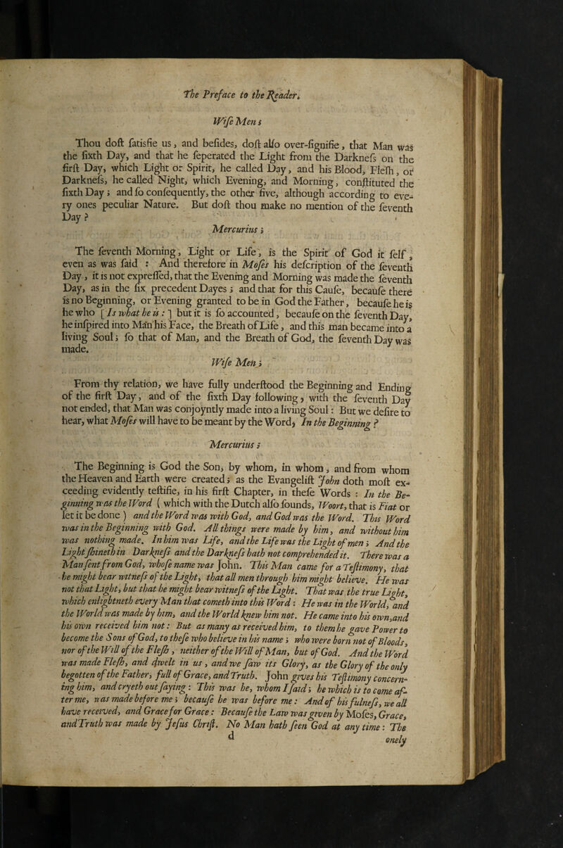 Wife Men s Thou doft fatisfie us, and befides, doftaUo over-fignifie, that Man was the fixth Day, and that he feperated the Light from the Darknefs oii the firft Day, which Light or Spirit, he called Day, and his Blood, Flefh, or Darknefs, he called Night, which Evening, and Morning, constituted the “ fixth Days and fo confeqiiently, the other five, although according to eve¬ ry ones peculiar Nature. But doft thou make no mention of the fevcnth Day? , ' ' V ' Mercurius i The feventh Morning, Light or Life, is the Spirit of God it felf j even as was faid : And therefore in Mofes his defeription of the feventh Day , it is not exprefled, that the Evening and Morning was made the feventh Day, as in the fix precedent Dayes s and that for this Caufe, becaufe there is no Beginning, or Evening granted to be in God the Father, becaufe he is he who [ Is what he is but it is fo accounted, becaufe on the feventh Day, heinfpired into Man his Face, the Breath of Life, and this man became into a living Soul s fo that of Man, and the Breath of God, the feventh Day was made. Wife Men} From thy relation, we have fully underftood the Beginning and Ending of the firft Day, and of the fixth Day following, with the feventh Day not ended, that Man was conjoyntly made into a living Soul: But we delire to hear, what Mofes will have to be meant by the Word^ In the Beginning f Mercurius > The Beginning is God the Son^ by whom, in whom, and from whom the Heaven and Earth were created j as the Evangelift John doth moft ex¬ ceeding evidently teftifie, in his firft Chapter, in thefe Words : In the Be- ginning wets the Word ( which with the Dutch alfo founds, Woort, that is Fiat or let it be done ) and the Word was with God, and God was the Word. This Word was inthe Beginning with God. All things were made by him, and without him was nothing made. In him was Life, and the Life was the Light of mem And the Light Jhineth in Darknefs and the Darknefs hath not comprehended it. There was a Manfentfrom God, whofe name was ]ohn. This Man came for a Tefiimony, that - he might bear witnefs of the Light, that all men through him might believe. He was not that Light, but that he might bear witnefs of the Light. That was, the true Light, which enhgbtneth every Man that cometh into this Word i He was in the World^and the World was made by him, and the World knew him not. He came into his own,and his own received him not: But as many as received him, to them he gave Power to become the S ons of God, to thefe who believe in his name i who were born not of Bloods, noroftheWiRoftheFleJh, neither of the Will of Man, but of God. And the Word was made Flefh, and cfvelt in us, and we faw its Glory, us the Glory of the only begotten of the Father, full of Grace, and Truth. John gives his Teflimony concern^- tnghim, and cry eth out faying i This was he, whom If aid’, hewhichisto come af^ ter me, was made before mebecaufe he was before me: And of hisfulnefs, we all have received, and Grace for Grace: Becaufe the Law was given by Mofes, Grace, andTruth was made by Jefus Chrifi. No Man hath feen God at any time: The ^ onely