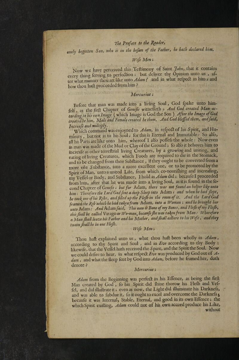 onely begotten Son» Tvho u in the bofom of the Father, he hath declared him* Wife Men; V i Now we have perceived this Teftimony of Saint that it contains every thins ferving to perfe(3:ion : but deliver thy Opinion unto us , af¬ ter what manner thou art like unto Jdam t and in what refped in him rand how thou haft proceeded fromhim? ... - ' x ' ' ^ ' Mercurius i Before that man was made into a living Soul, God fpake unto him- fclf, as the firft Chapter of Genejis witneffeth > And God created Man ac¬ tor dingto his own Image ( which Image is God the Son ) After the Image of God created hehim, Male and Female created he them. And God blejfed them, andfaid, Increafe and multiply. . ’ r n. n - c • • ’jtt ^ Which command was enjoyned to Adam, in reipeci of his o pint, and Hu¬ manity,but hot ps.to hisSouli for this is Eternal and Immutable: So alfo, all his Parts areiik'e unto him, whereof I alfo poflefs the whole : Now even as manVas made of the Mud or Clay of the Ground 5 fo alfo it behoves him to increafe as other terreftrial living Creatures, by a growing and uniting, and eating of living Creatures, which Foods are required to die in theStomack, and to be changed from their Subftance , if they ought to be converted from a more vile h’ubftance, into a more excellent one, or to be promoted by the Spirit of Man, unto a united Life, from which-co-nourifhing and increafing, my Veffel or Body, and Subftance, I hold as Adam did j becaufe I proceeded from him, after that he was made into a living Soul, as it is found in thefe- cond Chapter of but for Adam, there was not fou7id an helper like unto him: Therefore the Lord Godfent a deep Sleep into Adami and whenhehad flept, he tookjne of his Ribs, and filled up the Flejh in the room of it. And the Lord God framedtheJ^b which he had taken from Adam, into a Woman', and he brought her untoM^m: And Adam faid, Thisnowis'BoneofmyBones,andFle[hofmyFle[h, thisJhall be called Virago or Wo-man, becaufeJhe was taken from Man: Wherefore a Man JhalL leave his Father and his Mother, andfhdl adhere to Im Wife, and they twain fhall be in one Flejh. Wife Men ', ' Thou haft explained unto us, what thou haft been wholly in Adam, according to thy Spirit and Soul , and in Eve according to thy Body ; likewife, that the Veffel hath received the ^Spirit, and the Spirit the Soul. Now we could delire to hear, in what refped: Eve was produced by God out of A- dam, and what the lleep fent by God intobefore he framed her, doth denote ? Mercurius 5 ' ' Adam from the Beginning was perfed in his Effence, as being the firft Man created by God , fo his Spirit did fhine thorow his Elelh and Vef¬ fel, anddidilluftrateiti even as now, the Light did illuminate his Darknefs, and was able to fubdueit, fo it ought to excel and overcome the Darknefs 5 becaufe it was Internal) Stable, Eternal, and good in its own Eflence 5 the which Spirit exifting, Adam could not of his own accord produce his Like, without