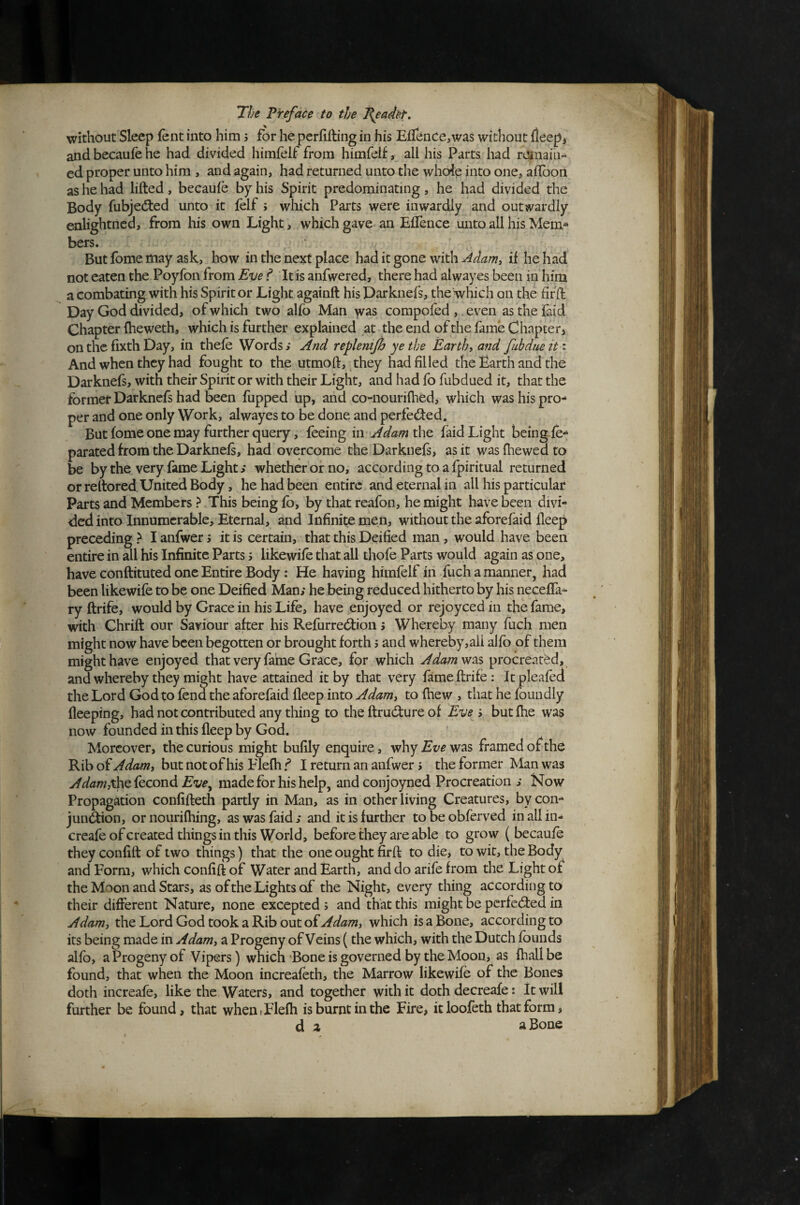 without Sleep lent into him; for he perfifting in his EfTence^was without fleepj andbecaufehe had divided himfelf from himfelf, all his Parts had rCinaiii- ed proper unto him , and again, had returned unto the whole into one, affoort as he had lifted, becaufe by his Spirit predominating, he had divided the Body fubjecfted unto it jfelf ; which Parts were inwardly and outwardly eolightned, from his own Light, which gave an EfTence unto all his Mem^ bers. But fome may ask, how in the next place had it gone with Adam, if he had not eaten the Poyfon from Eve f It is anfwered, there had alwayes been in him a combating with his Spirit or Light againft his Darknefs, the'which on the fifft Day God divided, of which two alfo Man compofed , even as the faid Chapter fheweth, which is further explained at the end of the fame Chapter, on the fixth Day, in thefe Words; And replenijh ye the Earthy and fubdnetti And when they had fought to the utmoft, they had filled the Earth and the Darknefs, with their Spirit or with their Light, and had fo fubdued it, that the former Darknefs had been fupped up, and co-nouriftied, which washispro^ per and one only Work, alwayes to be done and perfected. But fome one may further query, feeing in the laid Light being fe^ parated from the Darknefs, had overcome the Darknefs, as it was fliewed to be by the very fame Light > whether or no, according to a fpiritual returned or reftored. United Body, he had been entire and eternal in all his particular Parts and Members ? This being fo, by that reafon, he might have been divi¬ ded into Innumerable, Eternal, and Infinite men, without the aforefaid fleep preceding > I anfwer 3 it is certain, that this Deified man , would have been entire in all his Infinite Parts s likewife that all thofe Parts would again as one, have conftituted one Entire Body: He having himfelf in fuch a manner, had been likewife to be one Deified Man; he being reduced hitherto by his neceffa- ry ftrife, would by Grace in his Life, have enjoyed or rejoyced in the fame, with Chrift our Saviour after his Refurreeftion 5 Whereby many fuch men might now have been begotten or brought forth 5 and whereby,aii alfb of them might have enjoyed that very fame Grace, for which Adamw^s procreated, and whereby they might have attained it by that very fame ftrife: Itpleafed the Lord God to fend the aforefaid fleep into Adamy to fhew , that he foundly fleeping, had not contributed any thing to the ftrudture of Eve ; butfhe was now founded in this fleep by God. Moreover, the curious might bufily enquire, why was framedofthe Rib of Adamy but not of his Ifliefh f I return an anfwer i the former Man was y/^/^w,the fecond made for his help, andconjoyned Procreation ; Now Propagation conlifteth partly in Man, as in other living Creatures, by con- jun&on, or nourifhing, as was faid; and it is further tobeobferved inallin^ creafe of created things in this World, before they are able to grow ( becaufe they confift of two things) that the one ought firft to die, to wit, the Body and Form, which confift of Water and Earth, and do arife from the Light of the Moon and Stars, as of the Lights of the Night, every thing according to their different Nature, none excepted 5 and that this might be perfected in Adamy the Lord God took a Rib out of which is a Bone, according to its being made in Adamy a Progeny of Veins {the which, with the Dutch founds alfo, a Progeny of Vipers) which Bone is governed by the Moon, as fhallbe found, that when the Moon increafeth, the Marrow likewifo of the Bones doth increafe, like the Waters, and together with it doth decreafe: It will further be found, that when>Elefla is burnt in the Fire, itloofeth that form, d z a Bone