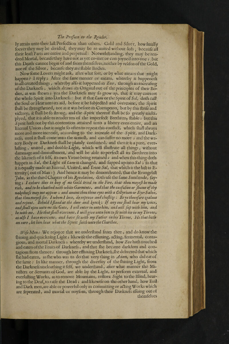 ly attain unto tlieirlaftPerfediou than others. Gold and Silver, howfmally foever they may be divided, they may be re united without lofs, becaufe all their leaft Parts are entire and perpetual: Notwithftanding, they may beren- dred Mortal, becaufe they have not as yet co-met or con-joyned into one i but this Death cannot begin of and from themfelves, neither by reafoii of the Gold, nor of the Silver, becaufe they arc ftable Bodies. Now Ibme Lovers might ask, after what fort, or by what means that might happen ? I reply s After the fame manner .or means, wdiereby it happeneth in all created things, whereby alfo it happened in Eve, through an increaiing of the Darknefs , which draws its Original out of the principles of their Bo^ dies, as was fhewn j yea the Darknels may fo grow up, that it may convert the whole Spirit into Darknefs: but if that or the Spirit of S’0/, doth call the Soul or Heat unto its aid, before it be fubjedied and overcome, the Spirit fhall be ftrengthened, not as it was before its Corruption, but by this ftrife and vidory, it fliall be fo ftrong, and the Spirit thereof fhall be fo greatly niulti^ plyed, that it is able to render ten of the imperfedt Brethrai, ftable; but this Spirithathnotby this contention attained unto a liberty even entire, and an Eternal Union; but it ought fb often to repeat this conflict, which fliall always more and more increafe, according to the increafe of the Spirit, and Dark¬ nefs, until it fhall come unto the utmoft, and can fuffer no more 5 and the wa¬ tery Body or Darknefs ftiall be plainly confumed, agd then it is a pure, ever- lafbng , united , and double Light, which will illuftrate all things, without dammageanddiminifhment, and will be able toperfedlall its Brethren into the likenefs of it felf, its own Virtue being retained s and when this thing doth happen in So/, the Light of is changed, and fuppedupinto So/ i lb that it is equally made an Eternal, United, and Trine So/, that which is the bfl in E- ternity (out of Man :) And hence it may be demonftrated, that the Evangelift Johrij in the third Chapter of his i^oz/o/z2^/o7z, doth ufe the fame Similitude, lay¬ ing j / exhort thee to buy of me Gold tried in the Fire, that thou mayefi he made rich, and to be cloathed with white Garments, and that the confufion or foame of thy 7iakednefs may not appear 5 and anoint thou thine eyes with a Collyrium or Eye-Salve, that thou may ef fee. I whom 1 love, do reproue and chafli':!^ : Be ye therefore •:rpalous and repent. Behold IJland at the door and fnock^i, If any one fhall hear my voice, andJhall open unto me the Gate, 1 will enter in unto him, and will fup with him, and he with me. He thatfjail overcome, 1 will give unto him to ft with me in my Throne, as alfb I have overcome, and have ft with my Father in his Throne, He that hath an eare, let him hear vrhat the Spirit faith unto the Churches. Wife Men; We rejoyce that we underftand from thee , and do know the fhining and quickning Light ,* likewife the effluxing, abting, fermental, conta¬ gious, and mortal Darknefs; whereby we underftand, how Lt/ohath touched and eaten ofthe Fruits of Darknefs, and that fhe became darklora and con¬ tagious from thence s through her effluxing Darknefs,fhe delivered that which ftie had eaten, as fhe who was to do that very tiling in Adam, who did eat of the fame : In like manner, i through the diverfity of the fhining Light, from the Darknefs uncloathing it felf, we underftand, after what manner the Mi- nifters or Servants of God, are able by the Light, to perform external, and everlafting Works, as to remove Mountains, reftors Sight to the Blind, hear¬ ing to the Deaf, to raile the Dead s and likewife on the other hand, how Evil ^ and Dark men,are able or powerful only in committing or adting Works which are feperated, and mortal or noyfbm, through their Darknefs iffuing out of themfelves