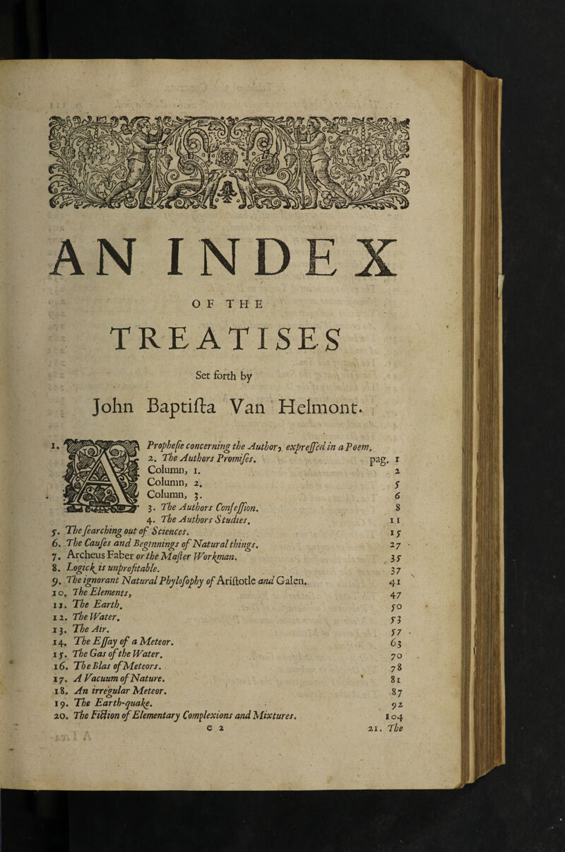 / O F T H E TREATISES Set forth by John Baptifta Vaii 'Helmont. I * Vrophejie concerning the Author-y exprejjcd in a Poem, S2. The Authors Promifis, pag, i 3. The Authors Conjejjion. 8 4. The Authors Studies, ' ii y. Thefearchingoutof Sciences. - 15* 6. The Caufes and Beginnings of Natural things. 27 7, Archeus Faber Majier Workman. 3 7 8. Logick^is unprofitable. 37 The ignorant NaturalPhylofophy 0/Ariftotlc and Galen,. 41 10, ihe Elements, 47 i j. The Earth, . ' , 12. The Water, fj 13. The Air, 14. ^ Meteor, , 63 17. The Gas of the Water, . 70 16. The Bias of Meteors. 78 17. A Vacuum of Nature, * 81 18. An irregular Meteor, ' 87 19, The Earth-quake, 92 20, The Fi^ion of Elementary Complexions and Mixtures, 104 6 2 21. J