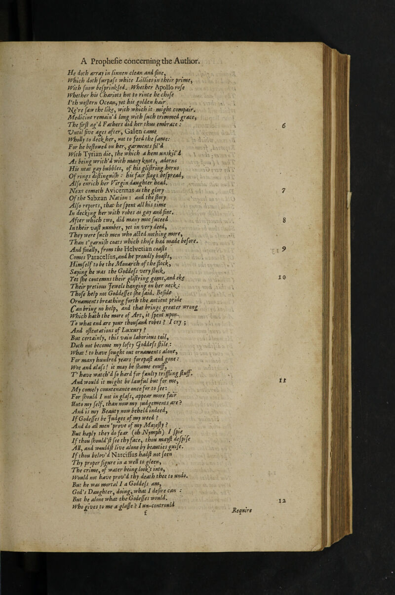 He doth array In linnen clean and fine^ which doth fnrpafs white Lillies In their prlme^ with [now hefprinkjed. Whether Apollo rofe whether his Chariots hot to nnce he chofe Vth wejlern Ocean., yet his golden hair TSdeWe[aw the like, with which it might compaWt Medicine remain'd long with [uch trimmed grace^ Thefirfl ag'd Fathers did her thtu embrace : Zlntllfive ages after, Galen came . Hijolly to decipher y not to feed the fame: ■ For he beflowed on her, garments fil'd with Tyrian die, the which a hem nnskll'd v jis belngwrlth'd with many knots, adorns His neat gay babbles^ of his gllfiring horns Of rings difilngttlfh : his fair flags befpread, ^ Alfo enrich her f^lrgln daughter head. Next cometh Avictnms as the glory . Of the Sabacan Nation : and the fiory ,', ,, Alfo reports, that’ he fpent all his time In decking her with robes as gay and fine. ^ \ , After which two, did many moe fuceed , - . . , Intheir vafi number, yet in very deed, ;, > ' T'hey were fuch men who a^ed nothing more, _ - Fhan t'garnifh coats which thofe had made before. And finally, from the Helvetian coafis Comes Paracelfus,4»<i he proudly boafis, Hlmfelf to be the Monarch of the flocky u Saying he was the Goddefs very flocks Tet jhe contemns their qllfirlng ge^s,and eke _ Their pretiom Jewels hanging on her neck.: Thofe help not Goddeffes [he fold. Be fide \ ^ >' Ornaments breathing forth the antient pride ^an bring no help, and that brings greater wrong Whlchhaththemoreof Art, it fpent upon.. To what end are your thoufand robes f I cry j .; And ofientatlons of Luxury ? ^ u But certainly, this vain laborious toil. Doth not become my lofty (joddefsfiile^: what I to have fought out ornaments alone, ^ ^ For many hundred years forepafi and gone : Woe and alafs! it may be (hame enuff, ^ T' have watch'd f i hard for faulty trljjli ng fluff, And would It might be lawful but for me. My comely countenance onceffr to feet For [hould I not inglaf r, appear more fair Unto my felf, than now my judgements are} And is my Beauty now beheld indeed. If Godeffes be Judges of my weed ? And do all men 'prove of my Majefly ? But haply they do fear (oh Nymph) If thou (hould'fl fee thy face, thou mayfi defpife AH, and would fl live alone by beauties gulfe. If thou belov'd Narcilfus hadfl notfeen Thy proper figure in a well to gleen, ^ The crime, of water being look^t into. Would not have prov'd thy death thee to undo. But he was mortal I a Goddefs am, God's Daughter, dolng,what I defire can : But he alone what the Godeffes would. , ’