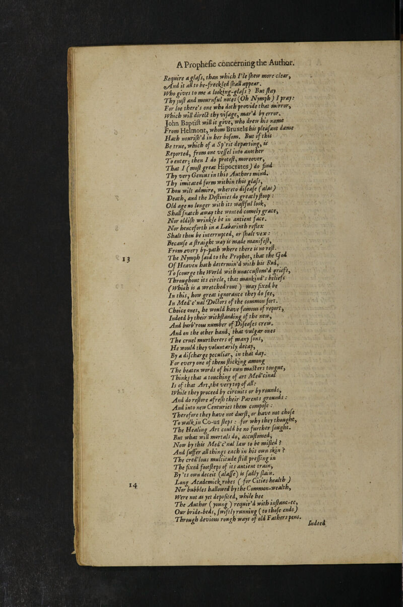 \ Hemlre a glafs, than which riejhew more deary ^ndltaHtohe-freckle^jhaUapfear. ■ . who gives to me a loo^ng-glafs ? Bat jtaji Thyinfl and mournful notes {Oh Nymph) /fray: Tor loe there's one who doth provide that mirrory Which will direU thy vlfagCy mar'd by error. John Baptift will it givey who drew his name Trom Helmont, whom Bruxels his f leaf ant dame Hath murijh'd in her bofom. But if this Be trueywhich of a Sp'rlt departlngyts Reportedy from one veffel InH another To enter; then J do protefty moreovery \ /■ That J (moft great Hipocrates j do find ■ • Thy very Genius in this Auth^s mind, • Jhy imitated form within this dajsy ' « • Thou wilt admirey whereto dlfeafe (al^) Heathy and the Hejlinles do greatly floop: \ Old age no longer with its waffullooky ’ Shallfnatch away the wonted comely gracCy Nor oldijh wrinife be in antlent face. Nor henceforth in a Labarlnth reflex Shalt thou be interruptedy or (halt vex: • Becaufs a ftralght way is made mamfefty Trom every by-path where there is no refi. The Nymph faid to the Prophety that the (jod Of Heaven hath determin'd with his Rody To fcourge the World with unaccuflom'd gnefsy Throughout its circley that mankind's beliefs , (Whi^ is a wretched rout) may fixed be In thlsy how great ignorance they dofecy In Med'c'nal Honors of the common fort. Choice onesy he would have famous of reporty Indeedbytheirwithfianding ofthe newy ' And bnrb'rom number ofVifeafes crew. And on the other handy that vulgar ones The cruel murtherers of many fonSy Hewouldthey voluntarily decayy By a difcharge peculiary in that day. Tor every one of them fttcking among The beaten words of his own makers tonguey Thinks that a touching of art Med'cinal Js of that Artythe very top of all: while they proceed by circuits or by roundSy And do rejtore afrejh their Parents grounds : And into new Centuries them compofe : Therefore they have not durfiy or have not choje To walkjn Co-US fteps : for why they thoughty The Healing Art could be no further fought. But what will mortals doy accufiomedy Now by this Med'c'nal law to be mifled ? And fujfer all things each in his own skin ? The cred'lous multitude flill prejfing in The fixed footfteps of its antient trainy By'ts own deceit (alaffe^ is fadly flam. Long Academlc^robes (for Cities health ) Nor bubbles hallowed by the Common-wealthy Were not as yet depofitedy while hee The Author ( young ) requir'd with infianc-eCy Our bride-bedsy fwiftly running (to thofe ends) .Through devious rough ways cjold Tathersfens.