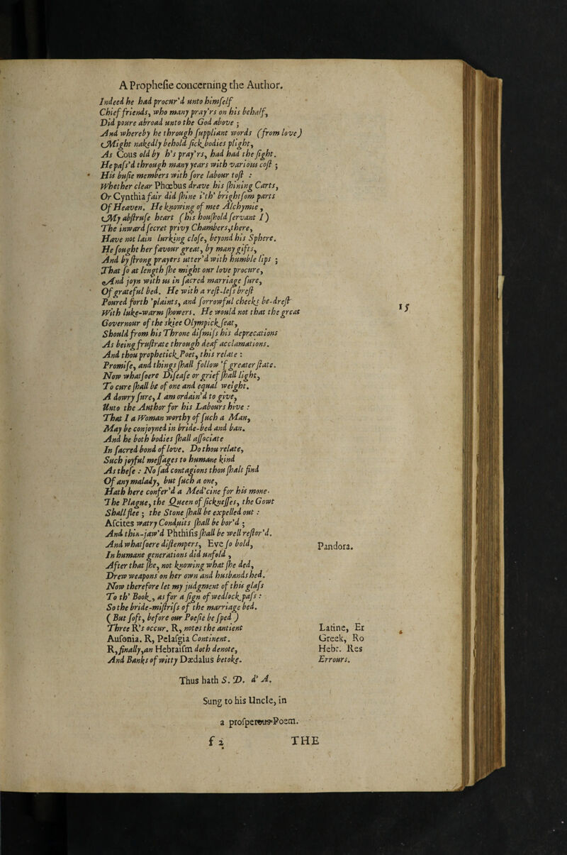 Indeed, he had procur'd unto htmfelf Chief friends,^ who many pray rs on his behalf^ Did poure abroad unto the God above ; jlnd whereby he through fuppliant words (from love) eJM-ight na^dly behold fick^bodies plight^ As Cous old by h's pray'rs^ had had the fight. Hepafs'd through many years with various cofl • Hii bufie members with fore labour tofi : whether clear Pheebus drave his fhining Carts^ Or Cynthia/^/r did jhine I'th’ brightfom parts v Of Heaven. He knowing of mee Alchymie ^ tfMy abfirufe heart (his houfhold fervant I) The inward fecret privy Chambersherey Have not lain lurking clofe^ beyond his Sphere. He fought her favour great y by many gift Sy And byfirong prayers utter'd with humble lips j That fo at length fhe might our love procure y it/4nd joyn with us in facred marriage furey Of grateful bed. He with a refi~lefs brefl Poured forth 'plaintSy and forrowful cheekj be-drefh with luks~warm fhowers. He would not that the great Covernour of the skiee Olympick.featy Should from his Throne difmlfshis deprecations As being fruftrate through deaf acclamations. And thou prophetick^Foety this relate : Promlfcy and things fhall follow 'f greater flate. Now whatfoere Difeafe or grief fhall light y To cure fhall bf of one and equal weight. A dowry furcy I am ordain'd to givey Unto the Author for his Labours hive : That I a Woman worthy of fuch a Many May be conjoyned in bride-bed and ban. And he both bodies fhall affociate In facred bond of love. Do thou relatCy Such joyful mejjages to humane kind As thefe : No fad contagions thou jhalt find Of any malady y but fuch a oney Hath here confer'! a Med'cine for his mone- 7he Plaguey the Queen of fickneffeSy the Gowt Shall flee ; the Stone {hall be expelled out: Afeites watry Conduits {hall be bor'd ; And, thin-jaw'd Phthifis{hall be well refior'd. And whatfoere difiemperSy Lvt/o boldy , In humane generations did unfold , After that fhcy not knowing what {he dedy Drew weapons’on her own and husbands hed. Now therefore let my judgment of this glafs To th' Book,y as for a fign ofwedlock^pafs : So the bride-mifirifs of the marriage bed. ( But fofty before our Poe fie be fped ) Three R’J occur. R, notes the ant'ient Aufonia. R, Pelafgia Continent. 'Ry finallyyan Hebraifm doth denote, And Banks of witty Daedalus betoke. Thus hath S.D. d' A. ( Sung to his Uncle, in a profperwwPoem,- f i THE Pandora. Latine, Er Greek, Ro Hebr. Res Errours. ;