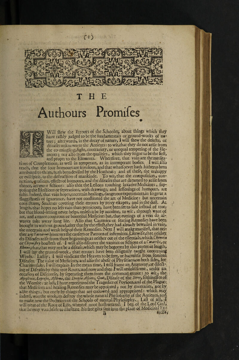 Will {Hew the Erfoui‘s of the SchoolcSi about things which they have raftily judged to be the fundamentals or ground-works of na* ture; afterwards, in the decay of nature, I will fticw the defers, or dil'cafes unknown to the Antients: to wit,that they do not arife from the co-mingling,fight, contrariety, or unequal tempering of the Ele¬ ments I nor alfo from the qualities, which they feigne to be the firff, and proper to the Elements. Wherefore, that vain are the medita¬ tions of Complexions, as well in temperate, as in intemperate bodies. I will alfo teach, chat the four humours arc frivolous, and that whatfoever hath hitherto been attributed to them, hath been deviled by the Heathens; and of thefe, thc^ unhappy or evil fpiric, to the dcftru6lion of mankinde. To wit, that the compoficion, con-* nexion, qualities, effeasof humours, and the difeafes that are dreamed to arife from thence, are mecr fi£f ions: alfo that the Lcllons touching laxative Medicines, fup- pofing the Elcef ions or feperations, with drawings, and lefibniugsof humours, arc faife. Indeed, that vain hopes,uncercain healings,dangerousexperiments,in fo great a fluggiftincfs of ignorance, have not conftituted the art of Medicine: but uncertain conj.’fturcs, Students covering their errours by privy eftapes, and in the dull:. At length, that hopes no lefs vain than pernicious, have been fet tp falc infiead of true; but that bloud-lccting never helps, unlcfs it be by accident, to wit, through yvznt of art, and a more courteous or bountiful Medicine: but, that cuttings of avcki do al- wayes take away long life. Alfo that Cauteries or fearing Remedies have been brought ill without ground,after that by the cffc£f ,they had already beivailed in Vain, the uncertain and weak help of their Remedies. Next I will mal^ manifelt, that nei** ther are Tarursax humours the caufers or Patrons of infirmities. Likewifc,that neither do Difeafes arife from three beginningSias neither out of the ej[rcntials,whichX'/;m«<« ox:'Chjmifiry boafictli of* I will alfo difeover the vanities or fiffions of a C^tArrhe^ or that,that may not be a difeafe,which may be begotten by this parent:at length, I will ky the ground'work, that errours have been diligently taught concerning Winds. Lafiiy, I will vindicate the Heaven to be free, or harnilefs fromTcminal Difbafes. The value of Medicines^ and alio the abufe of Phyfidanspn both fidc% for Charities fake, I will explain. In the mean time, I Will frame an Anatomy,or duell¬ ing of Difeafes by their true Roots, and now and thi^i I will uiifpld fome, under an occafioii of Difccurfe, by feperating them from the Gommoit;§rronr: to wit^ the J^psplexle, Lsprofte, Afthma, the Dropfte Affites, Qout^ Difeafe of the filthinefies ofc, the Wombe; at laif, I have reprefented the Tragedies of Poyfons,aud of the.H^i^.\ that Medicines and healing Remedies may be appointed i not, by contraries, pop by alike things, but onely by things that arc endowed, and appropriated: which way indeed, was the work, to defiroy the whole natural Phylofophy of the Antients, and to make ncwtheDoflrinesot the Schools of natural Phylofophy.;, Laft of d will treat of the Root ol Life, whereof none hath treated. I beg of the Lord yod,’ that he may vouchfak to iliufirace his free gifts fort into the place of Medicinaj^rx- / •V