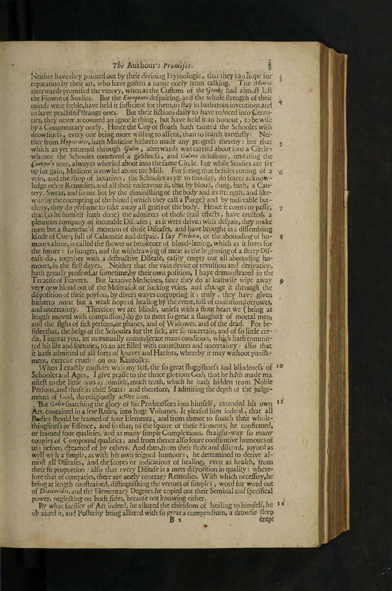 The Authour's Tromfen ' | iNckher have they pointed out by their divining Etymologic, that they ‘can hope for | reputation by their art, who have gotten a name oncly Irom talking. Tne Moores altcrwardspromifedthevittory, wheiiasthe Cuftom of had almoft loft the Flovvie of Studies. But the Europeans defpairing, as it the whole ftrength of their ^ minde wete feeble,have held it fufficient for themjto ftay in barbarous inventionsjand to have pratfifed’ftrange ones. But their fi6fions daily to have reduced into Centu¬ ries, they never accounted an ignocle thing y but have held it an honour, to be wife by a Commentary onely. Hence the Cup c)f floath hath tainted the Schoolcswith drowlincfs, every one being more willing to aftent, than to tearch sarefully. Nei¬ ther from Hpp^cratesy hath Medicine hitherto made any progrefs thereby: but that 5 which as yet returned through (jalen , afterwards was carried about into a Circle; whence ilie Schooles conceived a giddinefs, and Galens delulions, imitating the I'uekows note, alwayes wheeled about into the fame Circle. Eoi* while Studies are fet' iipfor gain, Medicine is rowlcd about the Mill. For feeing that belides cutting of a <5 vein, and the ahop of laxatives, the Schooies as yet to this day, do fcarcc acknow¬ ledge other Reinedies', and all their endeavour is, that by blond, dung, bath, a Cau¬ tery, Sweat, and fo not but by the diminilhing ot the body and its ftrength, and iike- wiie by the corrupting of the blond (which they call a Purge) and by miferabic but¬ chery, they do prefumc to take away all griefs of the body. Hence it com cs to pafle, 7 that (as he himfclf hath done) the admirers of thofe trail effects, have creflcd^ a plentioLis company of incurable Difeafes; as it were driven witft dcfpair, they make none but a fhamcfac’d mention of thofc Difeafes, and have brought in a diffcmbling kindc of Curci full of Calamitie and defpair. 1 fay Plethora, or the abounding ol hri- % moiirs alone, is called the fhewer or betokener of bloud-letting, which as it hurts for the future; fo hunger, and the withdrawing of meat in the beginning of a ftiarp Dif- ■cafe do, together with adeftrudive Difeafc, eaftly empty out all abounding hu¬ mours, in the firft dayes. Neither that the vain device of revulfton and derivation, hath greatly profitedjat fometimc,by their own pofition, I hayc dfmonftratcd in the Treatife of Fcavers. But laxative Medicines, fince they do at lealtwife wipe away ^ very new bloud out of the Meferaiok or fucking veins, and change it through the difpofttion of their poyfon, by divers wayes corrupting it: truly , they have given hitherto none but a weak hope of healing by the event,full of confufton,{orrowes, and uncertainty. Therefore we are blindc, unlefs with a ftoLic heart We ( being at length moved with compaflion) do go to meet fo great a llaughtcr of mortal men, ana the fighs of fick pciidnsior phanes, and of W idowes, and of the dead. For be- iidesthat, the helps of the Schoolcs for the ftckj arc fo uncertain, and of fo little cre¬ dit, I iiicreatyoii, let us mutually commiferatc mans condition, which hath commit¬ ted his life and fortunes, to an art filled with conjectures and uncertaintyalfo that it bath admitted of all forts of knaves and Haidots, whereby it may without punifti- ment, exerciic cruelty oh ou/ Kinsfolks. When I exaftly confidcr with my felf, the fo great fltiggillinefs and blindenefs of * ^ Schooies and Ages, I give oraife to the thrice glorious Godi that he hath made jaia nifeft to the little ones in nimfclf, much truth, which he hath hidden from Noble Perfons, and thofc in chief Scats: and thetefore, 1 adniiring the depth of the judge¬ ments of God, do religioLifly adOrc him. ^ ^ , But Cj^/f»fnatching the glory of'his Predeceftbrs into himfelf, extended his own Art, contained in a few Rules> into huge Volumes. It pleafed him indeed, that all Bodies ftiouid be f ramed of four Elements, and from thence to fnatch their wholc- 'thinglinefsor Effcncc, and fo thatj to the fquarc of thefe Elements, he confirmed, or framed four qualities, and as many fimple Complexions, ftraight-way fo many couples of Compound qualities; and from thence alfo foureconftkutive humours of iis: before, dfeamed of by others. And then,from their ftrife and difeord, joyned as well wi;h a fimple, as with his own feigned himioiirs; he determined to derive al- moft all Difeafes, and thefcopcs or indications of healing, even as health, from their fit proportion •• alfo that every Difeafe is a mecr difpofttion in quality: where¬ fore that of contraries, there are oncly contrary Remed ies. With which neccflity,he being at length conftrained, diftinguilhing the vertues of ftfoplcs, word for word out of V/ascor/Wes, 2nd the Elementary Degrees,he copied out their Seminal and fpecifical power, ncgleffing on both fidcs, becaufc not knowing cither. By what facility of Art indeed, he allured the chiefdom of healing to himfelf, he * * obrained it, and Poftcrity being allured with fo great a compendium, a drowfie flecp, B ^ ' crept'