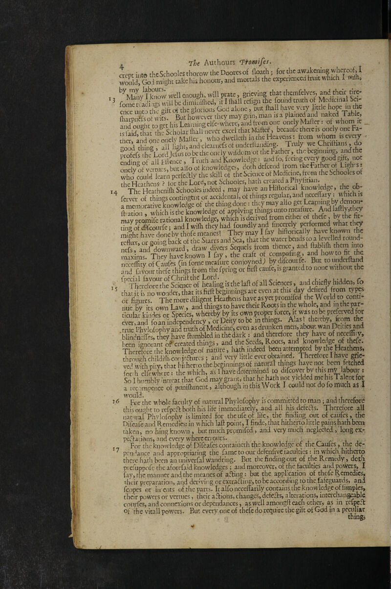3 H 15 j. The Authours Ti’omifes. crept iutffl the Schoolcs thorow the Doorcs of {loath; for the awakening wliereof, I would, God might take his honour, and mortals the cxpcutnced fruit which x 1 , taow well enough, will prate, grieving that themfelves. and their tire- fomemadings will be diminUlied, it I lhall relign ‘he found truth of Medicinal Sci- enS i 1 o the gift of the gloiious God alone, out lhall have very httle hope m the SaiDirfsot wiK. But however they may grin, man is a plained and naked Table, anSftoge hifLeamingclfe-wte^^^ one yMailer: of whona it IS aid that die Scholar lhall never excel that Maftef, becaufe there is onely one Fa- IhcrfaJ^ one onely Mallei who dwelleth in the Heayem: horn -h°m ‘S cytay frr..vl rhinff ill Halit, and ckaincfsof luiderltanding. 1 luly we Cmittians, ao pmfefs Lord Jefus to be the onely wifdom ot the Fatherthe beginning, and the endin' otall Ellcnce , Trurh and Knowledge: and fo, feeing evgry good gifc, not onelyoi: vermes,butailootknowledgc.s ^othdefeend Irom tieFathei ot who could learn pcrfcdly the skill ot the Science ot Medicme, rom the Schooks of the Heathens ? tor the Lord, not S'chooies, hatn created a Phyiitian» Thc'HeathcnifhSchoolesindeed, may have anHiltorical knowledge, the ob- fcrvcr'of thin'^s contingent or accidental, ot things regular, and iiecedary: which is a memorat ve knowledge of the thing done: they may alto get Learning by demon- ftmtbn , which is the knowledge of applying things unto meafure. And ^^ly^tlicy may promife rational knowledge, which is derived trom eithei of thefc, bv the tingofdifconrfe; and I with they had fouradlyand hncerely performed what th^ might have donebvthofemcanesl They may I fay hilWlly have hiowiylj reflux, or going back ot the Starrs and Sea, that the water nefsi and downward, draw divers Sequels from thence, and ftablifti them into maxims. They have known I fay, the craft ot Compofing, and howto fit the ncccffity ofCaufes (in fomc meafitre conjoynedj by difcourfc. But tounderftand a nd L vour thefe things from the fpring or firft caiifc, is granted to none without the ‘^^Eha&fwetfhmtgischclaffof^^ that 11 is no wonder, that its firlf beginnings are even at this day dcfiied from types or figures. The more diligent Heathens have as yet promifcd the World to conu- nue by its own Law, and things to have their Roots m the whole, and in the par¬ ticular kindes or Species, whereby byjts own proper force, it was to te prefer^^^^^^ ever,and foanindepcndency, orDeitytobc inthings. A.as! thcicby, fiom the true Phvlofophy and truth of Medicine, even as drunken men, about wan Deities and 'blindri-ilcs, they have ftumblcd in the dark: and therefore they have of neceffiiy, bLn ignorant of created things. and the Seeds, Roots, and knowledge of thefe. Therdote the knowledge of nature, hath indeed teenattempted by the Heathms, through childifh con jeftiircs; and very little ever obtained. 1 herctore I have grie¬ ved with pity, that hitherto the beginnings of natural things l»venot been fetched forrh clfewhd-e: the which, as 1 have tfcfcrmined to difcoycr by this mV labour: So I humbly Inn-cat that God may grant, that he hath not yielded “eh'sTalent for 1 l enmnenee nf ounilhmcnt, although 111 this Work I could not do fo much as 1 J ^ For the whole faculty of natural Phylofophy is committed to man ; and tberefore thib-ought to refpcTboth his life immediately, and all his dcfcTs. Therefore all namraf Phvlofophv is limited for the life of life, the finding out of caufes, the Difcafe and Remedies: in which laft point, I findc, that hitherto little pains hath been taken, no hing known, but much promifed, and very much ncgleclcd , long ex** peTaiit>)ns, nnd every where errours. r r ^ r it For the knowledge of Diftafes containcth the knowledge ot the Cautps, the de- ' pendance and appropriating the fame to our defenfiye faculties: in which, hitherto there hath been an univerfal wandring. But the finding out of the Remedy, doth prefLippofc the aforefaid knowledges; and moreover, of the faculties and powers, I fay, the manner and the mcanes of aTing: but the appFcation of thefe Remedies, rheir preparation, and deriving or cxtraTing, to be according to the fafeguards, and fcopes or iir ents of the p.arts. It alfoncceffarily contains the knowledge of fimplcs, their powers or vertucs, their afUons, changes, defefts, alterations, interchangeable conrfes, and connexions or dcpcndances, as well amongfl each other, as in refpeft of the vitall powers. But every one of thefe do require the gift of Gcfd in a peciihar V' thing)