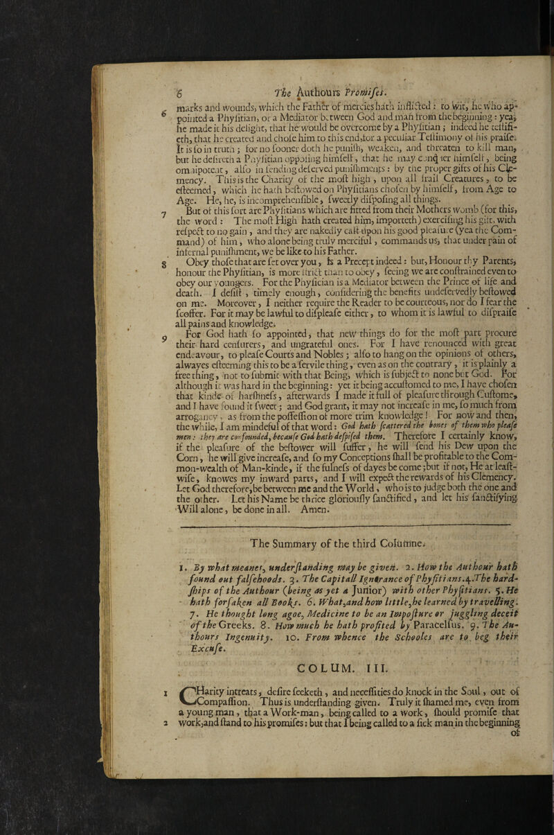 6 The Aut hours Promfes. marks and wounds, which the Father of mercies hath inflifled ; to wit,' he who ap¬ pointed a Phyiitian, or a Mediator between God and man from the beginning: yeaj he made it his delight, that ho would be overcome by a Phyiitian i indeed he ccliifi- cth, that he created and chole him to this end,tor a peculiar Tellimony ot his praifco It is lb in truth ; for no fooner doth he punilh, weaken, and threaten to kill man, but he delireth a Pnylitian oppoling himfclf, that he may cen^ icr himfcltbeing omnipotent, alio in fending dclerved punilhmcnts: by the proper gifts of his Cle¬ mency. This is the Charity of the moll high , upon all Irail Creatures, to be edeemed, which he hath beftowedon Phyliciaus cholco by himfclf, from Age to Age. Fie, he, is iiicompfchenlible > fwectly difpofing all things. But of this fort arc Phylitians which are fitted from their Mothers womb (for this, the word : The mod Fligh hath created hfin, imporcech) exercilii^ his gilt, with rclpeff to no gain , and they arc nakedly caltdpon his good pleafure (yea the Com¬ mand) of him, who alone being truly merciful, commands us, chat under pain of infernal punifhment, we be like to his Father. Obey thofe that are fet over you, fs a Precept indeed: bur, Honour thy Parents, honour the Phyiitian, is more ilrift tiian to obey, feeing we are conftrained even to obey our yoiingcrs. For the Phyfician is a Mediator between the Prince of life and death. I defilf , timely enough, confideringthe benefits uiidefcrVedly bellowed on me. Moreover, I neither require the Reader to be courteous, nor do I fear the fcoffer. For it may be lawful to difplcafc cither, to whom it is lawful to difpraife all pains and knowledge^ For God hath fo appointed, that new things do for the mofi: part procure: their hard cenliirers, and ungrateful ones. For I have renounced with great endeavour, to pleafe Courts and Nobles; alfo to hang on the opinions of others, alwayes efteeming this to be a fervile thing, even as on the contrary, it is plainly a free thing, not to fubmic with that Being, which is fubjeft to none but God. For although it was hard in the beginning: yet it being accufiomed to me, I have chofeii that kinde of harfhnefs, afterwards I made it full of pleafure through Cuftomc* * and I have found it fwcet; and God grant, it may not incrcafe in me, fo much from arrogancy, as from the poffelfion of more trim knowledge! For now and then, the while, I am mindeful of that word: God hath fcattered the hones of them who pleafe men: they are confomdedy hecaufe God hath defptfed them. Therefore I certainly know, if the pleafure of the beftower will fuffer, he will fend his Dew upon the Corn, he will give increafe, and fo my Conceptions lhall be profitable to the Com- mon-wcalthof Man-kinde, if thcfulnefs of dayesbecome;but if not. He at leaft- wife, knowes my inward parts, and I will expeft the rewards of his Clemency. Let Cod therefore,be between me and the W or Id, who is to judge both the one and the other. Let his Name be thrice glorioufiy fanftified, and let his fanffifyiiV’ ’Will alone, be done in all. Amen. a O' The Sumitiary of the third CoItitiine.i I. By what meanef^ underjiahdiftg may be givept. 2. liow the Authour hath found out falfehoods. 3. The Capita// Ignorance of Phyfitians.^.The hard* J/jips of the Authour (being as yet 4 Jurtior) with other Phyjitians. $,He * hath forfal{en a/lBoohj, 6, What^and how Uttle^he learned by travelling: 7. He thought long agoe^ Medicine to be an Impojlure or jnggltng deceit of Greeks. 8. Howmuch he hath profited by Paracellus, 9. The An* thours Ingenuity, 10. from whence the Schooles are to, beg their Excufe, • ■ t COLUM. III. X /^Fiarity intreats, defirc feeketh, and necelfities do knock in the Soul, out of V-jCompaffion. Thusis underfianding given* Truly it fiiamed me, even from a young man, that a Work-man, being called to a work, ftiould promife that 2 work,and ftand to his promifes; but that I being called to a fick man in the beginning of