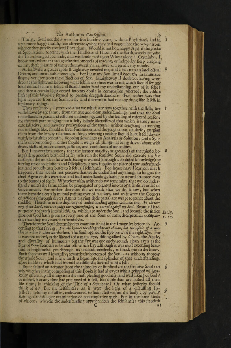 ( . ^ ' r? ' ' ^ Au'thours Co»feJJii}^> ■ ? . . Truly, lived iioc tdie R^mAnes tor five huudred years, widioiit Pliyfitiaus’^ and in a far more happy healdi,than aficnvards,whcn they had vanquiflied the from whence they privily received Phyfirians. Would it not be a happy Agcj if the pricks ot fip^eculation, together with the ThiiUes and Thorns of the Earth, were bitfnt>ahd the Tares being left behindc, that we llioiiid feed upon Wlicat alone ? Certainly, I' know not, whether through the tirefomenefs of reading, or indeed, by fleep creeping^ -on me, thefe injiu'ies of the truth,unworthy an anl'wer, did terrific my mindci At Icaffwife, a great rcpole fti aightway invaded me, and I fell into an incellcffual ^ Dream, and memorable enoughs For I faw my Soul fmall enough, in a humane fliape, yet free from the diftiiiLtion of Sex. Straightway I doubted, having won* cired at the fight, not knowing what fclfifhnefs there was in me,which fhoiild fee Soul diltiiiifi: from it felf, andfhuuld underhand my underfialiding out of it fclfe^ and then a certain light entred into my Soul: in comparifon whereof, the vifibk iighcof this World, feemed to contain dreggifh darknefs-. For neither Was that liglit feperatc from the Soul it fclf, and therefore it had not any thing like It felf, in fublunary things. , ^ Then prefentiy, I perceived, that we which are now together With the flclh, are f withdrawn by the lame, from the tfueand clear underftanding j and that the Soul iinderfiands in peace and reft', not in doubting, and by the leading of enforced reafon, for the mod part bringing into it felf, blinde likeueires of that which is true, intri¬ cate fallacies, and unlucky perfwafionsof the truth; neither rejoycing in running out to things like, fhouid it level Similitudes, and the proportions of thefe, purging them from the lees,by relations or things referring: neither fhould it let it felf down¬ ward, to faculties beneath, llooping down into an Analyfis or Solution, and a Syn® thefis or compofing: neither fhould it weigh all things, as being driven about With divers blafts o£ uncertainties,paffions, and confufions of iiifirmiticsi But I have taken notice, that the former majefly, or greatnefs of the itlindcj be- ^ ing fallen, another birth did arife { wherein the fenfitive Soul, did cxercife theVi- carfhip of the rainde: the which, feeing it wanted (through a ebnfufed knowlcdge)the flirring up of coaclufions and Difeiplines, it now fupplics the place of true underhand- ing, and proudly attributes to it felt, all fdfifhncfs. For hence have I learned, that k happens, that we do uot perceive that we do underhand any thing, fo long as the chief Agent of this wretched and frail underhanding, hath not turned its force even to the bounds of fenfe* Wherefore alfo, neither do we remember that we do Under¬ hand , ■ iinlefs the fame adion be propagated or planted into us by a fenfitiVe ofdef ot Government. For neither therefore do we mark that we do know, but when there is made a certain mutual palling over of faculties, and as it were the Corners of aifioDS f through divers Agents playing their parts) arc wrapt together about the middle. Therefore in this duplicity of undethanding appointed unto me, the thremt- ning of the Lord, who is to judge our right eoufnejfes, is turned againjf nsy Soul, Bccaufe I had pLirpofed to fearch into all things, which are under the Sun 5 and becaufe the thrice glorious God hath given to every one of the Sons of men, thcirpeculiar odeupati^ ^ jj- ai, that they may exercifetbemfclVes. Therefore the Soul determined to examine it felf in the Image let before it* Ac- ^ cording to that faying , For who kuowes the things thut are of man, hut the Spirit of a man 'that is in him ? afterwards then, the Soul o^ned the Eye-brow of the right Eye* For it was not indeed, m the likenefs of amans Eye, diftinguifhed by Coats, the Apple, and diverfity of hurhours' but the Eye was one onely,round, clear, eVai as the S:ar oiVema fcenleth to be afar off: which Eyc,akhough it was mofi: exceeding beau¬ tiful in brightnefs: yet through its unaccuftornednels, it flriick me to the heart* Butitflione as well inwardly, towards the bottom of the Soul, as without, thoroW the whole Soul j and it fent forth abeam into the fplcndor of that Underflanding, afore hidden 5 which had framed a felfiflinefs, fevered from it fclh 'Btit ic defired an account from tlie animofity or fturdinefs of the fenfitive Soul 1 to ^ wit> wf;iethcr in the compofing of this Roekj it had alwayes with a.tefigned will,na¬ kedly dffered up all things into the ihoft plcafing goodnefs^ and Well liking of God ? or indeed, it at any time had prefumed of it felf, like thofe that are biificd all their life time, in thinking of the Title of a Sepulchre? Or what poftcrity fhould think of it? But the felfifhncfsi as it were the light of a difeuffing In* . tcllc,^, rcfiifing to fufier , endeavoured to fink it felf within, the body, by priyily ^ fhifting of the diligent examination ot contemplative truth. But m the fame kindc T of vifions, wherein the underftanding apprehendeth the felfiflinefs 1 this fiandeth C AS