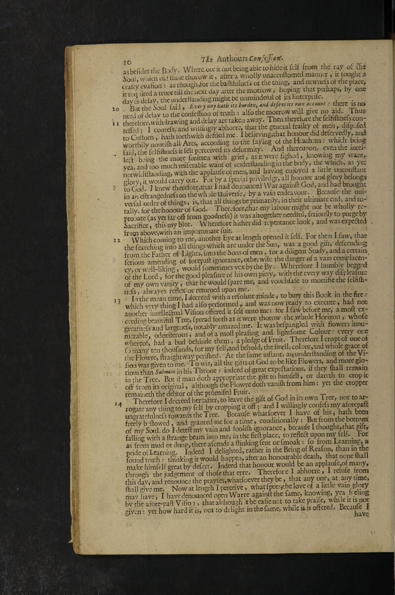lo 11 12 13 *4 Tht hxithomsConfejJloft. ashcfidestlicB^t^y. Whcix.oucicnocbcingabktohidcitfclf froiT) the ray of ths hoLil u/aich diJ Iluae choi-ow it, after a woolly unacciiaomcd manner , it ought .x ent y cvAiioii:' as though,foi; the baflihtlucfs- ot the thiog,. and newnefs ot the place, i Ka.hcdatt'Ltcetdithcticxtdayaitcrtheraortow,' hoptiig that perhaps, by one davsdelav, chcimderltaudiiigraightbcuumindettilot itstntcipiilc. ^ &,r H,e 'SoLil fiid, uvery day hdih its brnd,», mi defirt, ns own mcomt: there is no need h clav to the eonfeirion of truth = alfo the i^rrow wi 1. give no aid Thus, theretore,withdrawing anddelay are taken away. Then therefore the (elfiflinefe coa- tell'ed • I contefs, and willingly abhorre, that the general frailty of men, difpjfcd to Ctihom, hath lotthwith defiled me. I believing,that honour did dcfcrvedly, and worthily nourifeall Arts, according to the laying of the Heathens: which bang laid the felfiflinefsit fdt perceived Its deformity. And thereupon, cvcndieintei- k^b^w die more fmitten with grief, as it were fighed, knowing my want, vea,.and mo'muchmtoablc want of underitandingin the body, the which, as yet S hftandiug,with theapplattfeofmen,and having enjoyed a little uncoiift.int Horn it would «try out. Forby a Ipecialpriv ledge, allhonour andgoij belong m God r knew thereforc,that I had denounced \Var againll God, and had Hougne n fndfrangcdnefsonthe'whole Uiiiverfe,. by a vain endeavour. _ Becattfe thc uni- to W order-of things, is, that all things be primarily, m that ultimate end, and to- Sly, for the honouf ot God, Therefore,that-ray labour imght not be wholly rroStc (as vet far off from goodnefs) it was altogether ncedtul, fcrioujly to purge by Sacrifice, this my blot. Wherefore hither did repentance look j and was expeded WhSiiug to'XS^e at length opened it felf. For then I faw, th.at the fearching into allthings which are under the Sun, was a good gift, dcfccnding from the Fathet of Lights, into the Sonsof men, for a diligent Study,and a cerianr, fcrioiis amending of forepaft ignorance, othenvitc the danger of a vain comv been cv SWu^likin.-, wonldfomaimesvcxbytheBy, Wherefore I humbly beggerf StheLord, forthegoodpleafureof hisown piety, with the every wav djfpk.afure o{ mv own vanity, Star he would fpare me, and voticMafc to raortific the felfifli- nefs/al way es reflex or returned Upon me. _ _ , . , - In the mean time, I decreed with a refolute juinde y to biw cfiis Book in jhe fire - which v'^ry thing I had alfo performedand was now execute , had noD Mother iiitelleffiial Vifion offered it felf unto me: for I faw befoi^mc, a moft ex- I ccedin.- beautiful Tree, fpread forth as it were thorow the whole Horizon , whofe <^r^'^tn4s and largcncfs, notably amazed me. It w.y befpangled with flowers innu- m^ible odorifel-ous, and of a molt plcafing znd lightfome Colour.* every one whereof, had a bud behinde them, apledgeoffniit. Therefore I crept of one of f 0 many ten thoufands, for my fell,and behold, the fmcll, colonr,and vyhole ace of th'^ Flowrc, ftraightway pcriflied. At the farue inflaiit, an underflanding of the Vi- fion was given to hie. To ivit, all the gifts of God to be like Flowers, and more glo¬ rious fliaii in hi:> Throne : indeed of great expeTations, if they lliall rcmaip n he Tree. But if man doth appropriate the gift to himfelf, or darcth to cropic off fiomL original, although theFlowredoth vaniffifrom him: yet the cropper remaineth the debtor of the promifed Fruit . Therefore I decreed hereafter, to leave the gift of God in its own 1 ree, not to ar rotate any thing to my felf by cropping it off; and I willingly confefs my .afor^aft un^ntetef tS Bccaufe whatfoever I have of his, hath been fiedybWd, and granted me for a time, conditionally : Bnt from the bottom of my Soul, do I deceft my vain and foolifli ignorance, J f falling with a ftrange beam into me, in the firft place, to rcflccl: upon my felf. ^ Fo as frenn mud or dun?, there afeends a flinking (ent orfmoak : fo fr^m Learning, a oride of Learning,. Indeed I delighted, rather in the Being of Reafon, than Found truth.* tmnking it would happen, after an honourahle death, that none fhall mike himfelf great by defert.- Indeed that honour would be an applaufe,of many, tZoth^he tfdSit of Thet-efore I abhorre, I refufe fronr this dJv, and renounce the pr.ayfes,wliatfoever they be, that aij one, at any nme. fhall give me. Now at length 1 perceive, wh.at fpop,the love of a little vain Jpry may have, I have denounced openWarre againll the fame, knowing, yea fre tng bv die afore-paft Vifio i, that aLhough it be eafic not totakepraife while it is not given: yet how hard it is, not to delight in the fame, while IMS offered.