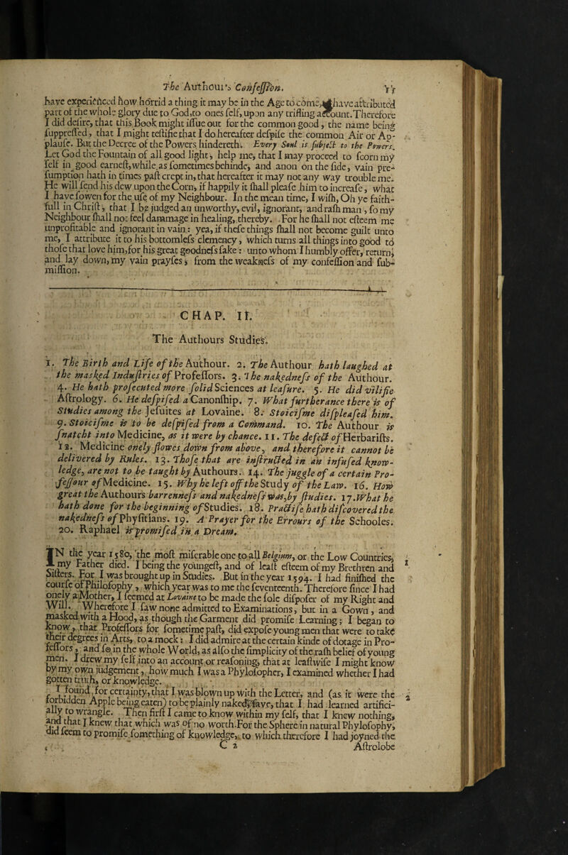 Thchxithoxxi^s'CenJejJhn, Y’y have expcirif^iccd how horrid a thing it may be in the Age to cbme^havcatUibutcd part ot the whole glory due to God,to ones felf, upon any trifling aS)Lint.Thcrefore I did deflrc, chat this Book; might iflue out for the common good, the name bcin^ flippreflcd, that I might tcftifle.that I do hereafter defpife the common AirorAo^ plaufc. But the Decree of the Powers, hindereth; Every SbhI is [uhjeli to the Powers.. Let God the Fountain of all good light ) help me, that I may proceed to fcorn my felf in^^good earneft,while.as fomctimesbehindc, and anon on the fide, vain pre- fumptiop hath in times paft crept in, that hereafter it may not any way trouble me. He will fend his dew upon the Corn) if happily it fliall pleafe him to increafe, what I have fowen for the ufe of my Neighbour. In the mean time, I wifli, Oh ye faith¬ ful! in Chrifl:', that I b^ judged an unworthy, evil, ignorant, andralhman, fomy Neighbour fliall not feel danamage in healing, .thereby. . For he fliall not eftcem me unprofitable and ignorant in vain: yea, if thefe things fliall not become guilt unto me, I attribute it to his bottomlefs clemency, which turns ail things into good td thofe that love him,for his great goodncfs fake: unto whom I humbly offer, return* and lay down, my vain prayfcs i from the weaknefs of my confcflion and fub- mimon. ' % i ----— ■ :— CHAP. It. The Authours Studies; i. The Birth and Life Authour. 2. Tz&e Authour hath laughed at the masked Jndufiries of ProfelTors. 3. nakednefs of the Authour. 4. He hath frofecuted more folidSciences at leafure, 5. He didvilifie Aftrology. 6, He defpifed a CzuonMi^, 7. What furtherance there is Of Studies among the at Lovaine. 8; Stoicifme difpleafed him, <^, Stoicifme is to be defpifed from a Contmand, 10. The Authour is J^natcht into Medicine, as it were by chance, ii.The defe^ f/Herbarifts. i 2. Medicine onely flowes down from above^ and therefore it cannot he delivered by Rules, 13. Thofe that are injiruffed in ait infufed know¬ ledge^ are not to be taught by Authours. 14. The juggle of a certain Pro- feffour ofH^dkmQ. 15. Why he left off the Study of the Law, t6, Hoyb great the Authours barrennefs and nakednefs was^by fiudies, I j. What he hath done for the beginning of Studies, i8. Pra&ife hath difcovered the nakednefs of Vhyldtnus, jp, A Prayer for the Errours of the Schooles. 20, is'promifed in a Dream, JN the ^ar I j8o, the imbfi miferableone toall5f/^/W, or the Low Coiincries* X my Father died . I being the youngefi, and of lealt eftcem of my Brethren and ‘ M brought up in Studies. But in the year 1594. I had finiflied the coiirlc oH hiiofophy, which year was to me the feventcenth. Therefore fince I had 21 Lovawe to be made the foie difpofer of my Right and ill vhcrrtorel fa w none admitted to Examinations, burin a Gown, and masJced-with a Ho^, as though the Garment did promife Learning; I began to ^ow *,,tfaat Profeflors for fomecimepaft, did expofe young men that were to take tfiar degrees in Arts, to a mock: I did admire at the certain kindc of dotage in Pro- leiiors, and fo.in the whole World, as ilfo the fimplicity of the rafti belief of young men. 1 drew my felf into an account or rcafoning) that at leaftwife I might know Dy my oiyn judgement,. how much I was a Phylofopher, I examined whether I had gotten uuth, or knowledge. , f I was blown up Widi the Letter, and (as. it were the topidden Apple bekig eaten) to be plainly nake<^avc, that I. had learned artifici- a y to wrangle. ^ Then firft I came to know within my felf, that I kiiew nothing* .and tfiat J knew that which was of no worch.For the Sphere in natural Phylofophy, uicl icem CO promife fomeching of knowledge,, to which therefore 1 hadjoyned the c . C a Aftrolobc