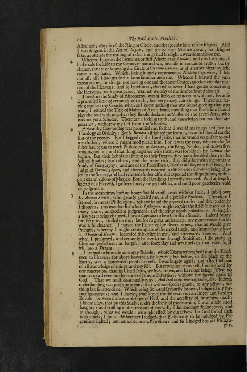 8 Aftrolobc) the utc ot the Ring or Circle, and the fpccuIatlonS of the Planets. Alfd I was diligent in the Art of Leglck , and the Science Mathematical, for delights fake, as otten as the reading of other things had brought a vvearifomnefs on me. Whereto I joyned the blements,or iirlf Principles of Etidide j and this Learning, I had made fociable to my Genius or natural wit, bccaufe it contained truth; but by chance, the art of knowing the Circle of Cornelius Gemma, as of another Metaphylick, came to my hand. Which, feeing it onely commeiidcd Nicholas Copermeus, I lelc not off > till I had made the fame familiar unco me. Whence I learned the vain exccntricities, or things not having one and the fame Center, another circular rno- tion of the Heavens: and fo I prefumed, that whatfoever I had gotten concerning the Heavens, with great pains, was not worthy of the time beftowed about it. Therefore the Study of Alfronomy, was of little, or no account with me, becaufc itpromifed little of certainty or truth , but very many vain things. Therefore ha* ving finifhed ray Courfe,. when as I knew nothing that was found,nothing that w’as true, I refufed the Title of Mafter of Arts; being unwilling that ProfclTors fliould play the fool with me, that they ftiould declare meMaffer of the feven Arts, w'ho was not yet a Scholar. Therefore I feeking truth, and knowledge, but iloc their ap* pearance , withdrew my felf from the Schoolcs. A wealthy Cannonfhip was promifed me, fo that I would make my felf free to Theology or Divinity ; But S. Bernard affrighted me from it, bccaufe I Ihould eat the fins of the people. But I begged of the Lord Jefus, that he would vouchfafe to call me thither, where I might moff pleafe him. For it was the year, wherein the Je- fukes had begun to teach Philofophy gitLovaine^ the King, Nobles, and llniverfity, being againff it j and that thing, togetha: with them, was forbidden by Clement the Eighth. But their Scholars afpiring to their Degree, they had aflcmbled them to the School-houfes; but others, and the more rich, they did allure with the pleafanc Stiidy of Geography and one of the Profeffors, (Manine del Rio, who firft being the judge of Turma in Spain, and afterwards wearied in thte Senate of Brabant, being allu¬ red to the Society,and had reforted thither alfo, did expound the difquifitions, or dili¬ gent examinations of Magick. Both the Readings I greedily received. And at length, mficad of a Harveft, I gadiercd onely empty ftubblcs, and moft poor patcherics, void of judgement. , r • t i.t III the mean time, kaft an hourc Ihould vanifii away without fruit, I rub d ov^ h, Ann&us Seneca, who greatly pleafcdmc, and c^^chWy Epibletus, Therefore I feemed, in moral Philofophy, to have found the juyee of trum: and then prefently I thought, this was that for which Tythagoras might require the ftritf Silences of fo many years , an excellent judgement, and therefore notable olxdiencc. Atlctigth, a few years being changed, I faw a Capuchin to be a Chriftian Stoick. Indeed Study for Eternity, fmiled on me; but for fo great auftcrenefs, my more tender' health was a hindcrance. I prayed the Prince of life divers times, that he would give ftrength, whereby^ I might contemplate of the naked truth, and immediately love it. Thomat of Kentpis, increafed this defire in me, and afterwards Taderns» And when I prefumed, and certainly believed, that through Stoicifrnc, I did profit in Chriftian perfciffion, at length , after foiiTc ftay and wcarinefs in that excrcifc, fell into a Dream. , , , r i I feemed to be made an empty Bubble, whofe Diameter reached from.thc Ea^rtfi even to Heaven: for above hovered a fkfti-etiter; but below, in the pla^ of the Earth, was a bottomlefs pit of darknefs. I was hugely agaft, and alfo I fell of all knowledge of things, and my felf. But returning to my felf, I underftood by one conception, that in Chrift Jems, we live, move, and have our being. That no rnan can call even on the name of Jefus to Salvation, without the fpecial Of God. That we muft continually pray, And lead as not into temptauon,.drc^.^ Indeed, underfianding was given unco me, that without fpecial grace, to any actions, no¬ thing but fin attends us. Which being feen,and favourily known, I adajired my for¬ mer ignorances; and I knew, that Stoicifme did retain me an empty fwollcn Bubble , between the bottomlefs pit of Hell,‘and the neceflity of imminent d^th* I knew I fay, that by this Study, under thefhew of moderation, I was made moft haughty: as if trufting in the freedom of my will, I did renouiKC divine grace, and as though , what wc would, we might effeff by oiir fclvcs. Let God forbid fuch wickednefs, I faid. Wherefore I judged, that Blafphcmy to be indulged by Pa- ^anifme iiviced; bLitnottobccomcaGhrKlia»: and fo I judged Stoical Philpfo- I phy,