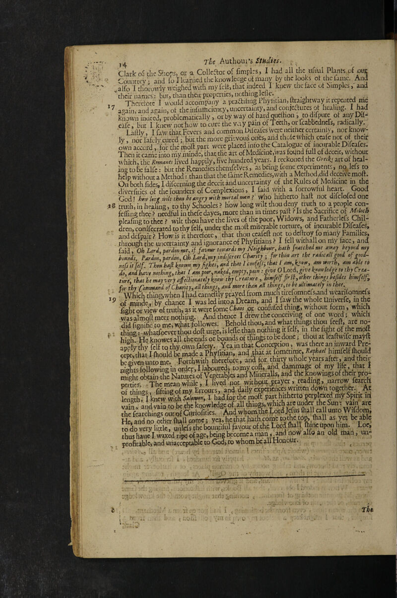 •V A- ■' 7'Ije Authom*s Studies. , Clark of thcSiiors, or a Collcftorof fimplcs, I had all the tihul PknK.of out ' Counttfv : and lo J learned the knowlecgc ot many by the looks ol tli^e fame. And „alfo I tliorowly weighed With my felt, that indeed I knew the face ot bimples, and their names: but, than their properties, nothing Idle. . ^ , - a . Thcretotc I would accompany a praaUmg Phyiman,ftraightway it repented me ^ again, and again, ot the inftirticicncy, uncertainty, and con)catires ot healing. I M kLwn indeed, problematically, or by way o hardquelhon , to difptite ot anyDifa ciifc, blit I knew not ho w to cure the vciy pain of Teeth, or feabbednefs, radially.. Lalllv, I faW that Fevers and common Uile.ates\verencitticrccraiiily, norknovv- ly, ndr fafcly cured f but the more grievoiiS onCs, and thde Which ceafe not of their own accord, foi themo'ft part were placed info the Catalogue ot incnrable Dilca^^ Then it cande into niy minde, that the arc of Mcdicint.was fotjnd fall of deceit, without which, the RowaJiis lived happily, five hundred years. I reckoned the recks iirt or heal- Ing CO be falfc: but the Remedies chcmfclves, as being fame experiments no, lefs to help without a Method: than that the fame Remedies, with a Method.did deceive molt. On both fidcs, I difeerning the deceit and uncertainty of the Rules of Medicme m the diverlicies of the Founders of Complexions, I faid with a lotrowfnl hcait. Good God ^ hfiv hrf wilt thoti he yfith wsrtal wen f who hitherto halt not dilclolcdonc truth', in healing, to thy Schooles ? hW long wilt thou deny truth to a people c^^^ felTing thee ? needful iu thefe dayes, more than in times pal] ? Is the Sacrifice of plcafing to thee ? wilt thou have the lives of the poor. Widows, and Fathei Ic^ Chil- . dren, conlfecrated to thy felf, under the moft milcrablc torture, of incurable Difcafe, ' and dcfpair ’? How is it therefore, that ihoti ccafeft not to dcltroV fo many Families, through the uncertainty and ignorance of Phyfitiaiis ? I fell withallon my face, and faid, Oh Lord, pardon we, if favour tomrds my Noighhur, hfh fetched we aroay beyond wj bounds. Pardon, pardon. Oh Lord,wyindifereetChan^^ the radio all good of good-, nefs it felf. Thou hafi k^oron my fighei, and that 1 confefr, that / am,^now, am mrth, am able td> mu thyCrmme , hmMp-n,.thrth.gsbM<s hmfi/f, for lhrOl«n,Jd of Ch.rur,<^U,kings, mi mrethm .i ih,ngs,toh,slt.m.sel, mshee . Which thingiwhen I had e.ariieftly prayed from muA titefomnefs.and wcarifomncfs of minde , by chancc' I was led intoa Dream, and I faw the whole Univctfc, m the fisht or view of truth, as it were fame eia«oc confufed thing, without form, which was almofl meet nothjiig. And thence I drew the conceiving of one woM; which did lignific to me, wMfollowcs. Behold thou, and what things faoii fceft, arc no- thing : 'wjiatfocver thou doft urge, islefle thap nqthing ] felf, in the fight of the moft hfah!. He knowes all the ends or bounds of tWs to be done; thoit at Icaftwifc ma^ft app^y felf to thy own fafety. Yea in that ^ncwtion, was there an inward Pre- cS^laf I ftiould fcmadc a PWltian,, an4 that at fomccime, R.fha,l himfclf ftould begUiuncomc. Forthwith tWoi;c, and for thirtvwholeyeapafter. andthcr iiiaTitsfollowinginordcr.Ilabpiircdi tomycoft,,,and dammap of my lifc.diat 1 S Itain the Natures of Vegecabjes and Mineralis, and the knowings of their prp- oemes -The mean while, I lived pot wit|ij^jjtayer, reading, narrow fearch of hiiigs .TiWng of my Errodrs,'ah'daily «pctwhceswrpeivdoWn together^ lei4faf I knew with siw I had for the naoft part hithcrfa PWpl«M my Spirit m vaim, aiid vain to be the knpwledgc ot.all things, which areuifacr the Suni vain ik the fcarchings out of Cutiofities. i A“<i whom che|,otd Jefas faall call unto WTdom, He and no other (hall comp! yea, hethathatii cometothc to^,lh.rll as yet be able to do very little, uhlefsthebounufulfayouroftheLocdlhall Ihjnciiponbim. Loe, thushauel:wixktipsofage,bciiigbiecomcaraan,^dnowalfoaii old man, un- proficiilic, and unacceptable to God> to whom pc,all Honour. , ^ JT; i i. C ' 1,-3' .... . . r* • .-J '• - ■* ' > J; > u .iUi» >' i . tU