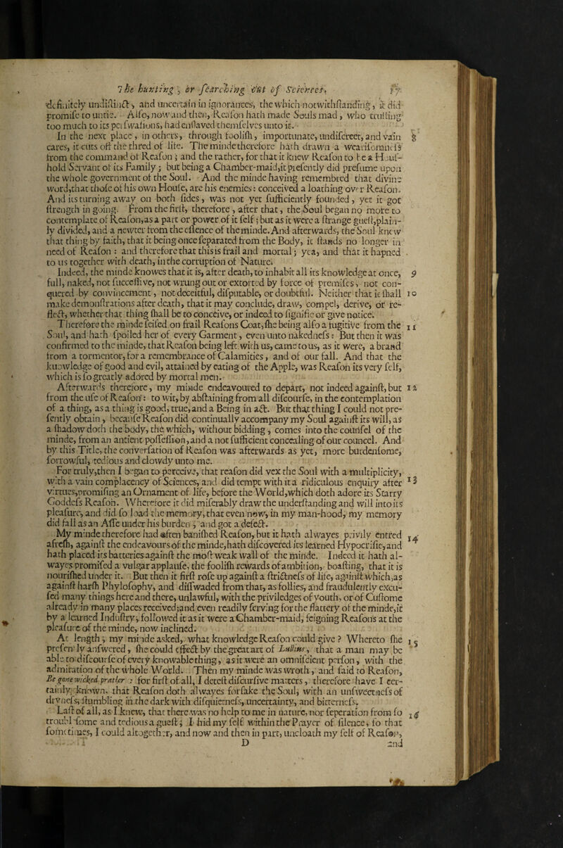 definitely undiflin£l: ^ and uncertain in ignorances, the which notwithfianding, it did promife to untie. Ado, noVv and then, Rea (bn hath made Souls mad, who tnilting too much to its pcifwalions, had enllavcd themfclvcs unto it. In the next place, in others, through toolifh, importunate, undifcrcet, and vain ^ cares, it cuts ofi the thred ot life. Themindetherefore hath drawn a wearitbranefs trom the command ot Rcafon; and the rather, for that it knew Rcalbn to he a H Jiif- hold Servant ot its Family; but being a Chamber-maid,it piefcntly did prefume upon the whole government ot the Soul. And the minde having remembred that divine word,that thofc ot his own Houle, arc his enemies: conceived a loathing ovt r Rcafon. And its turning away on both tides, was not yet fuihcicntly founded, yet it got llrength in going. From the firlt, therefore , after that, the Soul began no more to Contemplate ot Rcafon,as a part or power of it fclf; but as it were a ftrange gaclhplain- ly divided, and a ncvvtcr from the cllence of theminde.And afterwards, the Soul knew th.atthiiigby faith, that it being once feparated from the Body, ic Ihasds no longer in need of Reafon ; and therefore that this is frail and mortal j yea, and thatithapned • to us together with death, in the corruption of Nacurci Indeed, the minde knowes that it is, after death, to inhabit all its knowledgeat once, full, naked, not fuccciiivc, not wrung out or extorted by force of premifes, not con¬ quered by coiwinccment, not deceitful, difputablc, or doubtful. Neither that k fhall make demondrations after death, that it may conclude, draw, compel, derive, dr re- fleT, whether that thing fliall be to conceive, or indeed to fignific or give notice. Therefore the minde feifed on frail Reafons Coat,fhs being alfo a fugitive from the Soul, and hath fpoiled her of every Garment, even unto nakednefs t But then it was confirmed to the minde, that Rcafon being left , with us, came to us, as it were, a brand from a tormentor, for a remembrance of Calamities, and of our fall. And that the knowledge of good and evil, attained by eating of the Apple, was Reafon its very felf, which is fo greatly adored by mortal men. Afterwards therefore, my miade endeavoured to depart, not indeedagainft,but t r'Rfc C *1 \ {\ * * f It • f I • 9 lo II 11 from the ufe of Reafon: to wit, by abftaining from all difeourfe, in the contemplation of a thing, as a thing is good, true, and a Being in a£l. But that thing I could not pre- fently obtain, bccaufe'Rea(bn did continually accompany my Soul agaiufi: its will, as a lliadow doth the body, thC which, without bidding, comes into the courifel of the minde, from an antient polTefii on, and a not fufficient concealing of our councel. And by this Title, the converfation of Reafon was afterwards as yet, more butdaifome, forrowful j tedious and dowdy unto me. For truly,then I b^^gan to perceive, that rcafon did vex the Soul with a multiplicity, w.ch a vain complacency of Sciences, and did tempt with it a ridiculous enquiry after * ^ v:rtucs,r)romifing an Ornament of life, before the World,which doth adore its Scarry Coddefs Reafon. Whcrerore ic did miferably draw the underfianding and will into its pleafiirc, and did fo load the memory, that even now, in my man-hood, my memory did fall as an AlTc under his burden i and got a defed. Nty minde therefore had afeen banifbed Reafon, but it hath alwayes privily cntred afrem, againfi: the endcavoursof thcminde,hathdifcovercd its learned Hypocrific,and hath placed its batteries againfi: the mofi: weak wall of the minde. Indeed ic hath al¬ wayes promifed a vulgar applaufe, the foolifli rewards of ambition, boafting, that it is nourifhed under it. But then it firft rofe np againft a ftridnefs of life, agfinft whichjas againft harfh Phylofophy, and dififwaded from that, as follies, and fraudulently excu- fed many things here and there, unlawfiil, with the priviledges of youth, or of Cuftomc already in many places receivcd;and even readily ferving for the flattery of the minde,ic by a learned Induftryi followed it as it were a Chamber-maid, feigning Reafons at the plcafurc of the minde, now inclined. At length; my mi ndc asked, what knowledge Rc.ifon could give ? Whereto fhe prcfciT ly anfwcrcd, ftie could effed by thegreatarc of LhIIihs , that a man may be able to difeourfe of every knowablc thing, as it u^erc an omnifeient perfon, with the admiration of the whole World. Then my minde was wroth, and faid to Reafon, Be gone wicked fratler for firft of all, I detcftdifcLir five matters, therefore have I cer¬ tainly known, that Reafon doth alwayes forfake the Soul, with an unfwectncfs of cirvnefs, Ihimbling in the dark with difquiemefs, .unceftainty, and bicternefs. Laft of all , as I knew, that there was no help to me in nature, nor feperation from fo troubfoforne and tediousagueft; I hid my felf within the Prayer of filcnce, fo that fohit times, I could altogether, and now and then in part, uacloath my felf of Reafois D -nd