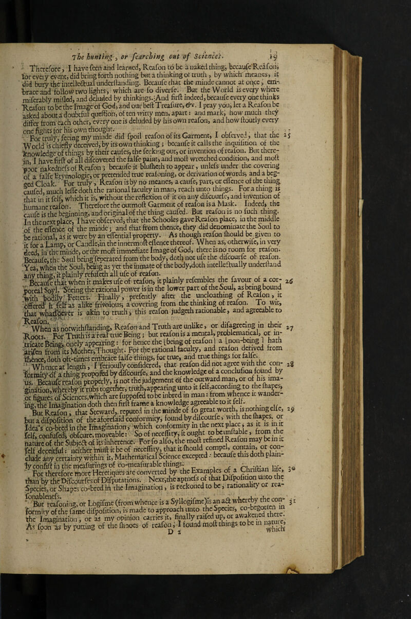 -^9 25 7he hunting ^ or fearching out of Sciences. ■ l^hcrcfore, I have feeri and IcarHcd, Reafon to be a naked thing, becaufe'Rcafoni tor every event, did bring forth nothing but a thinking ot truth , by which riieanp, it did bury the intclledualundedlanding. Becaufethat the minde cannot at pi\cc ^ erh-. trace and follow two lights, which are fo diver fc. But the World is everywhere mifcrably milled, and deluded by thinkings.-And firft indeed, becaufc every one thinks Reafon to Be the Image of God, and our beft Treafure, &e, I pray you, let a Reafon be asked about i doubtful quehioh, ot ten witty men, apart: and mark, how much they differ from each other, every one is deluded by his own reafon, and how hourly every one fights for his own thought. r- ^ r Lr j ’ i u ■ For truly, feeing my minde did fpoil reafon of its Garmait, 1 oblerved, that the World is chiefly deceived, by its own thinking; becaufc it calls the inquifition of the knowledge of things by their caufes, the feeking out, or invention of reafon. But there¬ in I have firft of all difeovered the falfe paint j and mofl wretched condition, and molt ■ficJor nakednefs of Reafon j becaufe it blufheth to appear, unlefs under the covering of a falfe Etymologic, or pretended true reafonmg, or derivation of words, and a beg¬ ged Cloak For truly , Reafon is by no mcanes, a caufe, part, or eflcnce of the tiling caiifcd much Icffc doth the rational faculty in man, reach unto things. For a thing is that ill it felf, which it is, without the reflexion of it on any difeourfe, and invention of humane reafon. Therefore the outmoft Garment of reafon is a Mask. Indeed* the caiifc is the beginning, and original of the thing caufed. But reafon is no fuch thmg. Ill the next place, I haveobferved,that the Schooles gave Reafon place, in the middle of the effeiicc of the minde; and that from thence, they did denominate the Soul to be rational, as it were by an effcntial property. As though reafon fhould be given to it for a j-amp, or Candle,in the innermoft eflence thereof. When as, otherwifc, in very deed, iii the minde, or the rnoff immediate Image of God, there is no roorn for reafon. Becaufe, the Soul being'feperated from the body, doth not ufe the diRourle of reafon. Yea, when the Soul, beliig as yet the inmate of the body,doth intclleaually undcrltand ■ fcaiikthkt when it makes ufe of rcafon> it plainly refembles the favour of a cor- Weal SovL Seeing the rational power is in the lower part oftheSoul, as l^ing bound Wh Fetters. Finally, prcfently after the uncloathing of Rc^on, it offered IrSff alike frit^loiis* a covering from the thinking of reafon. To wit, that whai&yer is akin td trutli* this reafon judgeth rationablc, and agreeable to ^ When as notwithftanding, Reafon and Truth arc unlike, or difagrecing in their ■Roots. For Ttuthi^ a feal true Being; but reafon is a mental, problematical, or in¬ tricate Being* .onely appearing: for hence the Lbeing of reafon 1 a Lnon-beingJ hath lifin from its M6thar,Thought. For the rational faculty, and reafon derived from Mikc, doth oft-tinies crnbrace falfe iihings, for true, aiyl true things for falfe. ''. Whence at length, I Ytrioufly confidered, that reafon did not agree with the con- 2S ¥drmity-df a thing proppfed by difeouffe,. and the knowledge of a conclufion found by is. BeWe reafon properly, is not the judgement df the outward man, or of his ima¬ gination. Whereby It tubs together* truth,appcaringunto It felf,according to thcfliapes, or figures ofWerices.which are fuppofed to^ inbred in man: from whence ic wander¬ ing, the Iriiaginatidn doth then firft frame a knowledge agreeable to It lell. But Rcafi^i, that Steward,, reputed in the minde of fo great worth., is nothinj, elfe, 29 bucadifpbfitidn of theafofefaid conformity, found bydifrourfe, with thelhapes. or Idea’s co-bfed in the Iiha^Wiony which conformity 111 the «^'^Eiace* as init felf, confufediobfeure, moveable:' So of neceflity, it ought tobcunftablc, from the natiir^of the Subjeft of its inherence. For fo alfo, the moft refined Reafon raay be in it felf deceitful; neither Itn'uft it be of neceflity, that i^^^hould compel, contain, or elude any certainty within it, Matherriatical Science excepted • becaufe this doth plain lyconfiftinthemcafutings df co-m^^^ . rKnflian Hfr ^<s For therefore ttiorc Hcretiques are converted by the Examples df a ^ ^ than by the Difbourfesof Difputations. Ncxr,thcaptnefs of that Species, or Shapes co4red ih the Imagination, is reckoned to be, raaonality or rea Logrrme (from whence is 4 formrty of the fame difpofition, is made to appro^h unto the Spcci ^, there, the Imagination, or aS my opinion W^^.ifcdup,or As foon lis by putting of the ftiaocs df rcafoiG I found moft things to be in n|tuig 27 3 %