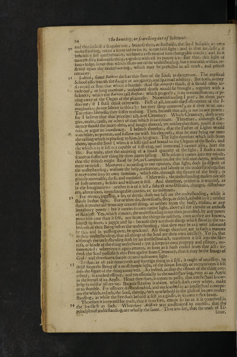 j, Tht h«mhg\orfsarch'tTgoiU of ScKnKf. ,! lrlT,r : vKd Tfi.ioukrone, bccaufc then, at Icnftwifc, tlie Sq.il kKqlds its owit uSoJing^uul^a tonmiavo^^ it, m me {aid light: and m that its dalle , tt hrhnlik h t'ek intellectually, wiihout a leflcxion cl inteichangoiblc comic, and lo ic 'c^nccMia^ itsproperiks that, this, light ot f, ^dc,V n^r rhn which illtics out ot the iiiidcrftanding, but remaincth withm, re- tod tfe the which may k perfeaed in all tmth.,and pcrlca u “TS, feme do fear this ftate of the Soul* as dangerous. The myftical School alfo fcareth the danger ot .arrogancy, and fp.ritual adulteiy., ^t b^th, as they dj avoid or Ihun that whicli is hui tlul. And the tlunk, it itfliould oftcn in- v^^de ^l oXg continue, undoubted death avould be brought, together with a f,rkn-f whicli the RMki callAo/co •• which properly , isan uiinourithmcnt, oi pt- iiK awav o^ the Organ of the phant-afie. Notwithllanding I pray, let them par¬ don me fif I ftiall tliink otherwife. Hrft ot all, bccaiife thejnftrnmcnts ot the I- magiintion do not labour iiuliisafl: but they lleep unmovcu ^ .as it they w.re not. Tnf So “ likewife, they fiifter nothing. Then, bcc.aufe that aft, is not in our power i fo i believe that that principal aft, is of Clemency. Wh.ch Clemency, doth never aivc, make, caufe,- or adma ot that which is inordinate. 1 heicforc, although Cle¬ mency Luld the mote often, and longer abound, yet neither therefore, cquid it con- Sr arL an inordinacy. I befeech therefore, that the Father of Liglits would voudSe,Topievent,andfollowmewith his cli^aieft, that he may bring me unto the calling which is pleafing to him, in his gr.acc. The light therefore vvhich falls fiom atovc.utSn the Soul ( when it islcfl'eticd and bound to the Organs of the Body, .and thewhic^isinitfclfnotc.apable of ftiftring.aBd immortal> cannot alfo, hurt the life For truly, after the receiving of a fmall quantity of thclight,, I fiiidca ra. n fca ce Set any thing by three dayes falling. .Wherefore it c^es mto my minde, tSt the friends might Ihnd by fh, as Companions, for the lull nine daps, ^out meat or drink- Moreover, according to my opinion, that light, doth fo difpofe of Sfunderftanding, wiihout the help,endeavour, and labour ot the undcrlland.ng,that irmly COM ^ Iteedom, which clfe, through thenaveryof the body, is plainly’moveable, dark, and confufed. Otherwife, thcuiidcrftanding makes not ufe Sftiaunems, bcfides and without it ielf. And therefore, neither is «weaned, as is the Imagination: neither is it of it lelt, fubjefl: unto Dileafcs, changes, difturban ces, alterations, interchangeable c . ,„,acr(landin2 while it ,  For errouia iussBiiff, a lie, or deceit, doth not tall on the iMcrltaiidmg , wmle it * llandl in tha ight. For neither do, drowfinefs. accp, or defefl,inhabit iimt; neither doth t weefve 111 as neither from the tedy, tcafon, or any imSinarTpower : but it Lries its own native light, above all the circuite ot ambulh oTSoft- Yet which is more, the uiidcrftanding is not then provoked, by any power iifeiom fh^ from the things the mfclvcs, even as they ye known, K lo dcc4, a juggle ahd lie •• becyife they keancts of their Beine before the undcrilanding, that they may be as ic were intormeci bv t! is, and in paffmg over, be quickned. All things therefore are in fuch a manner ill their undetflanding, that all things of the Soul are their own intclKT Yet a though to ndcrfta'iding doth by an intelkaualaa, transform it fclf imo the like- nato^ktoof thethingunderllood .• yet« topsf HcTfom to S’• in'- Jnrermi-sfrd' whereintoit asaiii returns, as loon as it hath ccalcd trom tnar a.t. in to, th^turpofFcireth this Prerogative from Clemency, that it may be the Image of God: and thereforca fimplc erpted unknown light. . ncccffitv, to ,, So that, as oft as it conccivcth any tm reign thmg in.it fclf, y otyht “ to y , 5 ^ 'defift from the Being of a moft fi.mpje light, of the ‘^X/toflen ' oto into the figure of the thing conceived. So indeed, as ceived, isanakedcffcncc, I'n rhp kernel of an Apple. Hence therefore, it comes to palie, that intciie.tiaai i.now Icd^eisvoido^allerrour. BecaufeRuCafon isabfent, w^di doth every where, make m Oiimblc F :)r effences dotfand naked, and uncloathcd in an intcllei,^ual concepti- om life MaicMas fo nowbehold in the glafs of «pwn landing, as while the Eve doth behold it fclf in a glaffe, in its own u flex beam. 54 thr irifellefl: as fuch. Wherefore Jriptle was conftrained to confefs, that the Ttot iuo fay, that the truth of Ef-