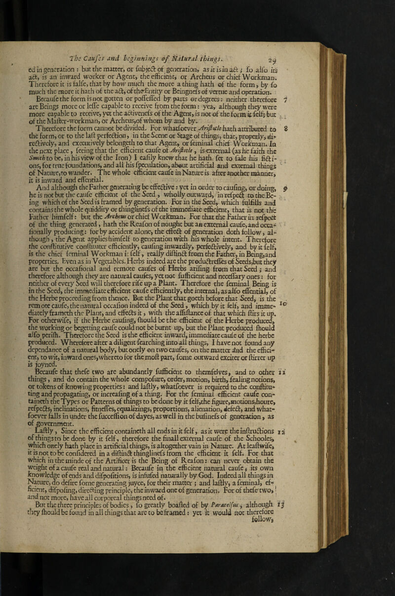 ed in generation : but the matter, or fiibjecl of generation, as it is in a£l ,• jfo alfo it$ • act, is an inward worker or Agent, the efficient* or Archeus or chief Workman. Therefore it is falfe, that by how much the more a thing hath of the form, by fo much the more it hath of the a£t, of the^Entity or Bcingnefs of verme and operation. Becaufc the form is not gotten orpoflelTed by parts or degrees: neither, therefore i are Beings more orlefTe capable to receive from the form: yea, although they were more capable to receive, yet the activenefs of the Agent, is not of the form it felf; but of theMafter-workman, or Archeus,of wliom by and by. Therefore the form cannot be divided. For wliatfocver Arlftoitle hath atnributcd to % the form, or to the laif perfeftion, in the Scene or Stage of things, that, properly, di- reffively, and executively belongeth to that Agait, or feminal chief Workman. la the next place, feeing that the efficient caufe of Ariptle, is external (as lie faith the to be, in his view of the Iron) I cafily knew that he hath fet to fale his ficti¬ ons, for true foundations, and all his fpcculation, ab®ut artificial and external things of Nature,to wander. ^ The whole efficient caufe in Nature is after another manner, it is inward and cffential. And although the Father generating be effective; yet in order to caufing, or doing, ^ he is not but the caufe efficient of the Seed , wholly outward, inrefpeCt ro the Be¬ ing whichofthe iieedisframed by generation. For in the Seed, which fulfills and contains the whole quiddity or thingiinefs of the immediate efficient, that is not the Father himfelf: but the Archem or chief Werkman. For that die Father in rcfpe<^ of the thing generated, hath the Rcafon of nought but an external caufe, and occa- fionally producing: for by accident alone, the efteCf of generation doth follow, al¬ though , the Agent applieshimfclf to generation with his whole intent. Therefore the conflitutivc conllitucer efficiently, caufing inwardly, perfeCfivcly, and by it fclf, is the chief Icminal Workman k fclf, really difiinCl from the Father, in Being,and properties. Even as in Vegetables. Herbs indeed are the produCfrefles of Seeds,but they are but the occafional and remote caufes of Herbs arifing from that Seed; and therefore although they arc natural caufes, yet not fufficient and nectary ones: for neither ofevery Seed will therefore rife up a Plant. Therefore the feminal. Being is in the Seed, the immediate efficient caufe efficiently, the internal, as alfo cffential, of the Herbe proceeding from thence. But the Plant that goeth before that Seed, is the ^ remote caufe, the natural occafion indeed of the Seed, which by it felf, and imme- diately frameth the Plant, and effeCfs it, with the affifiancc of that which ftirs it up. For otherwife, if the Herbe caufing, fiiould be the efficient of the Herbe produced, the working or begetting caufe could not be burnt up, but the Plant produced fliould alfo perifh. Therefore the Seed is the efficient inward,immediatecaufeof the herbe produced. Wherefore after a diligent fearching into all things, I have not found any dependance of a natural body, but onely on two caufes, on the matter ^nd the effici-^ ent, to wit, inward ones,whereto for the moft part, fome outward exciter or ftirrer up is joyned. Becaufe that thefe two are abundantly fufficient to themfelves, and to other is things, and do contain the whole compofure, order, motion, birth, fealing notions, or tokens of knowing properties: and laftly, whatfoever is required to the conftitu- ting and propagating, or incrcafing of a thing. For the feminal efficient caufe con- taineth the Types or Patterns of things to be done by it fclf,thc figure,motions,houre, refpe£fs, inclinations, fitneffes, equalizings, proportions, alienation, defeat, and what¬ foever falls in under the fucceffion of dayes, as well in the bufinefs of generation, as of government. Laftly, Since the efficient containcth all ends in it felf, as it were the inftruefions 1 i of things to be done by it fclf, therefore the finall external caufe of the Schooles, which oncly hath place in artificial things, is altogether vain in Nature. At leaftwife, it is not to be confidered in a diftinft thingiinefs from the efficient it felf. For that which in the minde of the Artificer is the Being of Reafon; can never obtain the weight of a caufe real and natural: Becaufe in the efficient namral caufe, its own knowledge of ends and difpofitions, is infufed naturally by God. Indeed all things in Nature, do defire fome generating juyee, for their matter ; and laftly, a feminal, ef- nciair, difpofing, direiling principle, the inwaord one of generation* For of thefe'two,' and not more, have all corporeal things need of. _ , But the three principles of bodies, fo greatly boafted of by Paracelffu, although i | they fiiould be found in all things that are to be framed: yet it would not therefore follow»