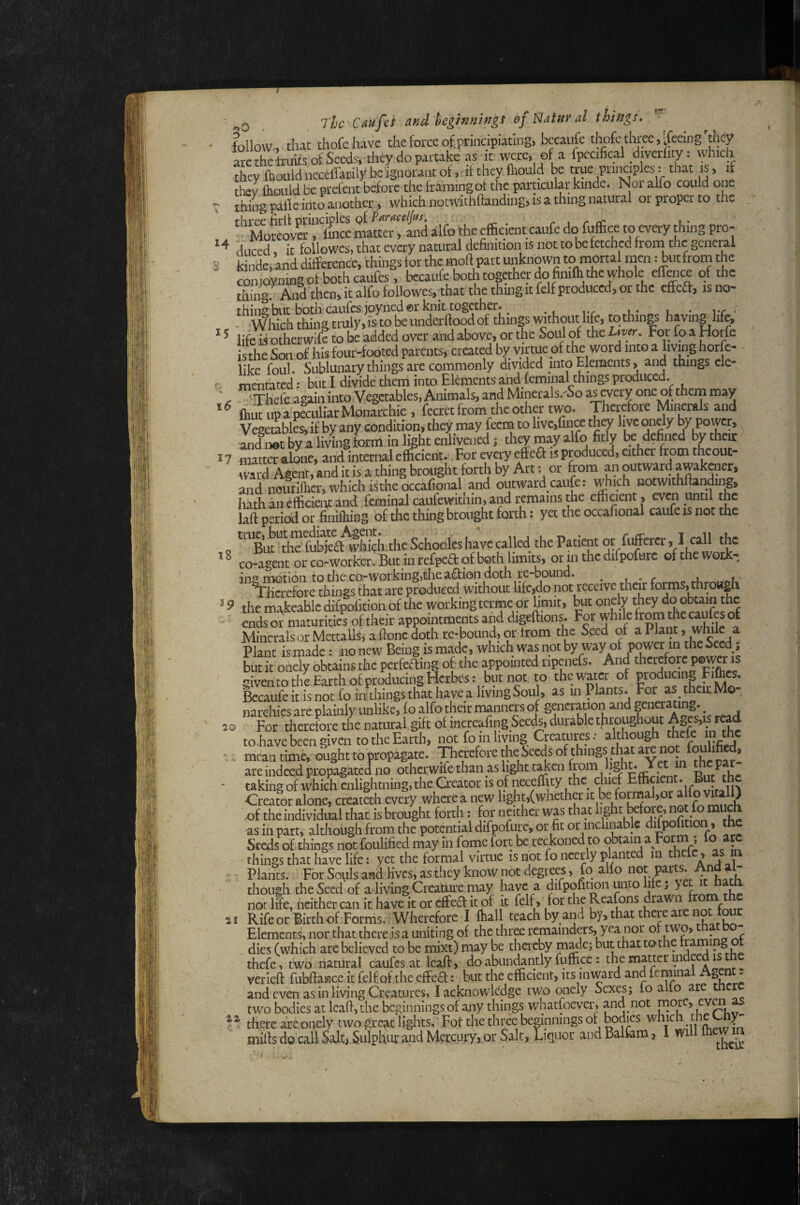 r?s! 14 3 15 i6 17 ' Q T^lc Catffes and hegrnn'wgs ef l^atur at things. follow, that thofehave the force of.principiating, bccaufe thofe three,'feeing'they arc the truits of Secdsvthey do partake as it were, of a fpccifical diverfity: which they (houldncceffatily be Ignorant of, ■it they ftioiild be true piiitaples: that is, if they fliGLiid be ptefent before the framing ot the particular kiiide. Nor alfo could one T thing palf e into another, which notwithftanding, is a thing natural or proper to the '''MoKoyS'r^S mlttei^tS alfo the efficient caiifc do fuffice to every thing pro¬ duced , it followcs, that every natural definition is not tobefctchcd from the geiici^ kindei and difference, things for the moft part unknown to niorta men: but from the coni<4ning ot bothcaufcs, becaufe both together do fimffi the whole effoice of the thingr JVid then, it alfo foUowes, that the thing it felf produced, or the effeft, is no- thing but both caufes joyned©!-knit together. « u • rr ' * Which thing truly» is to be underftood of things without life, to things having life, life is other wife to be added over and above, or the Soul of the ^ is the Son of his four-footed parents, created by virtue of the word into a living horfe- like foul. Sublunary things are commonly divided into Elements, and things cle- mentated: but I divide them into Elements and feminal things produced. ' Thefe again into Vegetables, Animals, and Minerals.^So as every one of thern may ihut up a peculiar Monarchic , fecret from the other two. Therefore Minerals and Vegetables, if by any condition, they may feem to live,rincc they live oncly by Power, and 110c by a living form in light enlivened j they may alfo fitly defined by their irnttaalL, and internal efficient. Tor every effieft is produced, either from theout- md Agent, and it is a thing brought forth by Art: or from an outward awakener, and noufiffier, which istheoccafion and outward caufe: which notwithftanding, hath anefficiei^t and feminal caufewithin, and remains the efficient , even until the laft period or finifliing of the thing brought forth: yet the occafional caufe is not the Schooles have caUed the Patient or fuffercr > I co-agent or co-worker. But in refpcfl of both limits, or in the ffifpofurc of the work- ins motion to the co-working,the action doth re-bound. • , « r u ^licrefore things that are produced Without lifc,do not receive their forms, throHgii the makeable difpofition of the working terme or hmit, but onety they do obtain the ends or maturities of their appointments and digeftions. For whik from the caufes of Minerals or Mettalls, a ftonc doth re-bound, or from the Seed of a Plant, while a Plant is made: no new Being is made, which Was not by way of power in the Seed; Lt it oneiy obtains the perfeffing of- the appointed ripaiefs. And therefore power is given to the Earth of producing Hetbes: but not to thewater of producing Fift«* Bccaufe it is not fo in tilings that have a living Soul, as in Plants. For ^ then Mo- narchies are plainly unlike, fo alfo their manners of gencrauon and generating. ^ For therefore the natural gift of mcreafing Seeds, durable throughout Agcs,is read tohave been given to the Earth, not fo in living Creatures: although thefe ip mean time, ought to propagate. Therefore the Seeds of things that are indeed propagated no otherwife than as light t^en TSf/fkp taking of which enlightning,the Geator is of neceflity the chief Effi«ent. But the Creator alone, createth every whae a new light,(whether it be fomal,or alfo vttali) ■of the individual tliat is brought forth: for neither was that f““P as in part, although from the potential difoofurc, or fit or inchnable difpotooiu the Seeds of tilings not foulified may in feme fort be reckoned to obtain a Form ; lo aw things that have life: yet the formal virtue is not fo ncerly plante 111 a ^ j -1 Plants. For Souls and lives, as they know not degrees, fq alfo P^^ fV though the Seed of a-living Creamre may have 3. difpofitwnunto ifc ; y not life, neither can it have it or effed it of it felf, for the Reafons drawn RifeorBirthof Forms. Wherefore I ffiall teach by and by, that there are not tour Elements, nor that there is a uniting of the thr^ remainders, yea nor ot two, to¬ dies (which are believed to be mixt) may be thereby jnadej but that tothe traming t thefe, two natural caufes at- leaft, do abun^ntly fuffice: the matter i^dee 1 verleft fubftance it felf of the effed: but the efficient, its inward and feminal Agent: and even as in living Creatures, I acknowledge two qnely Sexes; lo alio are tn two bodies at leaft, the beginnings of any things whatfoever, and not niotc, evai there are.onely two grc3;t lights. ,Fot the three beginnings of bodies . die y- mifts do call Salt, Sulphur and Mercury, or Salt, Liquor and Balfem, I will Ihemn 18 19 20 21 22