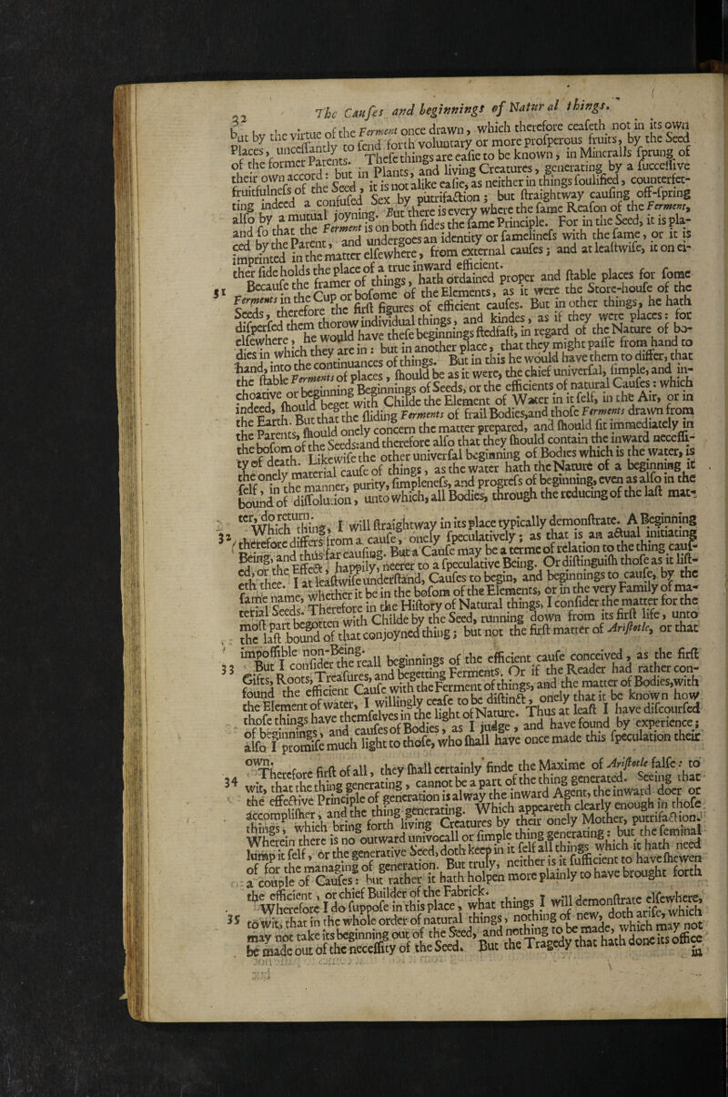 51 32 3 3 22 Jlc Cdufis audbegwningt 0fNam<il ihtngt. b hv r!ie virtue of the Virment once drawn > which therefore ceafeth not in its otw ut by tuC ^ ^ fni'th vnluntarv or rnoreprofpcrGUS fruits» by the jccd ^fTe fom^Srat” ^Thcfe thtogs are ea^ie to be known, in Mineralis fprung of of the former 1 arents ^ living Creatures, generating by a fucceffivc their own ac(»rd^ bu^ things foulified, counterfet- fruitfulnds of tire d, t gttifjaion . but ftraightway caufing off-fpring ting indeed a contuiea d ^ . where the fame Reafon of the ferment^ Kuf ‘‘‘^Seed, it is pla- iShi&««elfewhie. from «ternal caufes j and atleaftwife. itonei- of thingT.‘ffi^^^^ ftable places for fome ■JV?Tn which they Me in: but in another place, that th^ might paffc fromhandto fe imo Ae continuances of things. But in this he wiwld have them to differ, that ftahle Ferments o( places, fliould be as it were, tl^ chief univerfol, Imple, and in- the ftable ... Bjj^ninss of Seeds, or the efficients of natural Caufes: which • jiT^iCid^bceet^witl Childe the Element of Water in it felf, in the Air, or in ’2 c r,h RirthM thc Hiding ftrmems of frail Bodies,and,thofc F«wt5: dra^from the Parents^ould oncly concern the matter prepared, and fhould fit immedutcly m the 1 arents, womu o, r jUcrefore alfo that they fhould contain the inward neceffi- JvoSh°^ ykewife’the^other univerfol bcgmnfog of Bodies which is the water,« ? * w™,wrialcaufeof things, as the water hath the Nature of a bcginnmg it relf°Tn th^mamer, pW fimplenefs, and propefs of kgmnui?, even as alfo in the Smid of dS'ioi, untowhich, all Bodies, through the reducing of the laft mat- “ WhiTffiing. I Will ftraightway in itsplace typically demonftrate. ABoginning '/,ESredSftom a caufe! dnely fpeculatively; as that is an aftual mitiating f JJSy'rSufiBa. But a'Caufe may be a tame of relation to the thingcaufo Being» an ^ . u^ppjiy neerer to a fpeculative Being. Or diftinguifti thofe as it lift- «h?h IM teliw1eK4d, CaSfes to begin, and beginnings to caufc bv the eth thee, i at lemm Elemnits, or in the very Family of ma- ThSfore ffi the Hfflory of Natural things, I confida the matter for the with Childe by the Seed, tunning down from its firft hfe, unto t SfkftboiS of that conjoyned thing; butnpt the firft matter of >4r./«/c, or that impoffible non Mng^ beginnings of the efficient caufe conceived, as the firff t-ifr^LTs^TtrafuretandtegettfogFeA^^^^ Or if the.Reada had rather con- ^hfefficfcnt Caufe with theFermem of things, and ,the inatta of Bodies,with “uiffi “e emcient i-aui onelythaticbe known how 34 °^hetefote firft of all, they fhall cmainly finde the Mpme of wit, that Ae thing generating, epnot be a P^lwLd Agfnf Ae ffiivatd ■■ Ae effeftive Principle of generation it ^Iway Ae mWMd Agcn^ ao t accompliffier, and the things - a hS o“fe^ Au? rather it'hath hol^n moreplainly co have brought forth . wttefore fiSSe ffifSaceShM things I will d^nioi^^e to'Wit;, that in the whole- ordfer of natural things > nothing ofnew» ° ’ y felSofficcefeTfl^ .lorr ' ■