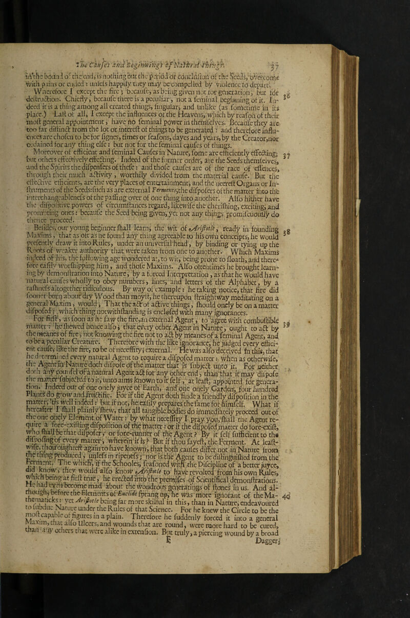mini's', O •'* .. 3/ I'hi Chkfa r.fidfjeghm'ivtg^ '^fNuJ^rai in the b6ii:ii thcrciid,- is nothing Bac the i^jriod ot conclafioi^ of the Sced^/oVekome Vvich piins oi* endedLinicls happily tncy may DC-compelled by Violence to depard Wncrclbrc I except die fire ‘ becaulcj as being given not tor generation, but tdr A definitionCliicfiy, bccaalc there is a peculiar, notateminal beginning ot it. In-^ deed it is a thing among ail created things, fingular> and Unlike (as fometinle in its place.) Lafi ol all, 1 except the influences ol the Heavens, wjiich by reafon of their niort general appointment, have no feminal power in themfeives. Becatife they arc too far diflint trom the lot or iiiterefl: of things to be generated : and therefore influx cnees are chofen to be for fignes, times or feafons, dayes and years, by the Creator,nor OLdained for any thing elfe: but not for the feminal caufes of things. Moreover of efficient and feminal Caufes in Nature, fome are efficiently effetingj 2^ But othas eftetively efteting. Indeed of the former order, lie die Seeds themfeives, ^ ^ und the Spirits tlic difpenfers of thefe: and thofe caufes are of the race of eHeiiccs, through their much ativity , worthily divided from the material caufe. But the cfl'ecfivc efficients, arc the very places of entertainment j and the necrefi Organs or In^ flruments of the Sccdsrfuch as are external Fermems,the difpofers of the matter into the intcrchangcablenefs of the palfing over of One thing into another. Alfo hiier have ilie difpofitivc powci^^s of circumfiances regard, likewife the chcrifliing, exciting, .and promoting ones: bccaiifc the Seed being given, yec not any things promifcuoiiify do dience proceed. Bdides, our young beginnerfhall Icarni the wit of ready in founding jg Maxims, that as oft as lie found any thing agreeable to hiSowo coiiceipts, he Would ^ prefently draw it into Rules, under an univerfal head, by binding or tying up the Roots of weaker authority that were taken from one to another* Which Maxims indeed of his, the following age wondered at, to wit, being prone to floath, arid there* fore eafily worfliipping him, and thofe Maxims. Alfo oftentimes he brought learn* ing by demoiiflratioii into Nature, by a forced Interpretation, as that he Would have natural caufes wholly to obey numbers, lines, and letters of the Alphabet, by a raflincfs altogether ridiculous. By way of example: he taking notice, that fire did fooner burn about dry Wood than moyif, he thereupon ftraiglitWay meditating on a general Maxim, would i That the adr of adive things, fhould oncly be on a matter difpofed:, which thing notwithftaiidiiig is enclofed with many ignorances. For firfl:', as foon as he faw the firc,an external Agent, to ‘agree vVitli combuftibld - j matter*: hcflicwcd hence alfo i that every other Agent ill Nature, ought toad by the me'anes of fire j hot knowing the fire not to ad by meanesof a feminal Agent, and to be a pecujiav Creature. Therefore With the like ignorance, he judged every cffici* Cht caufc,' like the fire, to be of iieceflityf external.' He was alfo deceived fn this, that he determined every natural Agent top-equire a difpofed matter: When as otherwife, the Agentin Nature doth difpofe of the matter that is fubjed untd it. For neither doth any counfel oFaiiatural Agent ad fot any other end, thaii-that it may difpofe the mmdiabjeded to it, unto aims known to it felf, ;,at leaft, appointed for gencra- 1 qnely juyee of Earth, and one oiiely Garden’, .four liuiidred Plants do gr-qvy andfrtidifie. For if the Agent doth findc a friendly difpofition in the matter, lis well mdBd: but if not, he.-eafily prepares the fame What if hereafter ^I fliall plainly flicw, that all tangiblehodiesdoimmediatelyproceed out of the one onely Element of Watcr: by whatneceflity I^pray ypivfllall the Agent re- quire a fore-exiffing dTpofition of thefatter tor if the difpofed matter do fore-exifi, difpofer y^ or fore-muritr of the Agent ? By it felf futficient to th« ^W^gHFVfry matter, wheteiii'if Is? But if thou fayefl, tlie.Fcrment. Ac leaft- 't*; ^hghteft again to have known ,, that both caufes differ not in Nature from me thiug p^duced,' uiilefs in ripeiicfsp nor is the Agent to be diftinguillied from the rerment. The which, if die Schooles, fcafoned with the Difcipliiic of a better juyee, ’ they would alfo Know iAflflotU to havcrevolcea from his own Rules, w r l^tft true, he creded liitbthe prernjfes of Scientifeal demonftrations. He iiadtTni become mad about the Wondrous gcnetatiiigs of ftoneS in us. And al- ruoiigliibef0retheTlements0f-£«r/;WTpraiigup,hc was more ignorant of theMa- 40 thematicks r yet Anfiotle being far more skilful in this, than in Nature, endeavoured to fubciuc Nature under the Rules of that Science. For he knew the Circle to be the pistil. Therefore he fuddcnly forced it into a general fm, tiiat alio Ulcers, and wounds tnat are round, were more hard to be cured, t -an .. ly ociicis that were alike in cxtenfioii. B',ic truly, a piercing wound by a broad E Dagger^