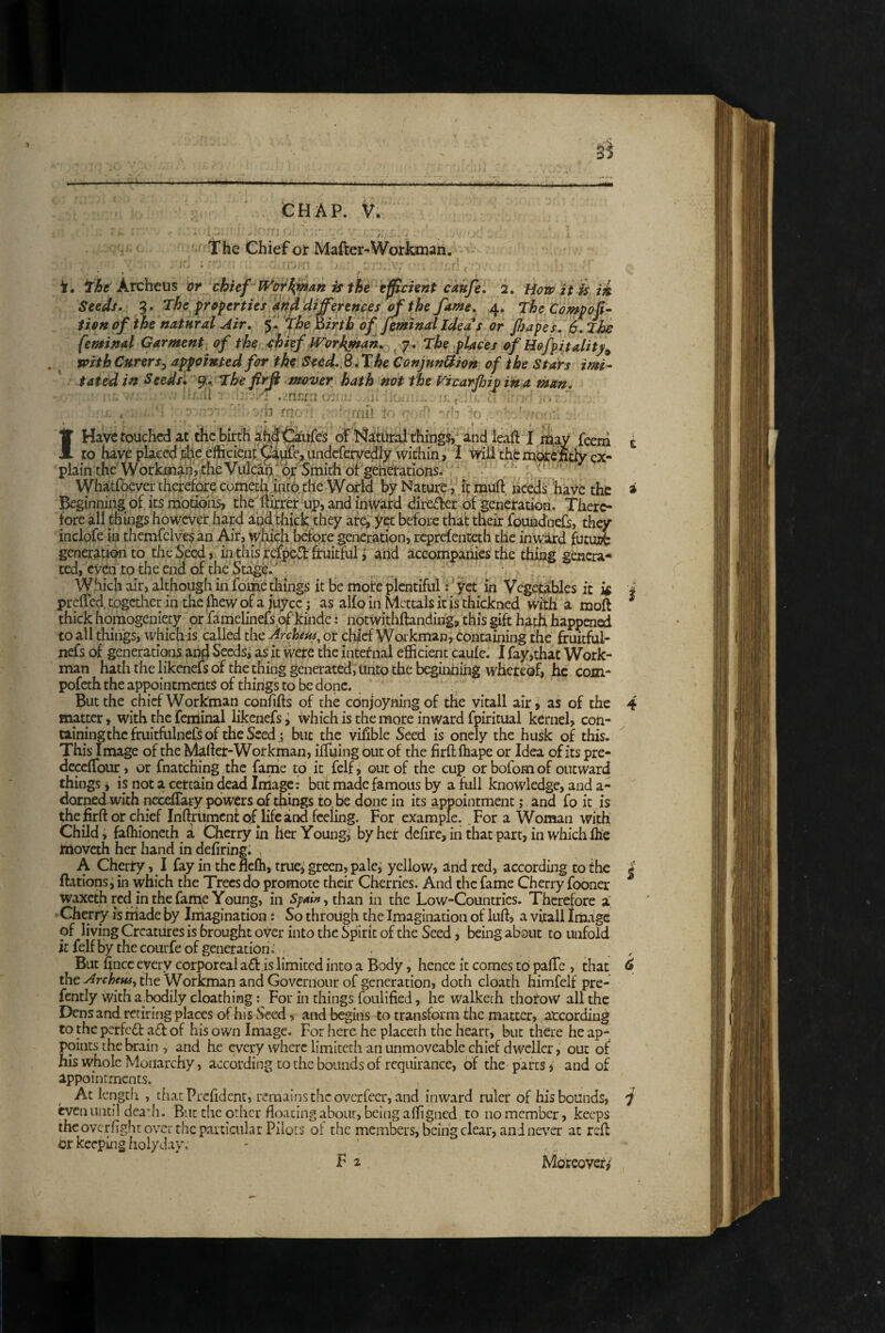 ' ' The Chief or Mafter-WoirJbnaii. • i V i, fht Archeus or chief HVot^wdn is the efficient caufe. 2. How it is ik Seeds. 5. The properties, and differences ^ the fame. 4. The Compoff tien of the natural Air. the )iirth of Jemnd Ideas or JJiapeL 6. The feminal Garment of the ehiff IVorkjnah. ^ 7. The places of Befpitality^ foith Curer Sy appointed fir the Seed. ^ .T he Conjnndion of the Stars imi^ tatedin Seedsl The firfi mover hath not the f^icarfiipih a man, ■' -■* . incAti •, . : . . ■ H rao ■ ‘ ■ rru* - ' h ^ 1 IHavctoucPicd at the birth ah^ifiiiifes of thing$i‘ and leaft I mav feem t to have placed^he efficient^4pfc,uiidcfervedly within, 1 Ivill thcm^e'ftcjy ex¬ plain the WorkmanVithe Vulcan'* of Smith of generations ' Whatfbever therefore cometh into, the World by Nature > , it muft nced^ have the a Beginning of its motions, che'Kirrer up, and mWard direte of generation. There¬ fore all things however hard and thick they are, yet before that their foundnefs, they indofe iu thcmfclves an ^’r, ^loidi before generation, reprefenteth tlie inward futui?b generation to the Seed, in this relped fruitful i arid accompanies the thing genera¬ ted, even to tire end of the Stage.  Which air, although in fome things it be moire plentiful;' yet in Vegetables it 'i preffed. together in the fliew of a juyee; as alfo in Mcttals it is thickned with a moft ^ thick homogeniety or fanielinefspf‘kinde; notwithftanding, this gift haph happen^ to all things, which is called the Archeus^ or chief Workman, Containing the firuithil- nefs of generations and SecdS^ as it were the intetnai efficient caufe. 1 fay,that Work¬ man hath the likenefs of the thing generated, Unto the beginhiiig wherecsf, he com- pofcch the appointments of things to be done. But the chief Workman confifts of the conjoyning of the vitall air, as of the 4 matter, with the feniinal likenefs y which is the more inward fpiritual kernel, con¬ taining the fruitfulnefs of the Seed j but the vifible Seed is onely the husk of this. This Image of the Maftef-Workman, ifTuing but of the firft fhape or Idea of its pre- dcccfTour, or fnatching the fame to it felf j out of the cup orbofomof outward things i is not a certain dead Iniage: bnt made famous by a full knowledge, and a- dorned with necefTary powers of thbgs to be done in its appointment; and fo it is the firft or chief Inftriimcnt of life and feeling. For example. For a Woman with Child, faffiioncth a Cherry in her Youngs by heir defirc, in that part, in which ilie ttioveth her hand in defiring. , A Cherty, I fay in the flefh, true^ green, pale^ yellow, and red, according to the | ftations; in which the Trees do promote their Cherries. And the fame Cherry fooner waxeth red in the fame Young, in Spai», tha.n in the Low-Countries. Therefore a Cheriy is made by Imagination: So through the Imagination of luff, a vitall Im.ige of living Creatures is brought over into the Spirit of the Seed, being about to unfold it felf by the courfe of generation . , But fince every corporeal a6f is limited into a Body, hence it comes to pafTe , that d the^r<r^^«#, the Workman and Governour of generation, doth cloath himfelf pre- fcntly with a^bodily cloathing For in things foulified, he walkech thoroW all the Dens and retiring places of his Seed, and begins to transform the matter, according to the perfedt a6f of his own Image. For here he placeth the heart, but there he ap¬ points the brain , and he every where limiteth an unmoveable chief dweller, out of his whole Monarchy, according to the bounds of requirance, of the parts, and of appointments. At lengtfi , that Prefident, renaaIf]sthcovcrfecr, and inward ruler of his bounds, i even until deadi. Bntthcorher floating about, being affigned to no member, keeps theoverflghe over the particiilar Pilots of the members, being clear, and never at reft or keeping holyday, F 2 Moreover,'