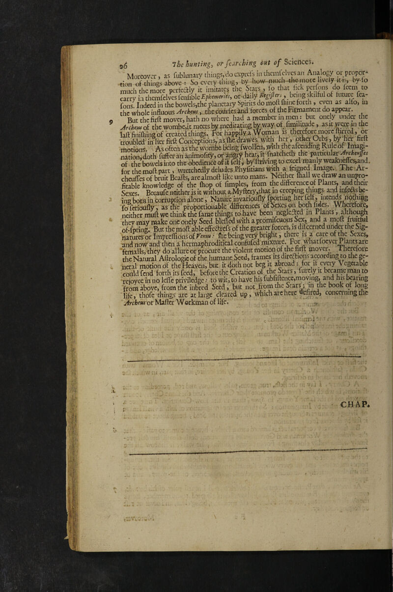 g(5 The hufitingo or fi.irchiHg out of Sciences. Moreover, as fublunary things, do exprets in ihcmlclvcs an Analogy ot propor* tioH of things above t So every thing, by how-flinch-4mnoic lively iHs, by-lo much the mire perfealy it imitates the Stars , lo that fick perfons do feem to carry LithcmfclvcsleiilibIe£i>lio»«'i«, or daily being skilful of future fea- fons Indeed in the bowels,the planetary Spirits do moll Ihine forth, even as alio, m the whole influous ^nhfm,, the cdurfes ind forces of the Eitmament do appear. But the firft mover, hath no where had a member m men: but onely under the Jrehetu of the wombc,it meets by meditating by ,way ot^ fimilitude, as it were >n the laft^finiftiingof created things. For happily a Woman is therefore more ftirrcd, or troubled in her firft Conceptions, as (hedrawf s tVith her, otha Orbs, by her firft motions. ' As often as the wombe &ing fwollin, with the afcending Rule of Imagi¬ nation, doth fofferananimofify.ofaifoty heat.if'to^^ the paracuIar^rck«/« of the bowels into the obedience of it felfi byftevingto excel manly weakiKfles,and. for the moft part, wretchedly deludes Phyfitians cheuffes of bruit Bca-fts, arealmoft like unto mans. Neither mail we draw an unpro¬ fitable knowledge of the (hop of fimples, from the difference of Plants, and their Sexes. Becaufe neither is it withouta.Myftcry,that in creeping thing^^ and in^easbe- ing born in corruption alone, Nature invarioudy fportiug her felf, intends nOthipg fo ferioufly, as thfe'protortionabirdifferences of Spes on b WheMore, neither muft we think the fame things to have been negleffed in Plants, although they may make one onely Seed bleffed with aprdmifcuous S^, and a molt fiimful of-fpring. But the moft able efFe6lfcfs of the greater forces, is diicerncd under the Sig¬ natures or Impreffionsof •• (he being very bright > there is a care of the Sexes, and now and then a hermaphroditical confufed'mixmre. For whatfoever Plants are f€iTialls,thcy do allure or procure the violent motion of the firft movei\ i hcrefore the Natural Aftrologicof the humane Seed, frames its direftions according to the ge¬ neral motion of the Heaven, but it doth npt beg it abroad; for it every \ cgetable •could fend forth its feed, before the Creation 9^ ’ furcly it became man to rejoyce in no leffe priviledge •• to witi to have his fubfiftencc,moving, aiid his bearing froni above, from the inbred Seed, but not.ffom the Stary m the book of long 'life, thofe things are at large cleared up, which arc here ^^fired, conca'ning the or Mafter Workman of life. .... i’ . - e.J ! ■■ C * v.:v-v- iimvi' r '. 'l’ )c n.- ■> . f V, u-.’ .