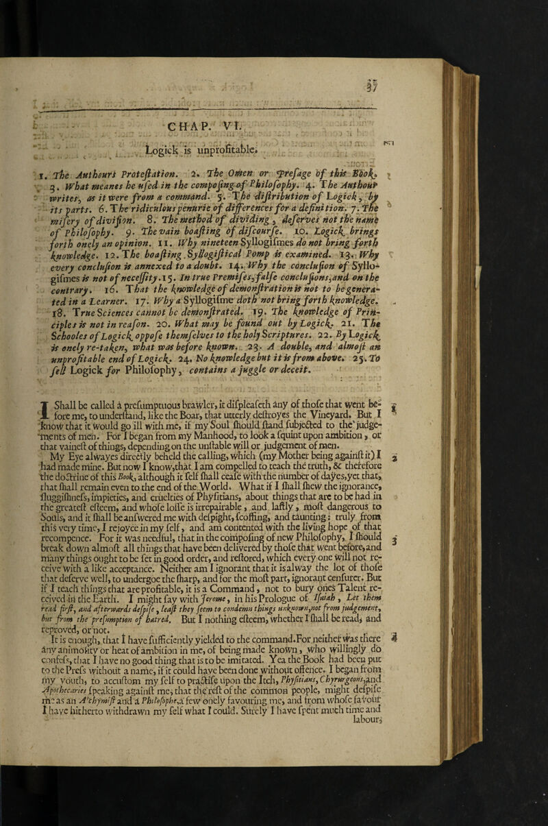 r7 CHAP. Vh Logick is uhprofitabk; PUT -• w I, The Authsuri Troteftatiott. 2. The Omen or ^refage hf this 5. what meanes he nfed in the cempojingof Philofophjf* 4. The Authont^ writes^ as it were from a command. 5. The difiribntion of hogick, bg its parts, 6.Tht ridiculous fenurie of differences for a definition, j. The ^ Miferyofdivifton, 8. The method of dividing ^ defefvei not th'e n^ame of Pkilofophy. 9* Thevain boafiing of difcourfe, 10, tdgicl^ brings forth onely an opinion, ii. Why nineteen Syl\ogi£mQs do not bring fpr;th knowledge. 12, The boafiing.SydogiJiical Pomp is examined, i^nWhy every conclufion is annexed to a doubt, i^, 'Why the conclufton o/Syllo- gifmesw' not of neceffity,!^. In true Premifes^ falfe conclufons^and on the contrary, 16, That the knowledge of demonfir ationis not to be genera^ ted in a Learner, 17. Why a Syllogifme doth not bring forth knowledge, 18. True Sciences cannot be demoffirated. 19. The ^owledge of Prik* ciplesis not inreafon. 20, What may be found out by Logickf 21, The Schooles of Logieg oppofe themfelves to the holy Scriptures, 22, By Togic^ if onely re-taken^ what was before known, 2^. A double, and almofi an unprofitable end of Logick.» 24» No knowledge but it is from above, 2$, TO fell Logick for Philofophy, contains a juggle or deceit. 1 Shall be called i prcfLimptuous brawler, k difpleafcth iny of thofc that went bs- j foremc, to uiiderftand, like the Boar, that utterly deftroyes the Vineyard. But I know that it Would go ill with me, if my Soul (hould (land fubje^cd to the'judge- ’tiaents of men. For I began from my Manhood, to look a fquint upon ambition > or that vaineft of things, depending on the unliable will or judgement of men. My Eye alwayes diredf ly beheld the calling, which (my Mother being agairift it) I j had made riiine. But now I know,that I am compelled to teach the truth, be therefore the do^fine of this Book,^ although it felf lhall ceafe with the number of dayes,yet that, that fhall remain even to the end of theAVorld* What if I ffiall Ihew the ignorance» fluggifhnefs, impieties, and cruelties of Phyfitians, about things that arc to be had in thegreateft eheem, and whofe Ioffe is irrepairablc, and laftly » moft dangerous to Souls, and it fliall beanfwered me with defpight, fcoffing, and taunting i truly from this very time, I rejoyce in my felf, and ani contented with the living hope of that recompcnce. For it was needful, that in the compofing of new Philofophy» I lliould ^ break down almoft all things that have been delivered by thofe that went before,and many things onght to be fet in, good order, and reftored, which every one will not re¬ ceive with a like acceptance. Neither am I ignorant that it isalway the lot of thole that deferve well, to undergoe the (harp, and for the moft part, ignorant cenfurcr. But if I teach things that are profitable, it is a Command, not to bury oiieS Talent re¬ ceived in the Earth. I might fay with , in Ills Prologue of Ifiiah , Let them read f rfiy a»d afterwards defplfe , lea]} they feem to condemn things anknown^not from judgement^ but from the prefnmption of hatred. But I nothing eftecm, whethcr I fhall beread^ alnd reproved, or not. . - 3 It is enough, that I have fufficiently yielded to the command.For neither Was there 4 ilnyaniniofity or heat of ambition in me, of being made known, who willingly do confcf<^, that I have no good thing that is to be imitated. Yea the,Book had been put to the Prefs without a name, if it could have been done without offence. I began froM my youth, to accuftom my fcli 10 p\:-x^ife>\.\ponxh.zltd\, Phyfitians, Chyrurgeons^^nd Apothecaries {peaking againft me^ that the reft of the common people, might defpife rheas an A’chymlfia Philofphe^iCfewohcly favouring me, and from whofe favour i h.avc hitherto withdrawn my felf what I could. Surely I have fpenc much time and labour^