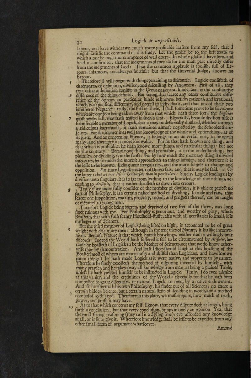 ^2 ' Logick is unprofitable. labour, and have withdrawn much more profitable leafiire from my felf, that 1 might fatisfie tlie command ot this ftudy. Let the praifc be to the firfttruth> to which alone belongs therecompence of well doers. In whofe glaffe 1 have feen, and held it confirmed, that the judgements of men do tor the molt part dircaiy differ from the judgements of God: That the common applaufe is fooliih, full of Er- rours, infambus, andalwayeshurtful; but that the Univerfal Judge, knowes no 5 Therefore I will begin with things penaining to difoourfe. Logick confifteth of , <hr^ex{^Uts,of definition, divhipn,apddifcuffing by Argument. Firlt of all, they reach that a definition con.fifis in tfie (Jenu3pr general kinde, and in the conftitutivc 6 difeence.qf the thing defined, fisein^ that fcarec any other conftitutivc diffe- ^ rencc lpr iie Species or partioular kinde is known, bcfidcs rational, and irrational, whieh isTfpecifical diffcfence,ahd nccrcft to individuals, ai^ that one of thefe two tshitherto Negative: truly, the fitft of thefe, J fhall fometime proveto be frivolous; one foot being taken away from that which hath three feet, the LogitUn 7 nkift needeS'fali, that hath trufted in fueh a feat. Efpecially, bccaufe divifion alfo is fomiferablc a menaber of Logick,that it may be dcfervcdly doubted,whether through a ridiculous barrennefs, it hath remained almpft ncglc^edby the Schoolcs them- Lf lve?, For the former is as well the knowledge of the whole and entire thing, as of itspart^. And asf^oncerning Effence, it belongs to an univerfal one, to be one in many, and therefore it is mope knowable. For he that hath known one thing, and that which is profitable, he hath known more things, and particular things but not oil the contrary. Becaufe one thing, and profitable, is in the underftanding; but plurality, or dividing, is in the fenfe. For by how much the more any thing is divided into parts, by fomuoh the more it approacheth w things infinite, and therefore it is thelcftctobeknown, Aiding unto irregularity, and the more fubjeft to change and oppofitioii. -^ut fince Logick treateth of Ihiivcrfals, and that it may be faid. i. Of the latter; that erre lefs in Vnherfals than in farticnlars: Surely, Logick leadingus by divifion unto fingulars, it is fo far from leading to the knowledge of thofe things, ac¬ cording tp Ar'iflotle^ that it rather thrufteth us down into errours. ^ A V if we more fully confidcr of the member of divifion, it is able to perfect no of Phiiofqphy, it is a certain naked method of dividing, fo rude and raw, that feafeefone fuppoficion, maxipi, property, mood, and progrdfs thereof, can be taught of dilated ^to ypuiig men. Therefore Logick being barren, and deprived of two feet of the three, was long Iincp ruinous with me. For Philofophy is penurious, and worthy of pitty, which Bpafieth,that with fuch fcanty Houfhoid-ftwffe, alfo with all ncceflarics fo fmall, it'ij thefiegetter of Sciences. But the third member of Logickjbeing lifted on high, is accounted to be of great ^ weight with d ifeurfary men; although in the true ufes of Nature, it is alike inconve¬ nient Bccaufe Nature is that which hatcch brawlings, neither doth it willingly bear difeords ; Indeed the World hath fuffered it felf tooe circumvented by ^rijlotle^hc- caufe he bpafteth of Logick to be the Mother of Sciences,nor that we do know other- wife than by demonftration. And Icaft Idiots Ihould laugh at this boafting of the Bpaftcr(moft of whom arc more crafty and skilful than Logicians, and have known more things) •he hath made Logick as it were native, and proper to us by nature. Therefore he finely extollcch the method of difputing invented by himfelf, with many prayfes, and he takes away all knowledge from man, as being a plained Tables unirfs he nath yielded himfelf to be inftru<^a in Logick. Truly, I do even admire at this vanity, and the credulities of the World; efpecially for that he hath been compelled to grant difeourfe, or natural Logick to men, by a native endowment. And fo he eftcemeth his own Philofophy, his finder out of all Sciences, no more a certain hidden Science, but a certain natural ftrife of fcolding in words,and a method compofed t o this end. Therefore in this place, we muft enquire, how much of truth, power, and profit it may have. As to chat which concerns my felf, I know, that every dlfpute doth at lengh, bring forth a conclafion; but that every conclufion, brings in onely an opinion. Yea, that the moft ftrong reafoning (they call it a Sj^llogifme) never afforded any knowledge at all, or is fit to give it. Wncrefore knowledge fhall be lefle to be expeded from any other fmall form of argument whatfoever. Among