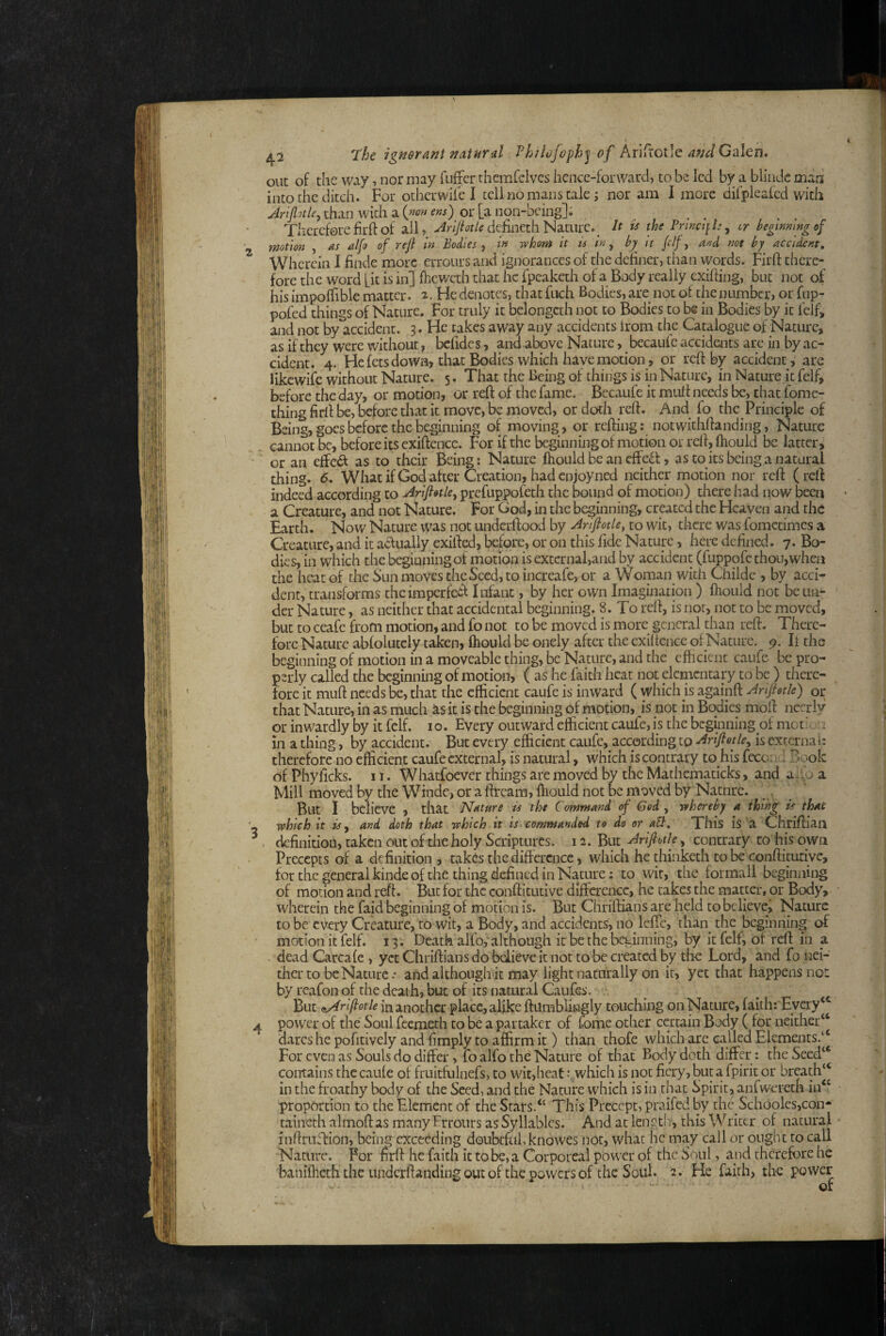 out of the way, nor may fiiffer thcmfelvcs hence-forward, to be led by a blindc mad into the ditch. For othci-wife I tell no mans tale j nor am I more dirpleafed with Jrlptle, than with a (w« em) or [a non-bcing]; Thereforefirftof all, >4ny/<Jt^tfdefinethNature._ It is the cr hegimwgof motion , as al[o of reft in Bodies , in whom it is in, hy^ it ftif, and not by accident. Wherein I finde more errours and ignorances of the definer, tiian words. Firfl: there¬ fore the word fit is in] fheweth that he fpcaketh of a Body really exifiing, but not of his impoffible matter. ^. He denotes, that fuch Bodies, are not of the number, or fnp- pofed things of Nature. For truly it belongcth not to Bodies to be in Bodies by it felf, and not by accident. 3. He takes away any accidents from the Catalogue of Nature, as if they were without, befides, and above Nature, becaufe accidents are in by ac¬ cident. 4. Fie fets down, that Bodies which have motion , or reft by accident , are likewife without Nature. 5. That the Being of things is in Nature, in Nature it felf, before the day, or motion, or reft of the fame. Becaufe it muft needs be, that fome- thing firft be, before that it move, be moved, or doth reft. And fo the Principle of Being, goes before the beginning of moving, or refting: notwithftanding, Nature cannot be, before its exiftence. For if the beginning of motion or reft, ftiould be latter, or an cSc&. as to their Being: Nature fhould be an effeft, as to its being a natural thing. <5. What if God after Creation, had enjoy ned neither motion nor reft (reft indeed according to Ariftotle^ prefuppofeth the bound of motion) there had now been a Creature, and not Nature. For God, in the beginning, created the Heaven and the Earth. Now Nature was not undcrftood by Ariftotle, to wit, there was fometimes a Creature, and it actually exifted, be:fore, or on this fide Nature, here defined. 7. Bo¬ dies, in which the beginning of motion is extcrnal,and by accident (fuppofc thou, when the heat of the Sun moves the Seed, to increafe, or a Woman with Childe , by acci¬ dent, transforms theimperfeid Infant, by her own Imagination ) ftiould not be un¬ der Nature, as neither that accidental beginning. 8. To reft, is not, not to be moved, but to ceafe from motion, and fo not to be moved is more general than reft. There¬ fore Nature abfolutcly taken, ftiould be onely after the exiltcnce of Nature. 9. li the beginning of motion in a moveable thing, be Nature, and the efticicnt caufe be pro¬ perly called the beginning of motion, ( as he faith heat not elementary to be ) there¬ fore it muft needs be, that the efficient caufe is inward ( which is againft Anftetle) or that Nature, in as much as it is the beginning of motion, is not in Bodies moft necrly or inwardly by it felf. 10. Every outward efficient caufe, is the beginning of met,'. >'i in a thing, by accident. But every efficient caufe, according to Ariftetle^ is external: therefore no efficient caufe external, is natural, which is contrary to his fecon l Book of Phyficks. 11. Whatfoever things are moved by the Mathematicks, and aiip a Mill moved by the Winde, or a ftream, ftiould not be m^aved by Natnre. , _ But I believe , that Nature is the Command of God ^ whereby a thing is that which it is ^ and doth that which it is commanded to do or aU, This is a Chrifti'an - definition, taken out of the holy Scriptures. 12. But Ariftotle, contrary to his own Precepts of a definition, takes the diftcrcncc, which he thinketh to be conftiturive, for the general kinde of the thing defined in Nature: to wit, the forrnall beginning of motion and reft. But for the conftitutive difference, he takes the matter, or Body, wherein the faid beginning of motion is. But Chriftians are held to believe. Nature to be every Creature, to wit, a Body, and accidents, no leffc, than the beginning of motion it felf. 13 . Death alfo, although it be the beginning, by it felf, of reft in a dead Carcale , yet Chriftians do bdieve it not to be created by the Lord, and fo .nei¬ ther to be Nature.- and although it may light naturally on it, yet that happens not by reafon of the death, but of its natural Caufes. But mAniftotle in another place, alike ftumblingly touching on Nature, faith: Every‘*^ power of the Soul feemeth to be a partaker of fome other certain Body ( for neither^ dares he pofitively and fimply to affirm it) than thofe which arc called Elements.‘‘ For even as Souls do differ, lo alfo the Nature of that Body doth differ: the Seed“ contains the caule of fruitfulnefs> to wit,heatwhich is not ficry,butafpiritor breath‘d in the froathy body of the Seed, and the Nature which is in that Spirit, anfwereth in“ proportion to the Element of the Stars.“ This Precept, praifed by the Schooles,con- taineth almoft as many Errours as Syllables. And at lengtly, this Writer of natural inftruftion, being exceeding doubtful, knowes not, what he may call or ought to call Nature. For firft he faith it to be, a Corporeal power of the Soul, and therefore he banifliech the underftanding out of the powers of the Soul. 2. He faith, the power