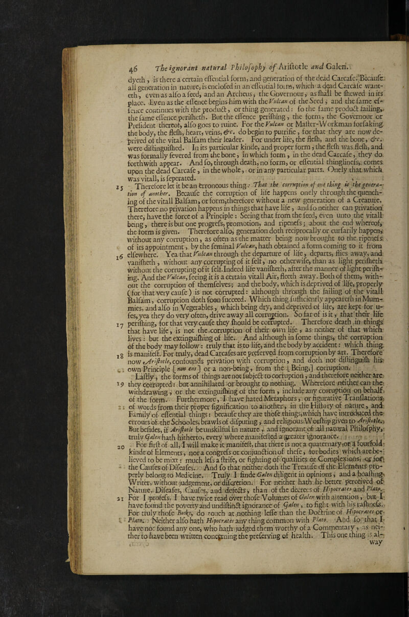 / 46 The ignorant natural Thilofephy of KnUotlt andOd\m. dycch, is there a certain effcntial form) and generation of the dead Carcafc^JBccatifc. ail generation in nature, is enciofedin an cflcntial foim, which a dmd Carcafe want- eth, even as alfo a feed, and an Archeus, the Governour, as lhall be Ihewed in its place. Even as the cfl’cnce begins him with the Vulcan of the Seed i and the fame ef- fence continues with the produd, or thing generated j fo the fame produd failings the fame ellencepcrihicth. But the cflence perilhing, the form , the Governour or Prelident thereol, alfo goes to mine. For the Vulem or Mailer-Workman forfaking the body, the flelh, heart, veins, do begin to putrifie, for that they arc now de- • prived of the vital Balfam their leader. For under life, the flelh, and the bone, 6'-c. were diilinguilhed. In its particular kinde, and proper form, the flelh was flelh, and was formally fevered from the bone, in which for-m, in the dpd Carcafe, they do. forthwith appear. And fo, through death, no form, or eflential thinglinefs,. comes, upon the dead Carcafe, in the whole, or in any particular parts. Oncly that, which wasvitall,isfeperated. , f 15 Therefore let it be an erroneous thing : That the corrupion ef one thwg u the genera^- tion of another, Bccaule the corruption of life happens onely through the quench¬ ing of the vitall Balfam, or form,therefore without a new generation of a Crpturc, Therefore no privation happens in things that have life, and fo neither can privation there, have the force of a Principle: Seeing that from the feed, even unto the vitall being, there is but one progrefs, promotion, and ripenefs; about the end whereof, the form is given. Therefore alfo, generation doth reciprocally or curfarily happen,- without any corruption, as often as the matter being now brought to the. ripenefs. of its appointment, by the feminal Vulcan^ hath obtained a form coming to it from ,5 elfcwhere. Yea thatthrough the departure of life, departs, flies away, and vaniftieth , without any corrupting of it felt, mo other wife, than as light perifhetb without the corrupting of it fell. Indeed life vanilheth, after the manner of light periflir- ing. And tl^e Vulcan^ feeing it is a certain vitall Air, fleeth away. Both of them, with¬ out the corruption of themfelves; and the body, which is deprived of life, properly (for that very caufe ) is not corrupted: although through the failing of the vitall Balfam, corruption doth foon fucceed. Which thing fuflicicntly appcaiefh in Mum¬ mies, and alfo in Vegetables, which being dry, and deprived of life, are kept for u- fes, yea they do very often, drive aw^y all corrt^tion. So far of is it, that ' their life 17 perilhing, for that very caufe they fliould be corrupted. Therefore death dn things' that have life, is not the .corruption of their own life , as neither of that which lives : but the extinguifhing of life. And although in fomc things, the corruption of the body may follow: truly^that is to life, and the body by accident; which thing. , g is manifefl. For truly, dead Carcafes arc preferved from corruption by art. Therefore now lArifiotle, confounds privation with corruption, and doth not diflihguifli his* own Principle [w« ora hon-bcing, from the f Being,] corruption. Laftly, the forms of things are not fubjed to corf uption, and therefore neither arc 19 they corrupted: but annihilated :or.brought to nothing. Wherefore neitlier can the^ withdrawing, of the extinguifhing of the form, include any coi-ruption on behalf, of .ithe form. Furthermore, luhave hated Metaphors,, or figurative Tranflatipnsj -1 of words from their proper fignification to another;, in the Hillory of nature, and: Family of. eflential things: becaufe they arc thbfc things,which have introduced the erroursofwthe Schooles, brawls of difputing i and religiousWorfliip given to .^rifiotle,^ But befldes, HArlfiotie be unskilful in nature r and ignorant of .aJd natural Pllilorphy,’ truly (jalen hath hitherto, every where manifefled agreater ignorance.. 1. ' ? jQ For firfl of all, I-will make it manifefl, that there is not a quaternaryviop’^ fourfold' kinde of Elements, noracongrefsorconjunftionof thefe, forbodies which arc be^- lieved to be mixt; much lefs a flrife, or fighting of qualities or.ConapfcxiGm,’ roj: foft ' the Giufes of Difeafes.. And fo that neither doth the Treatife df the Elements pro¬ perly belong to Medicine. Truly I 'finde diligent iii opinions, and a boaftiiig^ Writer, without judgement, of difererion. For neither hath die better perceived of- Nature,* Difeafes, Gaufes, and defeils , than of t'hc decrees of . and PUtp a I For lipcofefs, I haverwicereaddverthofe Volumes of G4/<r;? with attention, but I- have found the poverty and undiftii^ ignorance of ^ulen, to fight with his rafhnefs.- For truly thofe Beoksy do rouch atenothing lefle than the Doftrineof fiipcrates or, V •• Plato i, Neither alfo hath Hipocrates any thing Common with Pluto. 'And fo ythat; B have nor found any one, who hath judged them'worthy of a Commentary, .is nci— tlier to have been written conegrning the preferving of health. This one thing is aN