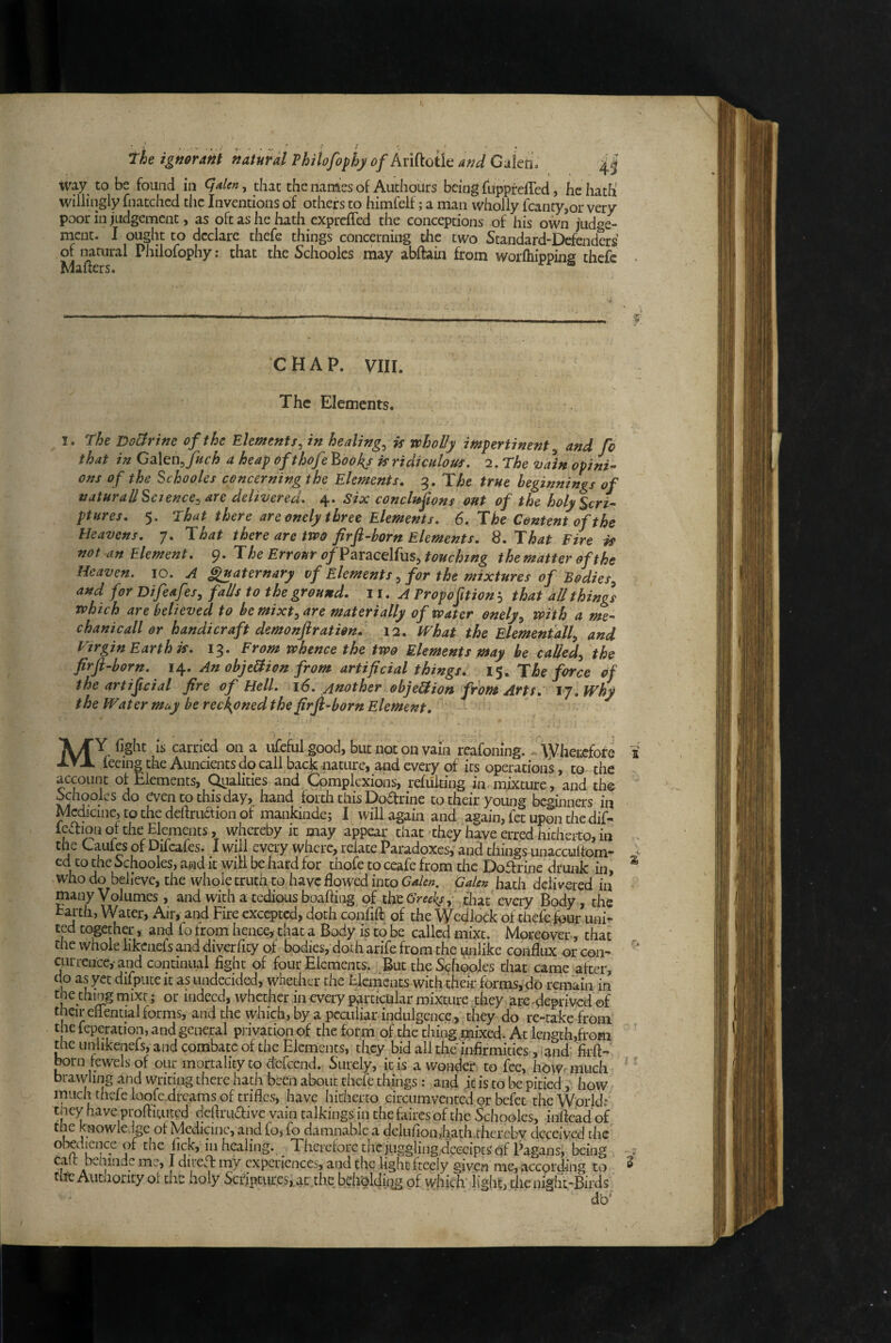 way to be found in , that the naraes of Authours being fuppfefTed, he hath willingly fnatchcd tlic Inventions of others to himfelf; a man wholly fcanty,or very poor in judgement, as oft as he hath exprcfTed the conceptions of his own judge¬ ment. I ought to declare thefe things concerning the two Standard-Defenders of natural Philofophy; that the Schooles may abftain from worfliipping thefe Mailers. CHAP. VIII. The Elements. I. the DoUrine of the Elements^ in healings is wholly impertinent^ and fc that in fetch a heap efthof ? P,ool{s is ridiculous. 2. The vain opini¬ ons of the Schooles concerning the Elements, g. The true beginnings of natur all Science:, are delivered. 4. Six conclnftons out of the holy Scri¬ ptures. 5. that there are onely three Elements. 6. The Content of the Heavens. 7. That there are two firft-horn Elements, S.That Fire is not an Element. 9. The Errour of FaraedfuS:, touching the matter of the Heaven. 10. A ^aternary of Elementsfor the mixtures of Bodies:, and for Dif'.af?/, falls to the ground. 11. A Propoft ion 5 that all things which are believed to he mixt^ are materially of water onely^ with a me¬ chanic all or handicraft demonftration, 12. tVhat the Elementall:, and Virgin Earth k. 13. From whence the two Elements may be called^ the firft-born. 14. An objeliion from artificial things, 15. The force of the artificial fire of Hell. 16. Another objeldion from Artt. ty.Why the Water muy be reckoned the firfi-born Element, My fight IS carried on a ufeful good, but not on vain rcafoning. ^ \Vhei:cfore feeing the Auncients do call back nature, and every of its operationi, to the account of Elements, Qiialities and Complexions, refuking in mixture, and the Schooles do even to this day, hand forth this Dodrine to their young beginners in Medicine, to the deftruction of mankinde; I will again and again, fet upon the dif- fedion of the Elements, whereby it may appear that they have erred hitherto, in the Caufes of Difcafes. I will every where, relate Paradoxes, and things unaccultom- ed to the Schooles, and it will be hard for thofe to ceafe from the Dodrine dtunk in, who do believe, the whole truth to have flowed into Galen. Galen hath delivered in many Volumes, and with a tedious boaftiiig of tht Greeks, that every Body, the Eai-th, Water, Air, and Fire cxccptcd, doth confifl of the Wedlock of thefe fpur uni- hence, that a Body is to be called mixt. Moreover, that the whole likcnefs and diverfity of bodies, doth arife from the unlike confltix or con- currcncey and continual fight of four Elements. But the Schooles that came after, do as yee difpute it as undecided, whether the Elements with their forms, do remain in the thing mixr; or indeed, whether in every p^irticuiar mixture they are deprived ©f their eliential forms, and the which, by a peculiar indulgence, they do re-take from the feperation, and general piivation of the forni of the thing mixed. At length,from me unhkenefs, and combatc of the Elements, they bid all the infirmities, . and' firft- born fewelsof our mortality to d'efeend. Surely, itis a wonder to fee, howrmuch brawling and writing there hath been about thefe things: and it is to be pitied, how much thefe loofe.drcams of trifles, have hitherto circumvented or befet theWprlds' mey haveproflituted deflruaive vain talkings in thefaircsof the Schooles, infleadof the knowle.igc of Medicine, and fo, fo damnable a delLifion>hath.thcreby deceived the olxdicnce of the fick, in healing. . Therefore the juggling deeciptS of Pagansy being I f my experiences, and the light fteeiy given me, according to tire Autaoricy ol the holy Scriptiiresxac the bchbldiiig of which’ light, che night-Birds db' I z I