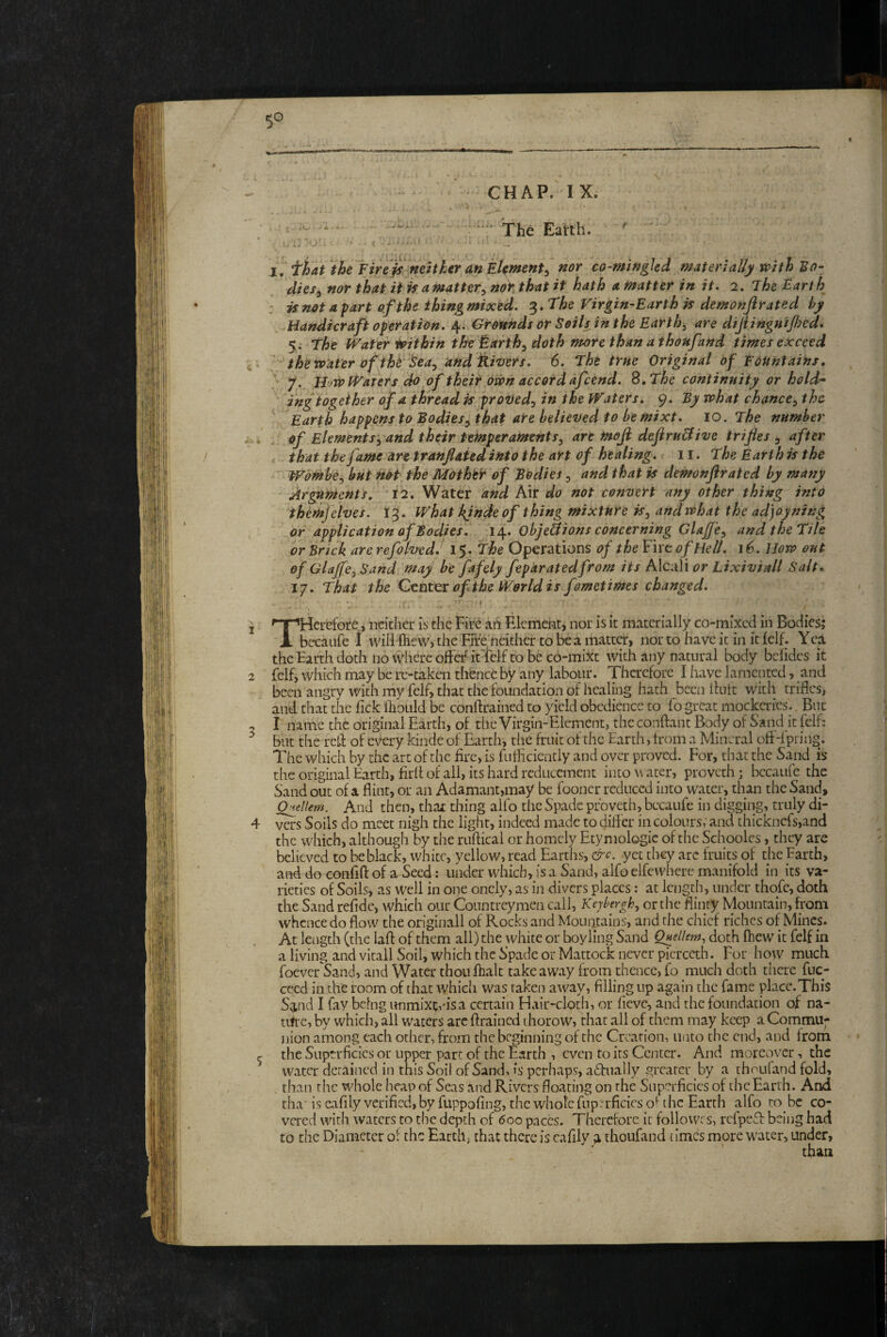 CHAP. IX. * .0 ; . • - Xhe Earth. ' ' : J • O ■ - • t — I. fhat the Fire^lmUkeranih^^ ^or co-mifigkd materially with Bo¬ dies^ nor that it k amatter^ noY that it hath a matter in it- 2. The Earth : if not apart of the thing mixed. The Virgin-Earth is demonfrated by Handicraft operation. 4. Grounds or Soils in the Earthy are dijtingnijfocd. 5; The Water Within the ^arth^ doth more than a thonfand times exceed , . ' the wafer of tht' ISea^/and fLivers. 6. The true Original of Fountains, ‘ 7., Bow Waters do of their own accord dfcend. S,The continuity or hold’* ing together of a thread is proDed^ in the Waters. 9. By what chance^ the V Earth happens to Bodies^ that are believed to be mixt. 10. The number ; . of Elements:^ and their tehtperaments^ are moji dejiru&ive trifles , after that the fame art tranflated into the art of healing. 11. The Earth is the ^ WOmhe^ but nH the Mother of Bodies ^ and that is demonftrated by many Arguments. 12. Water and Air do not convert any other thing into themjelves. 13. What kjndeof thing mixture iSj and what the adjoyning or application of Bodies. 14. ObjeSions concerning Glajfe, and the Tile or Bnck are refolvedJ I'y.The Operations of the Fire of Hell. j6. How out of GlajfcjSand may be fafely feparatedfrom its hXc.xW or Lixiviall Salt. 17. That the Center of the World is fometimes changed. 1 '^Herefore, neither is the Fire aii Element, nor is it materially co-mixed in Bodies; A becauCe 1 will ftiew, the FiVe neither to be a matter, nor to have it in it ielf. Yca the Earth doth no where offe^ it'ielf to be co-mixt with any natural body belidcs it 2 {elf, which may be re-taken thence by any labour. Therefore I have lamented, and been angry with my felf, that the foundation of healing hath been ilutt with trifles, and that the Tick fliould be conftrained to yield obedience to fogreat mockeries.. But 5 I name the original Earth, of the Virgin-Element, the conftant Body of Sand it felf; ^ but the red: of every kinde of Earth, the fruit of the Earth, from a Mineral off-lpting. The which by the art of the fire, is futlicieatly and over proved. For, that the Sand is the original Earth, firlf of all, its hard rcdticcment into w acer, proveth; bccaiife the Sand out of a flint, or an Adamant,may be fooncr reduced into water, than the Sand, Q^ellem. And then, that thing alfo the Spade pfoveth, becaufe in digging, truly di- 4 vers Soils do meet nigh the light, indeed made to difter in colours, and thickncfs,and the which, although by the ruftical or homely Etymologic of the Schooles, they are believed to be black, white, yellow, read Earths, &c. yet they arc fruits of the Earth, and do confift of a Seed; under which, is a Sand, alfo elfcwhere manifold in its va¬ rieties of Soils, as Well in one oncly, as in divers places: at length, under thofc, doth the Sand refide, which our Countreymen call, Kejbergh^ or the flinty Mountain, from whence do flow the originali of Rocks and Mouiitains, and the chief riches of Mines. At length (the laft of them all) the white or boy ling Sand Onellem, doth fliew it felf in a living and vitali Soil, which the Spade or Mattock never picrccth. For how much foever Sand, and Water thoufhalc takeaway from thence, fo much doth there fuc- cccd in the room of that whicli was taken away, filling up again the fame place.This Sand I fay being unmixtvisa certain Hair-cloth, or fieve, and the foundation of na- tifre, by which, all waters arc ftrained thorow, that all of them may keep a Commu¬ nion among each other, from the beginning of the Creation, unto the end, and Irom ^ the Superficies or upper part of the Earth , even to its Center. And moreover, the water detained in this Soil of Sand, is perhaps, adfnally greater by a thoufand fold, . than the whole heap of Seas and Rivers floating on the Superficies of the Earth. And tha“ is cafily verified, by fuppofing, the whole fnpn-ficics o* the Earth alfo to be co¬ vered with waters to the depth of 600 paces. Therefore it followrs, refpeT being had to the Diameter of the Earth, that there is cafily ;i thoufand times more water, under,