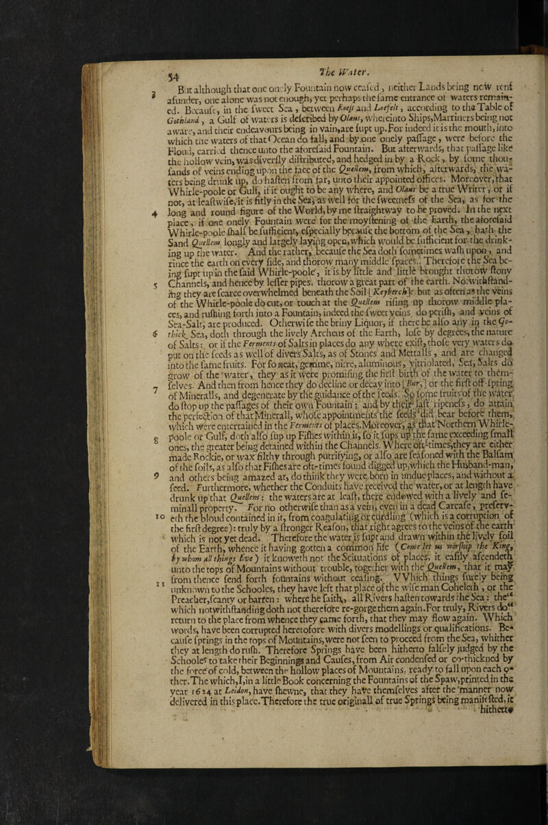 I 7he Water, Blit although that one oir:ly Fountain now ceakd > nckher Lands being nciv icii afundcr, one alone was not enough, yet perhaps the lame entrance ot waters remaffi- cd. Becaure, in the fwcet Sea, bciwccn Loefeh, according to ths Table of Gothland , a Gulf of waters is dekribed hy OUhs^ wheieinto Ships,Marniicrsbeing not aware, and their endeavours being in vain,are kipt up.For indeed it is the moutii, into whichtiic waters of that Ocean do fall, and by-one oneiy pafTage, were before the Hoad, carried thence unto the aforelaid Fountain. But afterwards, that palFage like the hollow vein, was diverfly diftributed, and hedged in by a Rock, by fomc thou^ fands of veins ending upon the face of the from which, afterwards, the wa¬ ters being drank iip, do haften from far, unto their appointed offices. Moreover, that Whirle-pooie or Gulf, if it ougin to be any where, and Olans be a true Writer, or if nor, at Icaftwife, it is fitly in the Sca^ as well for the fweecnefs of the Sea, as for the long and round figure of the World, by me ftraightway to be proved. In the next pla^e, if one oneiy Fountain were for the moyftening ofkhe Earth, theaforefaid Whirle-poole fhall be fuificient, cfpcciallybecaurc the bottom of the Sea, hath the Sand Qaellem longly and largely laying open,which would be fuificient for the drink*' ing up the \vatcr. And the rather, bccaufe the Sea doth foinetimcs wafli upon^, and rince the earth on every fide, and thbrow many middle fpaccsd Therefore the Ska be¬ ing fupt up in thefaid Whirle-poole', it is by little and lictlb brought thotow ftony Channels, and hence by lefTcr pipes, thorow a great part of the earth. Notwithfiand- ihg they arc fcarce overwhelmed beneath the Soil but as often as the veins of the Whirle-poole do cut, or touch at the Queliem rifing up thorow middle pla¬ ces, and ruftiing forth into a Fountain, indeed the fwcet veins doperifh, and veins of Sea-Salr, arc produced. Otherwife the briny Liquor, if there be alfo any in the thlcJ^ Sea, dotli through the lively Archeus of the Earth, lofc by degrees, the nature of Salts: or if the Ferments oi Salts in places do tiny where cxifi, thofe very waters do put on the feeds as well of divers Salts, as of Stones andMettalls, and are changed into the fame fruits. For fo neat, gemme, nitre, aluminous, Vltriolated, Se.l, Salts do grow of the'water, they as it were promifing the firlf birth of the water to them- felvcs. And then kom hence they do decline ordeettyintoL-^^^;] or thefirftofF-fpring of Mineralis, and degenerate by thcmiidance ofthc feeds. .Salome fruits^of flic w'tltcr do hop up the paffages of their own Fountain; and by ripenejs, do attain the perFcftlon of thatMinerall, whofe appointmehtshlie feed $ did ^bcar before them, which were entertained in the Ferments of placcs.Moreovcr, al tiiat'Northcrn Whirle- poole or Gulf, doth alfo flip up Fiflics within ir, fo it fups up the fame exceeding fmail ones, the greater being detained within the Channels. Where oft-times,they are cither made Rockie, or wax filthy through putrifying, or alfo.are feafoncd with the Balfam ofthe foils, as alfo that Fiflies are oft-times found digged up,which the Husband-man, and others being amazed at, do think they were born in undue places, and without a. feed. Furthermore, whether the Conduits have received the water, or at lengrh have drunk up that fellem: the waters arc at leaf!:, thefe eiidewed with a lively and fe¬ minali property. For no otherwife than as a vein, even in a dead Carcafe, preferv- erh the blond contained in it, from coagulating or curdling (which is a corruption or the firft degree): truly by a ftronger Reafon, that right agrees to the veins of the earth which is not yet dead. Therefore the water is fupt and drawn within the lively foil of the Earth, whence it having gotten a conimon fife ( Come let w worfhtp the Kwg^ hy wham all things live') itknowethnot the Scittiatlons of places, it cafily afeendeth unto the tops of Mountains without trouble, togechcr with the that it from thence fend forth fountains without ceafing. Which tilings fiuely being unknown to the Schooles, they have left that place of the wife man Cphclcth, or the Prcacher,fcanty or barfen: where he faith,, all Rivers haften towards the Sea; thc“ which notwithfiandingdoth not therefore re-gorge them again.For truly, Rivers do** return to the place from whence they came forth, that they may flow agiiiii. Wh^h words, have been corrupted heretofore with divers modellings or qualifications. ^ Bc^ caufe fprings in the tops of Mountains, were not feen to proceed from the Sea, whitl^ they at length do riifh. Therefore Springs have been hitherto falfcly judged by the Schooles to take rhelr Beginnings and Caufes, from Air condenfed or co*thickncd by the force’ of cold, between the hollow places of Mountains, ready to fall upon each p** thcr.Thc which,I,in a little Book concerning the Fountains of the Spaw,prlnted in the year 1^24 at Leldon^ have fhewne, that they haVe themfclves afteC the'manner now delivered in this place.Therefore the true originali of true Springs being pianififtcd, ic hithetit