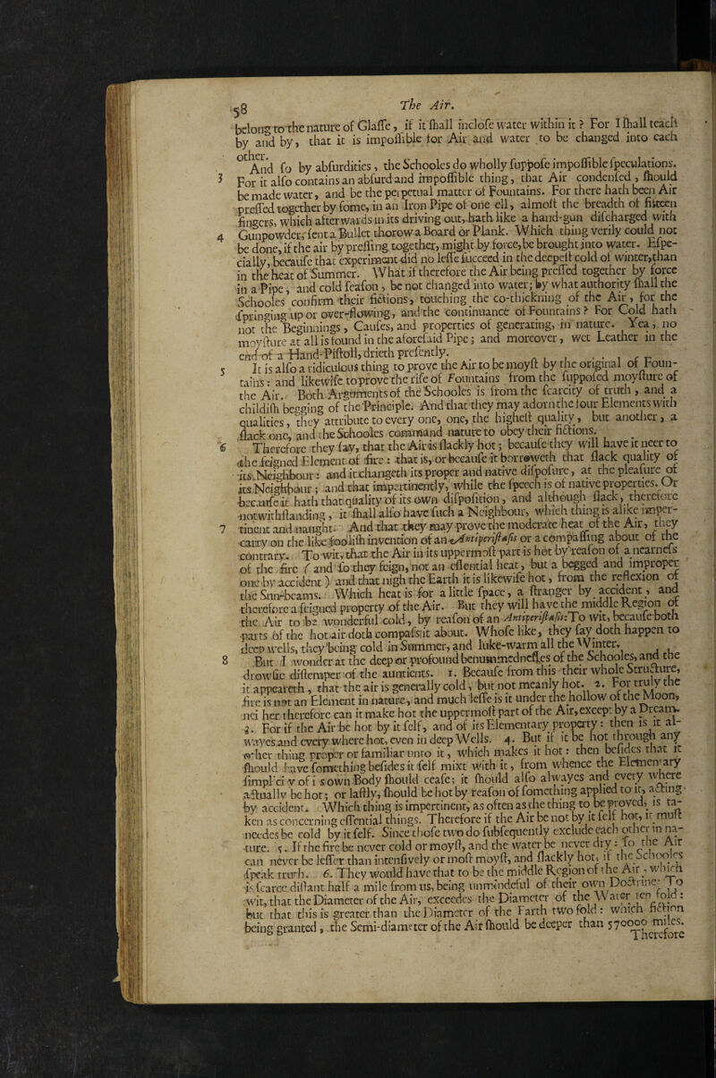 6 8 The Air, bcloir? to the nature of GlafTe, if itftiall inclofe water within it ? jpor ifiiall teach by and by> that it is impollible for Air and water to be changed into each ^ And fo by abfurdities, the Schooles do wholly fuppofeimpofTiblefpecuIatlons. For it alfo contains an abfurd and irnpoffible thing, that Air condenfed , fhould be made water, and be the perpetual matter of Fountains. For there hath begi Air prefTed together by fome, in an Iron Pipe of one ell, almolt tiie breadth of nkcen fingers, which afterwards in its driving outvlaath. like a hand-gun difeharged with Gunpowderr lent a Bullet thorow a Board or Plank. Which thing verily could not be done, if the air by prelTing together, might by fprce,be brought into water. Efpe- cially becaufe that experiment did no leflefucceed in thedecpelt cold of winter,than in the heat of Summer. What if therefore the Air being prefTed together by force in a Pipe, and cold fcafon, be not changed into water; by what authority mil the Schooles confirm their fiaions, touching the co-thickning of the Aw, for the ^prin^ingiip or over-flowing, and the continuance of Fountains? For Cold hath not the Beginnings, Gaiifes, and properties of generating, in nature. Yea, no moyftureatallisfoundintheaforefaidPipe; and moreover, wet Leather in the ehd of a Hand-Piftolljdriethprcfently. ^ i c c It is alfo a ridiculous thing to prove die Air to be moyff by the original of Foun¬ tains ; and likewife toprove the rife of Fountains from the fuppofed moyfture of tiie Air. Both Arguments of the Schooles is from the fcarcicy of truth , and a childiOi begging of the Principle. And that they may adorn the I our Elements with qualities, they attribute to every one, one, the highelf quality, but anotiier, a dack one, andtlieSoIioolcs comm.iind nature to obey their fictions. ^ ^ Therefore they fay, that the Airis flackly hot ; becaufe they will haveitneerto ctheidgnedPlcmentof fe: xhat is, or becaufe it boriwcth that flack quality of its Mcidibour: and icxhaiigeth its proper and native difpofure, at the pleature of its Neighbour; and chat impertinently; while the fpeech is of native properties. Or becaufe it hath that quality of its own difpofition, and a diough flack, thcrctore iiotwithflanding, it fhall alfo havcfuch a Neighbour, which thing is alike imper¬ tinent and naught. And tiiat -they may prove the moderate heat of the Air, they caLTVODdielike -WhfhiiivaiDicJiiofan cX^npm/w/jor acompalling about of the contrary. To wit, that the Air in its uppermoft part is hot by reafon of a ncarnets of thevfirc f and fb they fcign, not an eflential heat , but a begged and improper one by accident) and doat nigh the Earth it is likewife h^ot, from the reflexion of the Snn^bcams. Which heat is for a little fpace, a ftrangcr by accident , and therefore a feigned property of the Air. But they will have the middle Region of the Air to ihz wonderful cold, by reafon of an AmpenftAfisiTp Wit, ^caiife both .paits of the hotair doth compafsfic about. Whofclike, they fay doth happen to deep wells, they being cold in Summer, and luke-warm all the W inter. But I wonder at the deeporprofoundbenummednefLesof the Schooles, and the drowOc diftemper of the aundents. i. Becaufe from this their whole Strupure, itappeareth, that the air is generally cold, kit not meanly hot. i. Fortrulythc Are is Lin an Element in narare, and much leffe is it under the hollow ol the Moon, nci her therefore can it make hot the uppermofl part of the Air, except by a ptpm- 2. For if the Air be hot by it fclf, and of its Elementary property: then is it al- wayesand every where hot, even in deep Wells. 4. But if it be hot through any odier thing proper or familiar unto it, which makes it hot: then bclides thai. it fhoLild have fomethingbefldes it fclf mixt Avith it, from whence tne ElelTieniary fimpTci vofi s own Body ftionId ceafe; it fhould alfo alwayes and eveiy where affuallv be hot; or laftly, fhould be hot by reafon of fomething applied to ir, acting by accident. Which thing is impertinent, as often as the thing to he proved, is ta¬ ken as concerning cfTcntial things. Therefore if the Air be not by it felt hot, ir mu nccdcs be cold by it fclf. Since thofe two do fubfeqnently exclude each other in na¬ ture. . If the fire be never cold or moyfl, and the water be never dry: can never be IcfTer than intcnfively ormofl moyfl, and flackly hot, it the Schooles fpeak truth. They would have that to be the middle Region of the Auwli^h •is fcarcc diflant half a mile from ns, being iimrindefnl of their own Doctrine^ Jo wit,thattheDi.ameteroftheAir, cxcccdcs the Diameter of the Water ten told: but that this is greater than the Diameter of the Farth twofold: wnich iii^iou being granted, the Semi-diameter of the Ait Ihould be deeper than 570000 rniles.