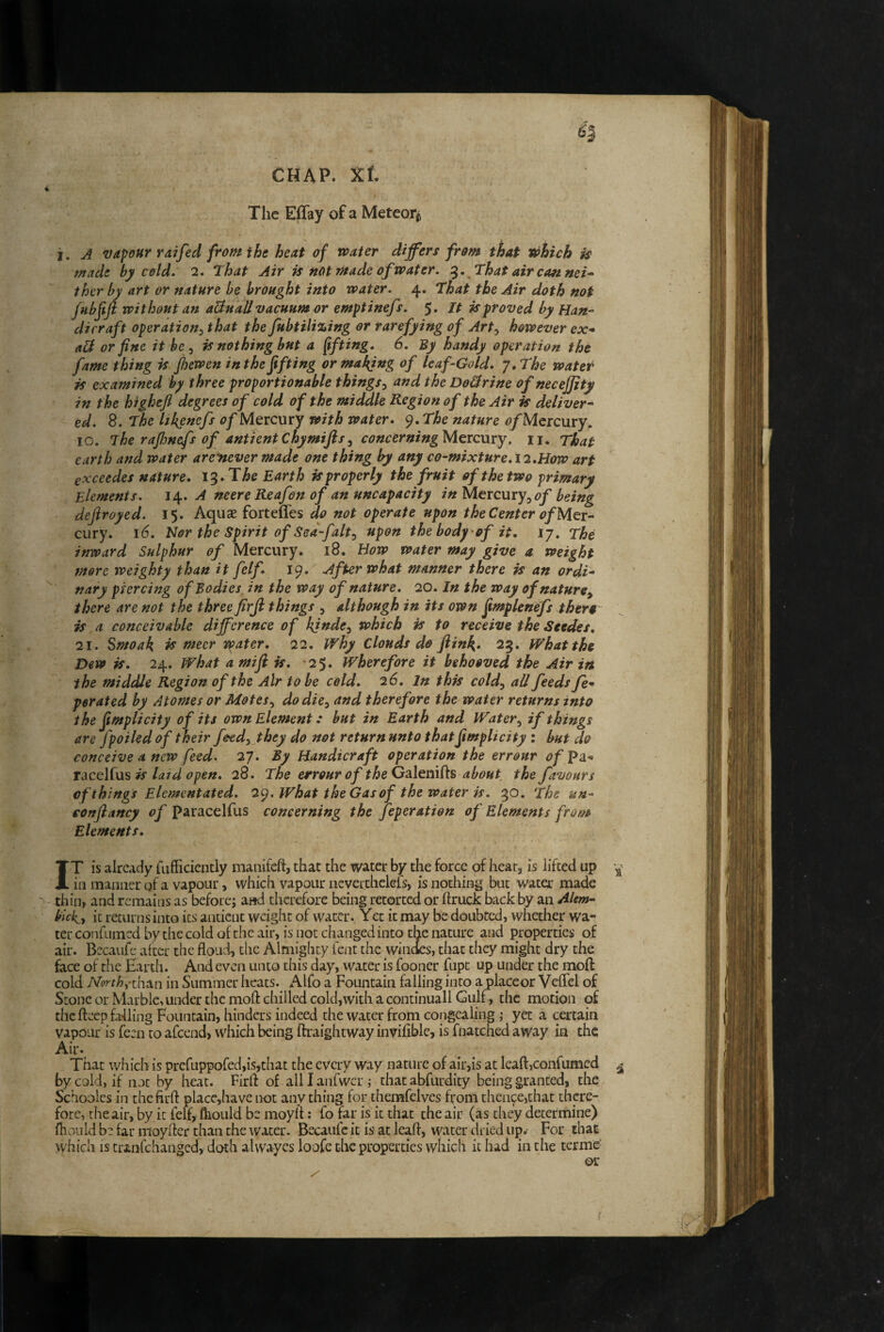 CHAP. Xf. i . ' I The Eflay of a Meteorii i. A vapour raifed from the heat of water differs from that tohich is made by cold. 2. that Air is not made of water. that air canned ther by art or nature be brought into water. 4. that the Air doth not fubfiji without an aBuall vacuum or emptinefs. 5. It is proved by Han¬ dicraft operation:, that the fubtili%ing or rarefying of Art:, however ex-» aB or fine it be ^ is nothing but a (tfting. 6. By handy operation the fame thing is Jhewen in the fifting or mailing of leaf-Gold. 7, the water is examined by three proportionable things^ and the DoBrine of necejjity in the highefl degrees of cold of the middle Region of the Air is deliver¬ ed. 8. the likenefs of Mercury with water. 9. the nature <?/Mercury. 10. The rafljnefs of antientchymijisy concerningMeicnry. 11. That earth and water aremever made one thing by any co-mixture. 12.How art exceedes nature. he Earth is properly the fruit of the two primary Elements. i\. A neere Reafen of an uncapacity in Mercury, being dejiroyed. 15. Aquae fortenes do not operate upon the Center of Mer¬ cury. 16. Hor the Spirit of Sea-fait ^ upon the bodyof it, ij. the inward Sulphur <?/ Mercury. 18. Bow water may give a weight more weighty than it felf. 19. After what manner there is an ordi- '' nary piercing of Bodies in the way of nature. 20. In the way of nature, there are not the three firfi things , although in its own fimplenefs thera is, a conceivable difference of kjnde^ which is to receive the Seedes, 21. Smoak ^ mecr water. 22. Why Clouds do ftinf{, 25. What the Dew is. 24. what a mifi is. 2$. Wherefore it behooved the Air in the middle Region of the Air to be cold, 26. In this cold, aU feeds fe-» perated by Atomes or Motes, do die, and therefore the water returns into the fimplicity of its own Element: but in Earth and Water, if things are fpoiled of their feed, they do not return unto thatfimplicity : but do conceive A new feed. 27. By Handicraft operation the errour of^2i- racelfus ^ laid open, 28. The errour of ^^eGalenifts about the favours of things Elcmentated. 2^. What the Gas of the water is, 30, The un- eonfiancy of paracelfus concerning the Joperation of Elements from Elements. IT is already fufficiently manifeft, that the water by the force of hear, is lifted up in manner of a vapour, which vapour nevcrthekls, is nothing but water made thin, and remains as before; a»d therefore being retorted or ftruck back by an Alem- blck, it returns into its antient weight of water., Yet it may be doubted, whether wa¬ ter confumed by the cold of the air, is not changed into the nature and properties of air. Becaufe after the floud, the Almighty lent the windes, that they might dry the face of the Earth. And even unto this day, water is fooner fupt up under the moft cold North^-xh^n in Summer heats. Alfo a Fountain falling into a placeor Vcffel of Stone or Marble, under the moft chilled cold,with a continuall Gulf, the motion of the ftcep idling Fountain, hinders indeed the water from congealing ; yet a certain vapour is feen to afeend, which being ftraightway inviftble, is fnatched away in the Air* That which is prefuppofed,is,that the every way nature of air,is at leaft,confumed ^ by cold, if not by heat. Firft of alllanfwcri that abfurdity being granted, the Schoolcs in the firft place,have not anything for themfelves from thence,that there¬ fore, the air, by it felf, fhould be moyft; fo far is it that the air (as they determine) fhould be far nioylter than the water. Becaufe it is at leaft, water dried upw For that which is tranfthanged, doth alwayes loofe the properties which it had in the terme or