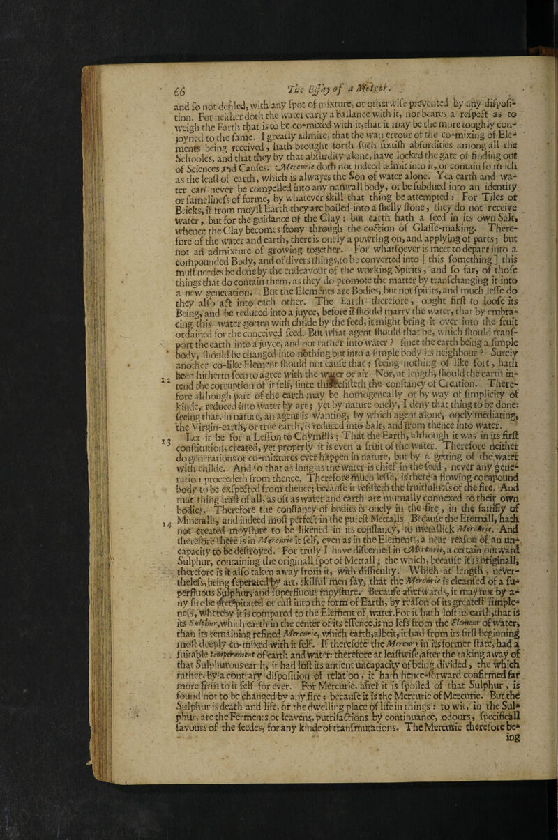 33 14 The Ejjay of aMttcdf'. ^ and fo not defiled, With any fpot of mixeure, ou othsrw'ifc prevented by any difpofi- tion. For neither doth the water cany a bailancc with it, nor beares a reipefb as to wei*^!! the Earth that is to be co-raixed with it,chat it may be tiiemorc roughly con-* - loyncd to the fame. I greatly admire, chat the wan errour ot tiie co-mixing of Ele-* ments beiiw received, hath brought torch fuch foitilh abfurdkies among all the iichoolcs, and that they by that aijfurdity alone, have locked the gate of finding out of Sciences jrnd Caufes. CAUrame docti not iiKlccd admit into itj- or contain fo rn icli as the leaf! of earth, which is alwayes the vSon of water alone. Yea earth and wa¬ ter can never be compelled into any naturali body, orbefubdiied into an identity or fainelinefs of forme, by whatever skill that thing be attempted : For 1 iles ot Bricks, k from moyll: Earth they are boiled into a fhclly ftone, dicy do not receive water, but for the guidance of the Clay : but earth hath a feed in its own Sak, whence the Clay becomes ftony chrou^i the coflion of GlalTc-making. There¬ fore of the water and earth, there is onely a pawring on, and applymg ot parts; but not an admixture of growing togctha.% For whatfpevGr is meet to depart into a compounded Body, and of divWs things,to be converted into [ this fomething ] this mult nccdcs be done by the endeavour of the w^orking Spirits, and fo far, of thofc things that do contain them, as they do promote the matter by tranfehanging it into a new generation. But the Elements arc Bodies* but not fpirits, and much IclTe do they alfo aft: into each other. Tlie Earth therefore, ought firft to ioofc its Being, and be reduced into a juyee, before it ftioitld marry the water, that by embra¬ cing this water gotten with childc by the feed, it might bring it over into the fruit ordained for the conceived feed. But what agent Ihould that be, which fliould tranf- port the earth into a juyee, and not rather into water > fince the earth being a.fimple body, fliould be changed into nbthing but into a limple body its neighbour ? Surely another co-likeElement fhonldnotcaitfcthap feeing nothing of like fort, hath been hitherto feen to agree with the w^cr or air. -Nor, at length, fliould the earth ii;- rend the corruption of it felf, fince thfif efifieth the conftancy of Creation. There¬ fore although part of the earth may be homogencally or by way of fimplicity of kindc, reduced iiito water by art; yet by nature onely, I dcily that thing to be done: feeing that, in nature, ah agent is Wanting, by which agent alone, onely'mediating, the Virgin-earth, Or true cardrfis reduced into Salt, and Irom thence into water. Lee it be for a Leflfon to Chymifis; That die Earth, although it was in its firft confiitutioil, created, yet properly itiseveii a fritit of the Water. Therefore neither do generations or co-mixunres ever happen in nature, but by a getting of the water with childc. And fo that as long as the water is chief .in the-foc^, never any gene¬ ration proceedeth from thence. ThereforemUch lcffc,(is'dierG A flowing compound body 10 be exfueSbed from thence; bccaaft it refificch the fTnitfulucfs ck the fire. And that thing lea-fi of all, as oft as tVatcr and earth ate mutually connexed to their oWn bodies. Therefore the conflancy of bodies is onely in the-fire , in the farnfly of Mineralis, and indeed moft pGrfctfl: in the put eft Mettalls. Beefaufe the Etemall, hath not Created moyfttire to be likened in its conftancy, ib^ttVuzkMerG^ue. And therefore there is in MtnHrU It felf, even as in cheElciticnts, a near rcafoii of an un- capacity to be deftroyed. For truly I have difeerned in a cettam outward Sulphur, containing the originallipot of Mettall; the which, U^caiifc it isbriginall, therefore is it alfo taken away froih it, with dtfliciilty. Wifith at' Icngdi * neVer- thelefs, being fcperatcdt)y art» skilful men fay, thit the is cleanfed of a fu- perflupLis Sulphury afid fiiperfliious fnoyfture* -Becaufc afkrwards,ic may not by a- ny fire be ^erfpitated or caft into the fotm of Earth, by re^fon of its greateft fimple- nefs, WherAy it is compared to the Element of water .For it hath loft its-earth,that is its Sulphur^whkh earth in the center of its efrcnce,is no lefs from the Slemeut d water, than its remaining refined Mercurk^ wiuYh catrh,albcit,it had from its firft beginning moft deeply 6o-mixed with it felf. If thctcfdfd'' the Metettry in ks former ftatt, had a ratner, ny a contrary aiipoiition ot relation, it narn ncncc-rorw'ara connrmca rar more firm to it felf forever. For Mercuric, aftet it is fpoiled of that Sulphur, is found not to be chatiged by any fire: bccaufc it is the Mercurie of Mercurie. But thd Sulphur is death and life, or the dwelling place of life in things : to wit, in the Sul* phiir, arc the Ferments or leavens, putrifa^ions by continuance, odours, fpccificall favours of the feedes, for any kindc of tranfmurktions. TheMeraific diercforebe* 1Q2