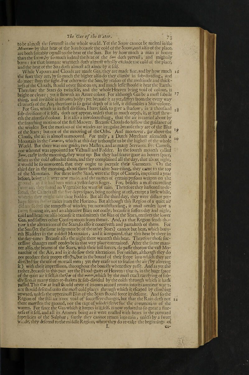 to be almoffc the fvvecteft in the whole world. Yet the Snow cannot Be melted in the by that heat ot the SLinrbecaufe the cold ct the Snow,and alfo of the place-, arebothhiitably cqualltotheheatof theSun. But by how much a man is hotter than the fnow,by fo much indeed the heat of the Sm doth prevail, and mightily burn ; for that humane warmeth doth aimolf wholly exclude tnc cold of the place, and the heat of the Sun doth almoft a6t alone by it felf. While Vapours and Clouds are made Gas, they are made fine, and by how much thefinerthey arc, by fo much the higher alfo do they climbe in fub-dividing, and do 'more fhua the fight.For otherwife the Sun, by reafon of the multitude and thick- hefs of the Clouds, Ihould never fhine on us, and much lefie fhould it heat the Earth. Therefore the Stars do twincklc, and the whole Heaven being void of colour, is bright or cleare ; yet it flieweth an Azure colour. For although Gas be a moft fubtilc thing, and invilibie in its o\Vn body: yet becaufe it as yet,differs from the every way clcarnefs of the Airi therefore in fo great depth of it felf, it dilfembles a Skie-coloiir. For Gas, which in its firft divifion, I have faid, to give a fhadow, in a thoufand fub-divifions of it felf, doth not appear, unlefs that in much aepth, it, at Icall iliew- cth the aforefaid colour. It is alfo a frivolous thing, that the air is carried about by the fnatching motion of the firft Moover. Becaufe Clouds do follow the guidance of the windes: But the motions of tlic windes are irregular,becauie they are of the Bias of the Stars; but not of the mooving of the Orbs. And moreover, far above the Clouds, the air is almoff unmooved. For truly, a Dutch Merchant afeendeth a Mountain in the Camrles, which at this day is thought to be the highcif of the whole World. But there was one guidcj two Mafters, and as many Servants, five Camels, one whereof was appointed for Vi6fuall and Fodder. In the fourth moneth called Jme^ early in the morning, they went up: But they had fcarce gone an hourcs fpace, when as the cold offended them, and they complained all the day, that about night, it would be form wonted, that they ought to increafe their Garments. On the third day in the morning, about three houres after Sun-rifing, they came to the top of the Mountain. For there in the Sand, were the fteps of Camels, imprinted a year before, being as it were new made, and the names of certain perfons written on the ground ■, as it it had been with a yeflerdaycs finger. For, befides a mofi: exceeding fwcet air, they found no Vegetable for want'of rain. Therefore they haffened to de- feend^ the Caihels all the five dayes fpace, being nothing at reft, except a little while, 'wherein they might take their Fodder. But all the third day, they were diffant per¬ haps fifteen haUan miles from the Horizon. But although this Region of a quiet aiit did nor fo feel the tempefts of windes; yet notwithffanding, it mufl ncedes have a fweet flowing air, and an alterative Bias; not onely, becaufe it fuffers day and night, cold and heat: but alfo becaufe it tranfmitteth the Bias of the Stars, receives the lower Gas, and fuffers other Confequences from thence. And, as that Region fends chu- tow it the alterations of the Starsjfo alfo it conceiveth and partaketh of them. For the Sun (let the fame judgement be of the other Stars) cannot but heat, which burii- eth Bladders in the coldefl Mountains, and it is required, that this heat be there in * the day-time: Becaufe alfo the night there wanteth this heat. Therefore thofc fuc- ceffi ve changes mufl: needes be in that very place entertained. After the fa me man¬ ner alfo, the fcams of the Stars, with their full forces, do paffe thorowthe vafl Mo¬ narchic of the Air, and in it do fow their alterations. For neither, although they do not produce their proper effects, but in the bound of their fcope into \vhich tlicy are direded for theufc of mortali men; yet they ceafe not to fcafon the air f by altering it) with their impreffions, throughout the bounds where they paffe. And as yet the rather, becaufe in this part arc the Floud-gates of Heaven; that is, in the huge fpace of the quiet air it felf,is thcCjas of the water'i^which by the moft exaft rarefying of fub- divifionds many times re-fhaken Sc fub-divided by the colds through which it hath paffed.This Gas zt leaf! Ihould never of its own accord return into its auntienr wafr, nor fhould defeend unto tlie mofi cold places through which it efcaped by climbing upward, unlefs the uppermofl Bkis oEthe Stars fhould force its defeent. And fo the Region of the flill air is not void of fucccffivc changes, but that the Rain doth not there moyllen the ground, nor the rage of windes fctvc for the commotion of the M'aters. For fince the Gas which it keepcs in it.fclf, is now reduced to fo great a finc- nefs of it felf, and all its Atomes being as it were roaffedwith heats in rhe outward luperficies of the Sulphur; furely they cannot return into rain , luilcfs by a fweet windc, they defeend to the middle Region, where they do re-take the beginnings -of L CO- 15 17 18 20 ■* 21 M. y ‘ '> < y % . • *