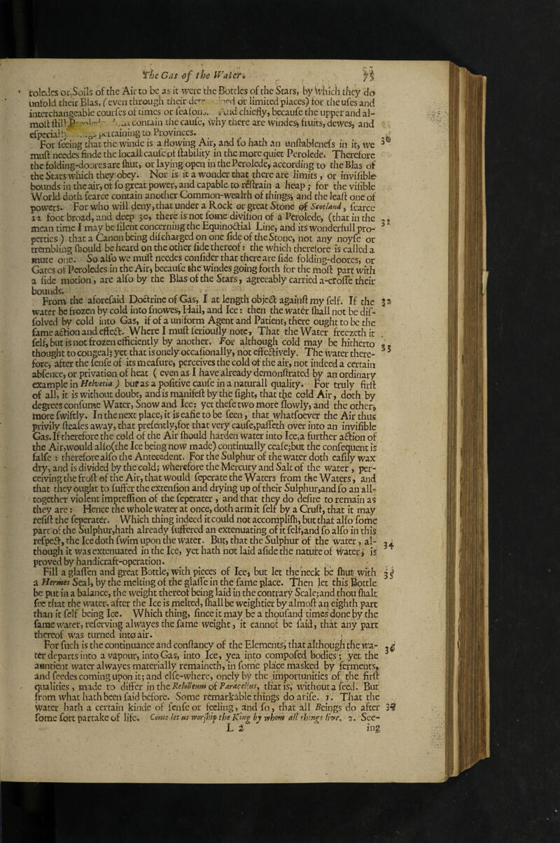 * r The Cas of the IVater» rolcJcs or.Soils o^’the Air to be as it were the Bottles of the Stars, by Which they do wntold their Bias, (even through their dc- or limited places) for the ufes and interchangeable courfes of times or fcafoi la. k i.1 id chiefly, becaufe the iippcrand al- moll fli) ■ J^ ■'•.-t I contain the caufc, \vhy there are winder fruits, dewes, and cfpcciahj . .qo pertaining to Provinces. ^ For feeing chat the winde is a flowing Air, and fo hath an unflabicnefs in it, we muft needes finde the locail caufe pf ftability in the more quiet Perolcde* Therefore the folding-doorcsare fliuc, or laying open inthePerolede, according to the Bias of the Stars which they obey. Nor is it a wonder chat there are limits, or invifible bounds in the air, of fo great power, and capable to r(!flrain a heap; for the vilible World doth fcarce contain another Common-wealth of things, and thcleaft one of powers. For who will deny, that under a Rock or great Stone ©f Scotland, fcarce II foot broad, and deep 30, there is not fome diyilion of a Pcrolcdc, (that in the j mean time I may be filent concerning the Equinodlial Line, and its wonderfull pro- ^ pertics ) that a Canon being dif charged on one fide of the Stone, not any noyfe or trembling (hould be heard on the other fide thereof: the which theretore is called a mute one. So alfo we mufl needes confider that there are fide folding-doores, or Gates of Pcroledes in the Air, becaufe she Windes going forth for the mofl: part with a fide motion, are alfo by the Bias of the Stars, agreeably carried a-erofie their S5 bounds. , , /-> T , , I . From the aforefaid Doctrine of Gas, I at length objed againft my felf. If the water be frozen by cold into fnowes, Hail, and Ice; then the water (hall not be dif* folved by cold into Gas, if of a uniform Agent and Patient, there ought to be the fame adion and efleff. Where I mufl: ferioully note, That the Water freezeth it felf, but is not frozen elficiently by another. For although cold may be hitherto thought to congeal; yet that is onely occafionally, not effeftively. The water there¬ fore,after the fenfc of its mcafurc, perceives the cold of the air, not indeed a certain abfence, or privation of heat ( even as 1 have already demonftrated by an ordinary example in Helvetia ) bupas a pofitive caufe in a natural! quality. For truly firfl: of all, it is without doubt, and is manifefl: by the fight, that the cold Air, doth by degrees confume Water, Snow and Ice: yet thefe two more flowly, and the others more fwiftly. In the next place, it is eafie to be feen, that whatfoever the Air thus privily fteaies away, that prefentlyifor that very caufe,paflech over into an invifible Gas. If therefore the cold of the Air fliould harden water into Ice,a further ai^ion of the Air,would allo(the Ice being now made) continually ceafe;but the confequent is falfe : thereforealfo the Antecedent. For the Sulphur of the water doth eafily wax dry, and is divided by the coldj wherefore the Mercury and Salt of the water, per¬ ceiving the frofl: ©f the Air, that would feperate the Waters from the Waters, ind that they ought to fulFer the excenfion and drying up of their Sulphur,and fo an all- together violent impreflion of the feperater, and that they do defire to remain as they arc: Hence the whole water at once, doth arm it felt by a Cruft, that it may refift the feperatdr. Which thing indeed it could not accorriplifh, but that alfo fome part of the Sulphur,hath already fiijffercd an extenuating of it felf,and fo alfo in this refpeft, the Ice doth fwim upon the water. Bur, that the Sulphur of the water, al¬ though it was extenuated in the Ice, yet hath not laid afide the natuire of ivater i is proved by handicraft-operation. ^ ^ Fill aglalTcn and great Bottle, with pieces of Ice, but let the heck be fliuc with i Hermes Seal, by the melting of the glafle in the fame place. I'hen let this Bottle be put in a balance, the weight thereof being laid in the contrary Scalcjand thou flialt fee that the water, after the Ice is melted, lhallbe weightier by almoft an eighth pare than it felf being Ice. Which thing, fince it may be a thqufand times done by the fame water, referving alwayes the fame weight, it cannof be laid, that any part thereof was turned into air. - \ ' For fiich is the continuance and conftancy of the Elements^ that although the wa- . ^ ter departs into a vapour, into Gas, into Ice, yea into compofed bodies; yet the auntient water alwayes materially remaineth, in fome place masked by ferments, ind feedes coming upon it; and clfc-where, onely by the importunities of the firfl: qualities, made to differ in the ReUll earn oiPdracel(tis^ that is,’ without a feed. But from what hath been faid before. Some remarkable things do arife. i. That the ivater hath a certain kinde of fenfc or feeling, and fo, that all -Seings do after 39 fome fort partake of life. Come let ns worJJnf the Kmg by rshom all thtngt Ihe^ 2.. See- L 2 34 3^